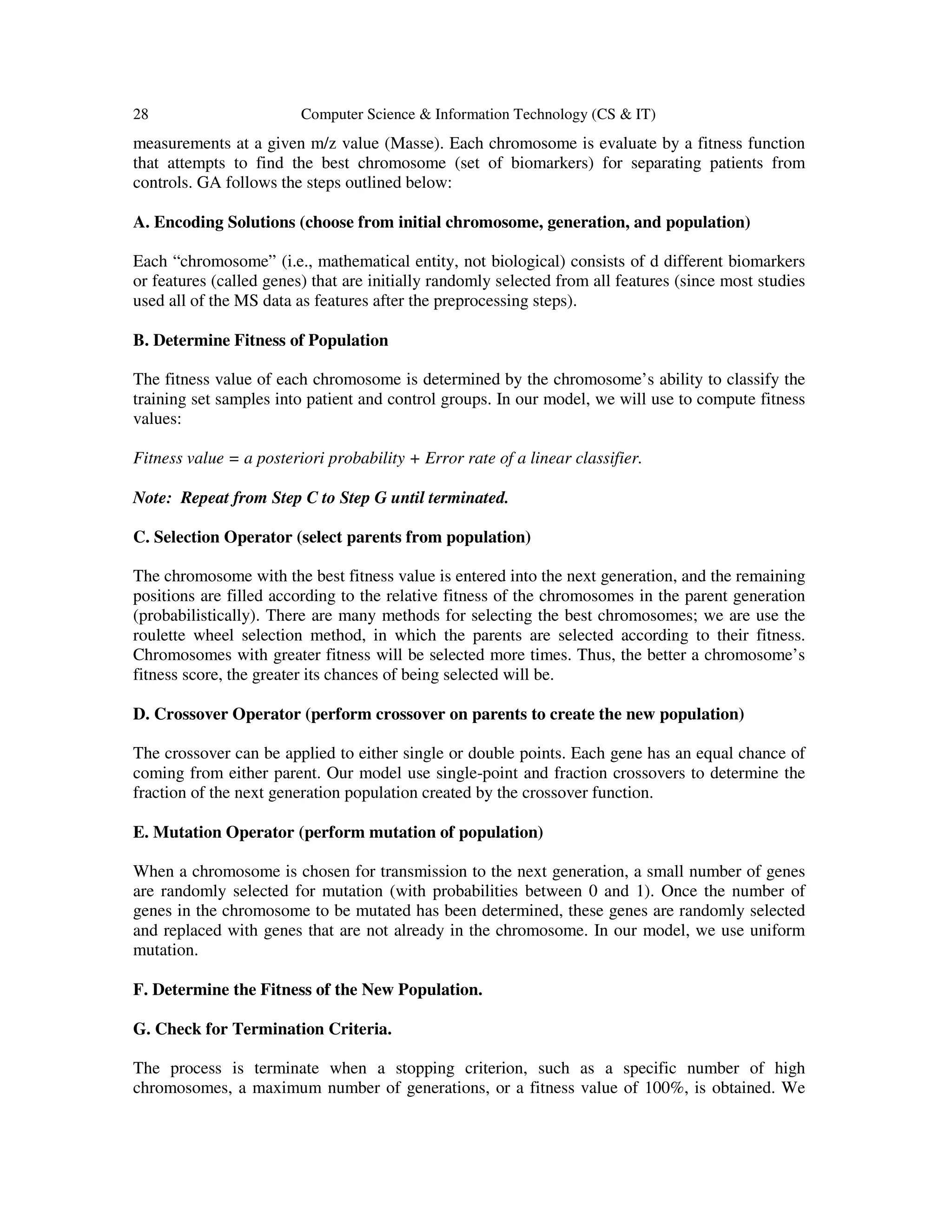 28 Computer Science & Information Technology (CS & IT)
measurements at a given m/z value (Masse). Each chromosome is evaluate by a fitness function
that attempts to find the best chromosome (set of biomarkers) for separating patients from
controls. GA follows the steps outlined below:
A. Encoding Solutions (choose from initial chromosome, generation, and population)
Each “chromosome” (i.e., mathematical entity, not biological) consists of d different biomarkers
or features (called genes) that are initially randomly selected from all features (since most studies
used all of the MS data as features after the preprocessing steps).
B. Determine Fitness of Population
The fitness value of each chromosome is determined by the chromosome’s ability to classify the
training set samples into patient and control groups. In our model, we will use to compute fitness
values:
Fitness value = a posteriori probability + Error rate of a linear classifier.
Note: Repeat from Step C to Step G until terminated.
C. Selection Operator (select parents from population)
The chromosome with the best fitness value is entered into the next generation, and the remaining
positions are filled according to the relative fitness of the chromosomes in the parent generation
(probabilistically). There are many methods for selecting the best chromosomes; we are use the
roulette wheel selection method, in which the parents are selected according to their fitness.
Chromosomes with greater fitness will be selected more times. Thus, the better a chromosome’s
fitness score, the greater its chances of being selected will be.
D. Crossover Operator (perform crossover on parents to create the new population)
The crossover can be applied to either single or double points. Each gene has an equal chance of
coming from either parent. Our model use single-point and fraction crossovers to determine the
fraction of the next generation population created by the crossover function.
E. Mutation Operator (perform mutation of population)
When a chromosome is chosen for transmission to the next generation, a small number of genes
are randomly selected for mutation (with probabilities between 0 and 1). Once the number of
genes in the chromosome to be mutated has been determined, these genes are randomly selected
and replaced with genes that are not already in the chromosome. In our model, we use uniform
mutation.
F. Determine the Fitness of the New Population.
G. Check for Termination Criteria.
The process is terminate when a stopping criterion, such as a specific number of high
chromosomes, a maximum number of generations, or a fitness value of 100%, is obtained. We
 