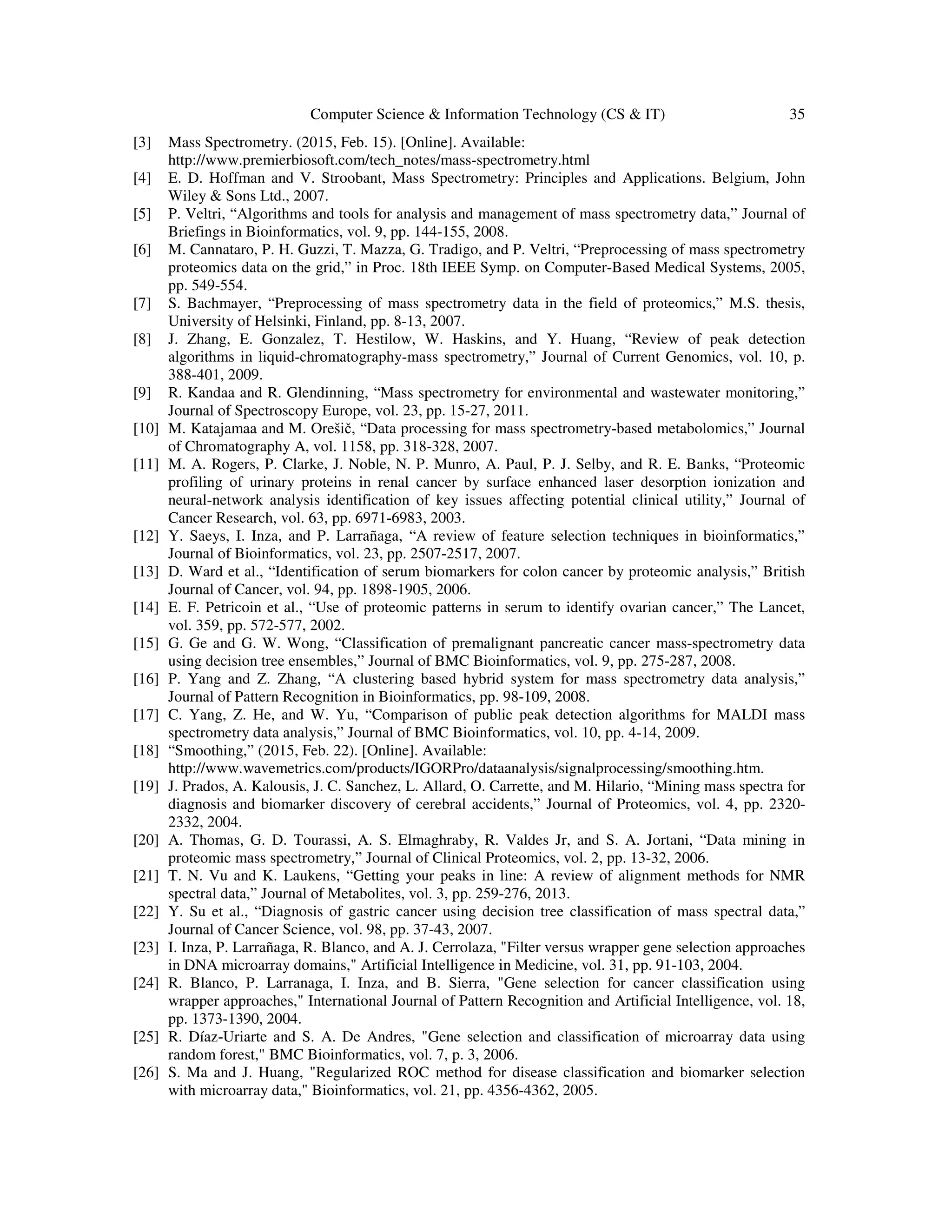 Computer Science & Information Technology (CS & IT) 35
[3] Mass Spectrometry. (2015, Feb. 15). [Online]. Available:
http://www.premierbiosoft.com/tech_notes/mass-spectrometry.html
[4] E. D. Hoffman and V. Stroobant, Mass Spectrometry: Principles and Applications. Belgium, John
Wiley & Sons Ltd., 2007.
[5] P. Veltri, “Algorithms and tools for analysis and management of mass spectrometry data,” Journal of
Briefings in Bioinformatics, vol. 9, pp. 144-155, 2008.
[6] M. Cannataro, P. H. Guzzi, T. Mazza, G. Tradigo, and P. Veltri, “Preprocessing of mass spectrometry
proteomics data on the grid,” in Proc. 18th IEEE Symp. on Computer-Based Medical Systems, 2005,
pp. 549-554.
[7] S. Bachmayer, “Preprocessing of mass spectrometry data in the field of proteomics,” M.S. thesis,
University of Helsinki, Finland, pp. 8-13, 2007.
[8] J. Zhang, E. Gonzalez, T. Hestilow, W. Haskins, and Y. Huang, “Review of peak detection
algorithms in liquid-chromatography-mass spectrometry,” Journal of Current Genomics, vol. 10, p.
388-401, 2009.
[9] R. Kandaa and R. Glendinning, “Mass spectrometry for environmental and wastewater monitoring,”
Journal of Spectroscopy Europe, vol. 23, pp. 15-27, 2011.
[10] M. Katajamaa and M. Orešič, “Data processing for mass spectrometry-based metabolomics,” Journal
of Chromatography A, vol. 1158, pp. 318-328, 2007.
[11] M. A. Rogers, P. Clarke, J. Noble, N. P. Munro, A. Paul, P. J. Selby, and R. E. Banks, “Proteomic
profiling of urinary proteins in renal cancer by surface enhanced laser desorption ionization and
neural-network analysis identification of key issues affecting potential clinical utility,” Journal of
Cancer Research, vol. 63, pp. 6971-6983, 2003.
[12] Y. Saeys, I. Inza, and P. Larrañaga, “A review of feature selection techniques in bioinformatics,”
Journal of Bioinformatics, vol. 23, pp. 2507-2517, 2007.
[13] D. Ward et al., “Identification of serum biomarkers for colon cancer by proteomic analysis,” British
Journal of Cancer, vol. 94, pp. 1898-1905, 2006.
[14] E. F. Petricoin et al., “Use of proteomic patterns in serum to identify ovarian cancer,” The Lancet,
vol. 359, pp. 572-577, 2002.
[15] G. Ge and G. W. Wong, “Classification of premalignant pancreatic cancer mass-spectrometry data
using decision tree ensembles,” Journal of BMC Bioinformatics, vol. 9, pp. 275-287, 2008.
[16] P. Yang and Z. Zhang, “A clustering based hybrid system for mass spectrometry data analysis,”
Journal of Pattern Recognition in Bioinformatics, pp. 98-109, 2008.
[17] C. Yang, Z. He, and W. Yu, “Comparison of public peak detection algorithms for MALDI mass
spectrometry data analysis,” Journal of BMC Bioinformatics, vol. 10, pp. 4-14, 2009.
[18] “Smoothing,” (2015, Feb. 22). [Online]. Available:
http://www.wavemetrics.com/products/IGORPro/dataanalysis/signalprocessing/smoothing.htm.
[19] J. Prados, A. Kalousis, J. C. Sanchez, L. Allard, O. Carrette, and M. Hilario, “Mining mass spectra for
diagnosis and biomarker discovery of cerebral accidents,” Journal of Proteomics, vol. 4, pp. 2320-
2332, 2004.
[20] A. Thomas, G. D. Tourassi, A. S. Elmaghraby, R. Valdes Jr, and S. A. Jortani, “Data mining in
proteomic mass spectrometry,” Journal of Clinical Proteomics, vol. 2, pp. 13-32, 2006.
[21] T. N. Vu and K. Laukens, “Getting your peaks in line: A review of alignment methods for NMR
spectral data,” Journal of Metabolites, vol. 3, pp. 259-276, 2013.
[22] Y. Su et al., “Diagnosis of gastric cancer using decision tree classification of mass spectral data,”
Journal of Cancer Science, vol. 98, pp. 37-43, 2007.
[23] I. Inza, P. Larrañaga, R. Blanco, and A. J. Cerrolaza, "Filter versus wrapper gene selection approaches
in DNA microarray domains," Artificial Intelligence in Medicine, vol. 31, pp. 91-103, 2004.
[24] R. Blanco, P. Larranaga, I. Inza, and B. Sierra, "Gene selection for cancer classification using
wrapper approaches," International Journal of Pattern Recognition and Artificial Intelligence, vol. 18,
pp. 1373-1390, 2004.
[25] R. Díaz-Uriarte and S. A. De Andres, "Gene selection and classification of microarray data using
random forest," BMC Bioinformatics, vol. 7, p. 3, 2006.
[26] S. Ma and J. Huang, "Regularized ROC method for disease classification and biomarker selection
with microarray data," Bioinformatics, vol. 21, pp. 4356-4362, 2005.
 