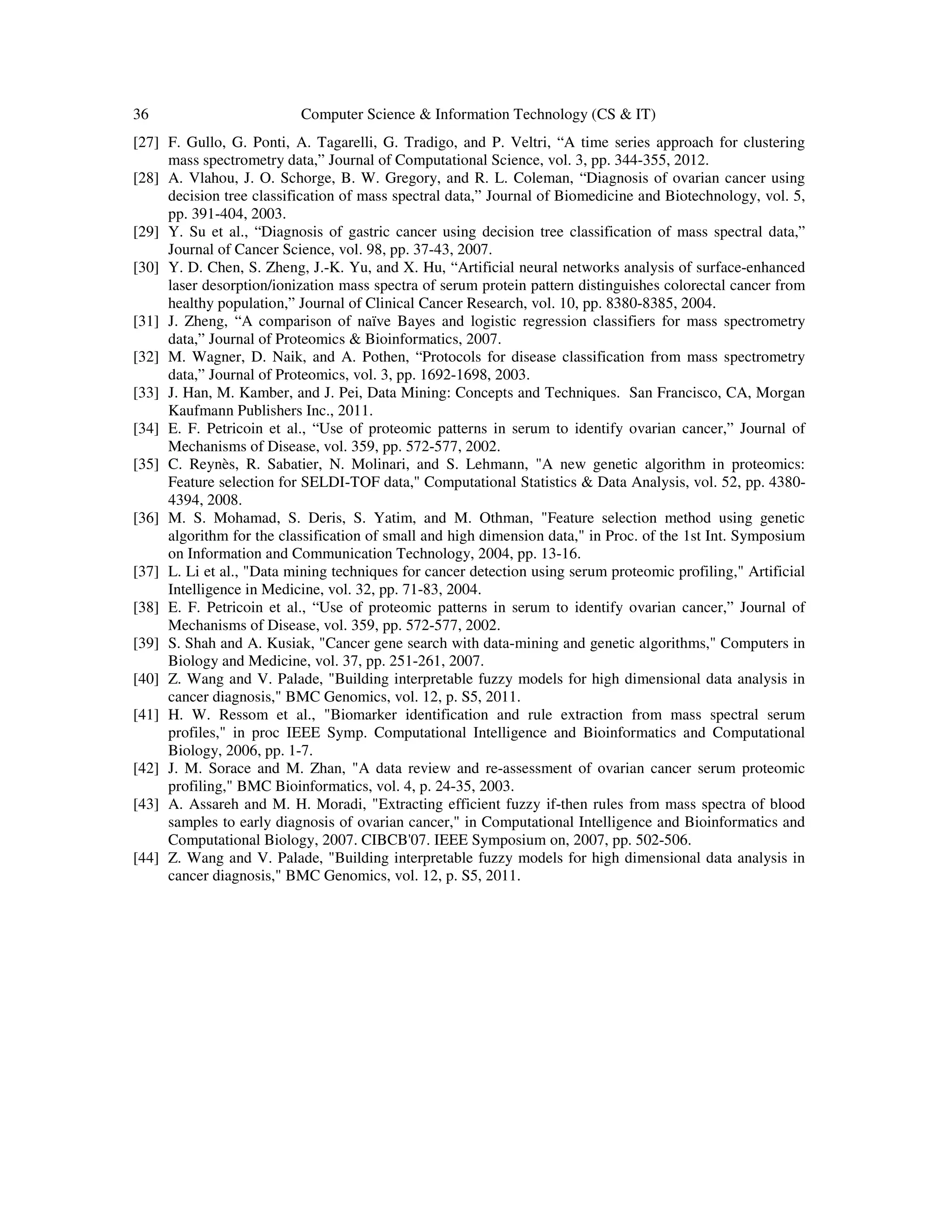 36 Computer Science & Information Technology (CS & IT)
[27] F. Gullo, G. Ponti, A. Tagarelli, G. Tradigo, and P. Veltri, “A time series approach for clustering
mass spectrometry data,” Journal of Computational Science, vol. 3, pp. 344-355, 2012.
[28] A. Vlahou, J. O. Schorge, B. W. Gregory, and R. L. Coleman, “Diagnosis of ovarian cancer using
decision tree classification of mass spectral data,” Journal of Biomedicine and Biotechnology, vol. 5,
pp. 391-404, 2003.
[29] Y. Su et al., “Diagnosis of gastric cancer using decision tree classification of mass spectral data,”
Journal of Cancer Science, vol. 98, pp. 37-43, 2007.
[30] Y. D. Chen, S. Zheng, J.-K. Yu, and X. Hu, “Artificial neural networks analysis of surface-enhanced
laser desorption/ionization mass spectra of serum protein pattern distinguishes colorectal cancer from
healthy population,” Journal of Clinical Cancer Research, vol. 10, pp. 8380-8385, 2004.
[31] J. Zheng, “A comparison of naïve Bayes and logistic regression classifiers for mass spectrometry
data,” Journal of Proteomics & Bioinformatics, 2007.
[32] M. Wagner, D. Naik, and A. Pothen, “Protocols for disease classification from mass spectrometry
data,” Journal of Proteomics, vol. 3, pp. 1692-1698, 2003.
[33] J. Han, M. Kamber, and J. Pei, Data Mining: Concepts and Techniques. San Francisco, CA, Morgan
Kaufmann Publishers Inc., 2011.
[34] E. F. Petricoin et al., “Use of proteomic patterns in serum to identify ovarian cancer,” Journal of
Mechanisms of Disease, vol. 359, pp. 572-577, 2002.
[35] C. Reynès, R. Sabatier, N. Molinari, and S. Lehmann, "A new genetic algorithm in proteomics:
Feature selection for SELDI-TOF data," Computational Statistics & Data Analysis, vol. 52, pp. 4380-
4394, 2008.
[36] M. S. Mohamad, S. Deris, S. Yatim, and M. Othman, "Feature selection method using genetic
algorithm for the classification of small and high dimension data," in Proc. of the 1st Int. Symposium
on Information and Communication Technology, 2004, pp. 13-16.
[37] L. Li et al., "Data mining techniques for cancer detection using serum proteomic profiling," Artificial
Intelligence in Medicine, vol. 32, pp. 71-83, 2004.
[38] E. F. Petricoin et al., “Use of proteomic patterns in serum to identify ovarian cancer,” Journal of
Mechanisms of Disease, vol. 359, pp. 572-577, 2002.
[39] S. Shah and A. Kusiak, "Cancer gene search with data-mining and genetic algorithms," Computers in
Biology and Medicine, vol. 37, pp. 251-261, 2007.
[40] Z. Wang and V. Palade, "Building interpretable fuzzy models for high dimensional data analysis in
cancer diagnosis," BMC Genomics, vol. 12, p. S5, 2011.
[41] H. W. Ressom et al., "Biomarker identification and rule extraction from mass spectral serum
profiles," in proc IEEE Symp. Computational Intelligence and Bioinformatics and Computational
Biology, 2006, pp. 1-7.
[42] J. M. Sorace and M. Zhan, "A data review and re-assessment of ovarian cancer serum proteomic
profiling," BMC Bioinformatics, vol. 4, p. 24-35, 2003.
[43] A. Assareh and M. H. Moradi, "Extracting efficient fuzzy if-then rules from mass spectra of blood
samples to early diagnosis of ovarian cancer," in Computational Intelligence and Bioinformatics and
Computational Biology, 2007. CIBCB'07. IEEE Symposium on, 2007, pp. 502-506.
[44] Z. Wang and V. Palade, "Building interpretable fuzzy models for high dimensional data analysis in
cancer diagnosis," BMC Genomics, vol. 12, p. S5, 2011.
 