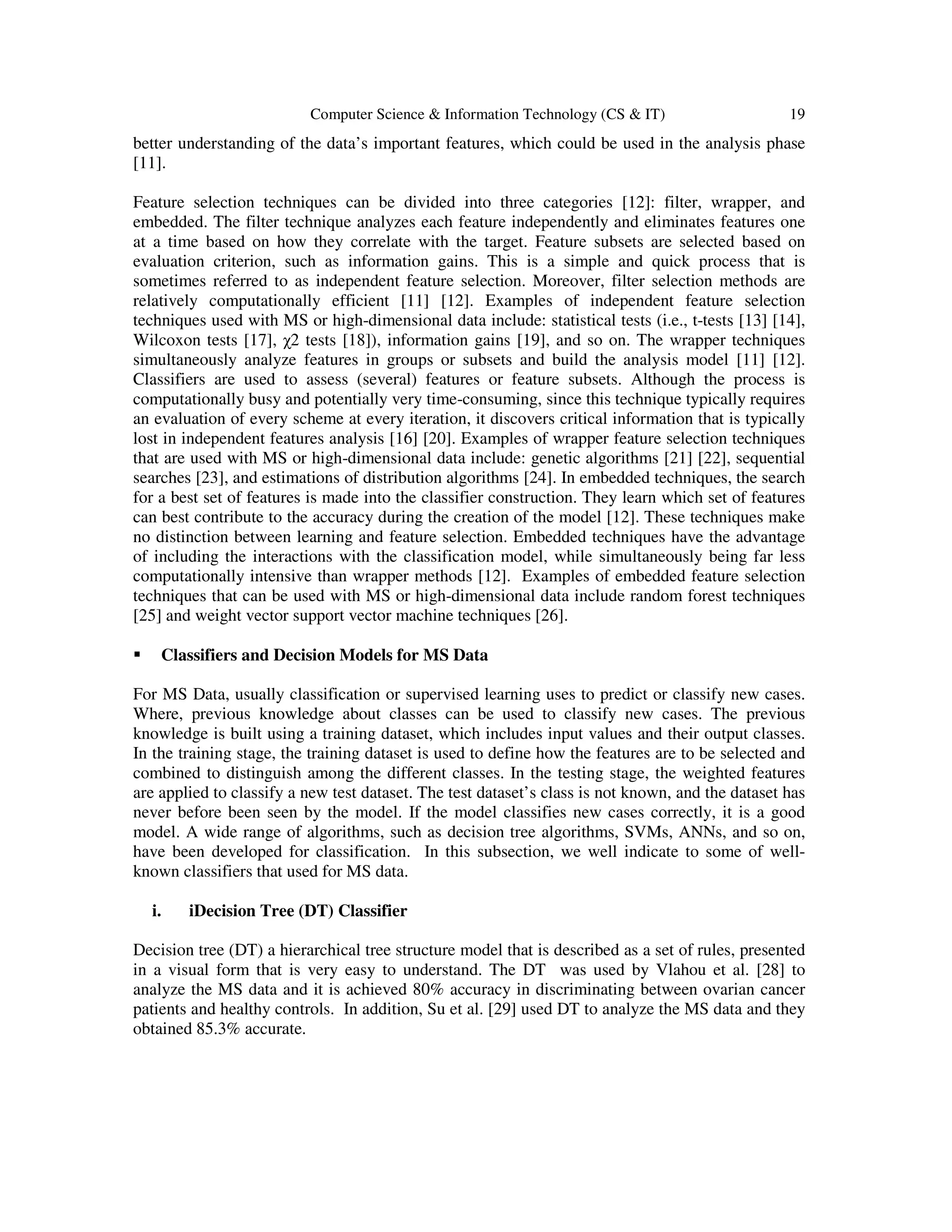 Computer Science & Information Technology (CS & IT) 19
better understanding of the data’s important features, which could be used in the analysis phase
[11].
Feature selection techniques can be divided into three categories [12]: filter, wrapper, and
embedded. The filter technique analyzes each feature independently and eliminates features one
at a time based on how they correlate with the target. Feature subsets are selected based on
evaluation criterion, such as information gains. This is a simple and quick process that is
sometimes referred to as independent feature selection. Moreover, filter selection methods are
relatively computationally efficient [11] [12]. Examples of independent feature selection
techniques used with MS or high-dimensional data include: statistical tests (i.e., t-tests [13] [14],
Wilcoxon tests [17], χ2 tests [18]), information gains [19], and so on. The wrapper techniques
simultaneously analyze features in groups or subsets and build the analysis model [11] [12].
Classifiers are used to assess (several) features or feature subsets. Although the process is
computationally busy and potentially very time-consuming, since this technique typically requires
an evaluation of every scheme at every iteration, it discovers critical information that is typically
lost in independent features analysis [16] [20]. Examples of wrapper feature selection techniques
that are used with MS or high-dimensional data include: genetic algorithms [21] [22], sequential
searches [23], and estimations of distribution algorithms [24]. In embedded techniques, the search
for a best set of features is made into the classifier construction. They learn which set of features
can best contribute to the accuracy during the creation of the model [12]. These techniques make
no distinction between learning and feature selection. Embedded techniques have the advantage
of including the interactions with the classification model, while simultaneously being far less
computationally intensive than wrapper methods [12]. Examples of embedded feature selection
techniques that can be used with MS or high-dimensional data include random forest techniques
[25] and weight vector support vector machine techniques [26].
Classifiers and Decision Models for MS Data
For MS Data, usually classification or supervised learning uses to predict or classify new cases.
Where, previous knowledge about classes can be used to classify new cases. The previous
knowledge is built using a training dataset, which includes input values and their output classes.
In the training stage, the training dataset is used to define how the features are to be selected and
combined to distinguish among the different classes. In the testing stage, the weighted features
are applied to classify a new test dataset. The test dataset’s class is not known, and the dataset has
never before been seen by the model. If the model classifies new cases correctly, it is a good
model. A wide range of algorithms, such as decision tree algorithms, SVMs, ANNs, and so on,
have been developed for classification. In this subsection, we well indicate to some of well-
known classifiers that used for MS data.
i. iDecision Tree (DT) Classifier
Decision tree (DT) a hierarchical tree structure model that is described as a set of rules, presented
in a visual form that is very easy to understand. The DT was used by Vlahou et al. [28] to
analyze the MS data and it is achieved 80% accuracy in discriminating between ovarian cancer
patients and healthy controls. In addition, Su et al. [29] used DT to analyze the MS data and they
obtained 85.3% accurate.
 