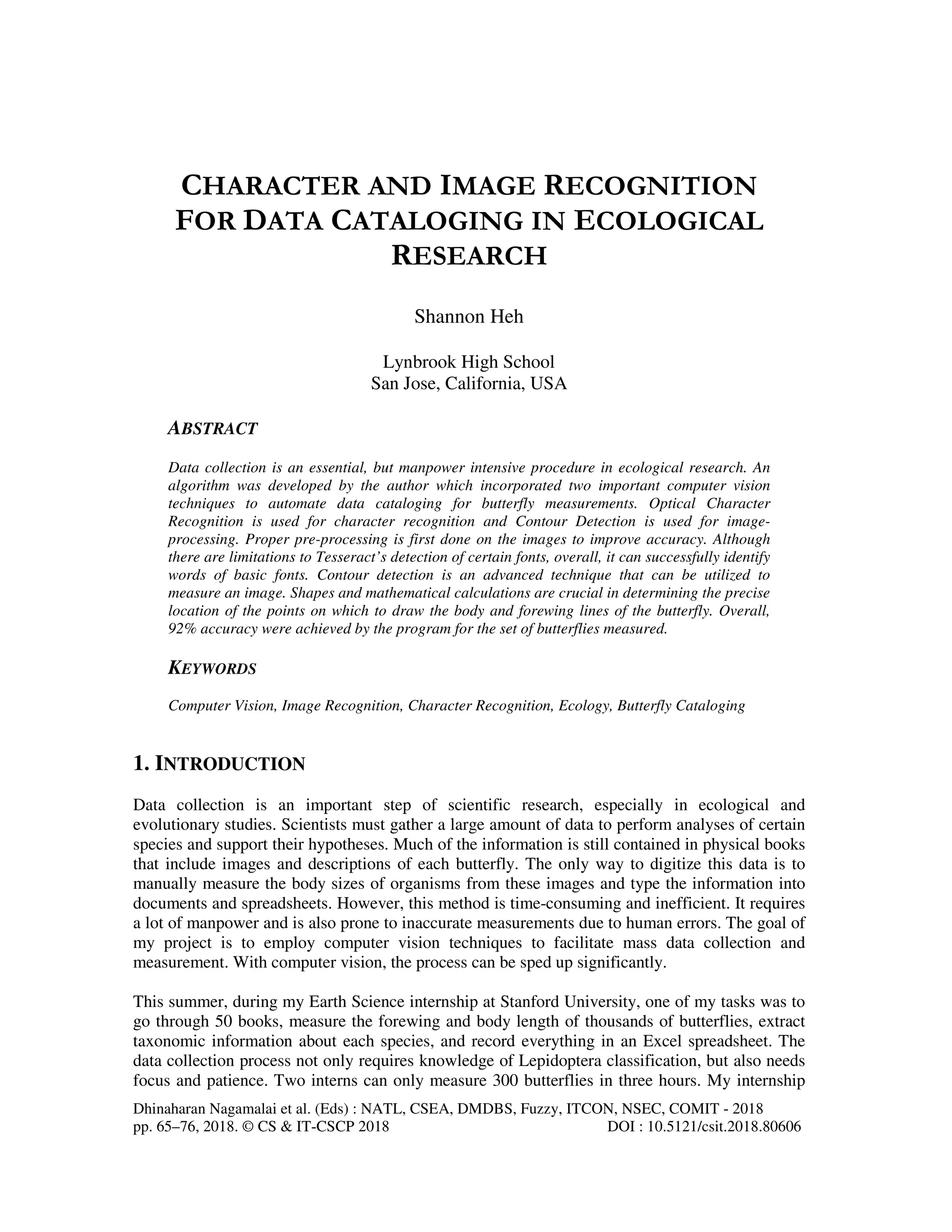 Dhinaharan Nagamalai et al. (Eds) : NATL, CSEA, DMDBS, Fuzzy, ITCON, NSEC, COMIT - 2018
pp. 65–76, 2018. © CS & IT-CSCP 2018 DOI : 10.5121/csit.2018.80606
CHARACTER AND IMAGE RECOGNITION
FOR DATA CATALOGING IN ECOLOGICAL
RESEARCH
Shannon Heh
Lynbrook High School
San Jose, California, USA
ABSTRACT
Data collection is an essential, but manpower intensive procedure in ecological research. An
algorithm was developed by the author which incorporated two important computer vision
techniques to automate data cataloging for butterfly measurements. Optical Character
Recognition is used for character recognition and Contour Detection is used for image-
processing. Proper pre-processing is first done on the images to improve accuracy. Although
there are limitations to Tesseract’s detection of certain fonts, overall, it can successfully identify
words of basic fonts. Contour detection is an advanced technique that can be utilized to
measure an image. Shapes and mathematical calculations are crucial in determining the precise
location of the points on which to draw the body and forewing lines of the butterfly. Overall,
92% accuracy were achieved by the program for the set of butterflies measured.
KEYWORDS
Computer Vision, Image Recognition, Character Recognition, Ecology, Butterfly Cataloging
1. INTRODUCTION
Data collection is an important step of scientific research, especially in ecological and
evolutionary studies. Scientists must gather a large amount of data to perform analyses of certain
species and support their hypotheses. Much of the information is still contained in physical books
that include images and descriptions of each butterfly. The only way to digitize this data is to
manually measure the body sizes of organisms from these images and type the information into
documents and spreadsheets. However, this method is time-consuming and inefficient. It requires
a lot of manpower and is also prone to inaccurate measurements due to human errors. The goal of
my project is to employ computer vision techniques to facilitate mass data collection and
measurement. With computer vision, the process can be sped up significantly.
This summer, during my Earth Science internship at Stanford University, one of my tasks was to
go through 50 books, measure the forewing and body length of thousands of butterflies, extract
taxonomic information about each species, and record everything in an Excel spreadsheet. The
data collection process not only requires knowledge of Lepidoptera classification, but also needs
focus and patience. Two interns can only measure 300 butterflies in three hours. My internship
 