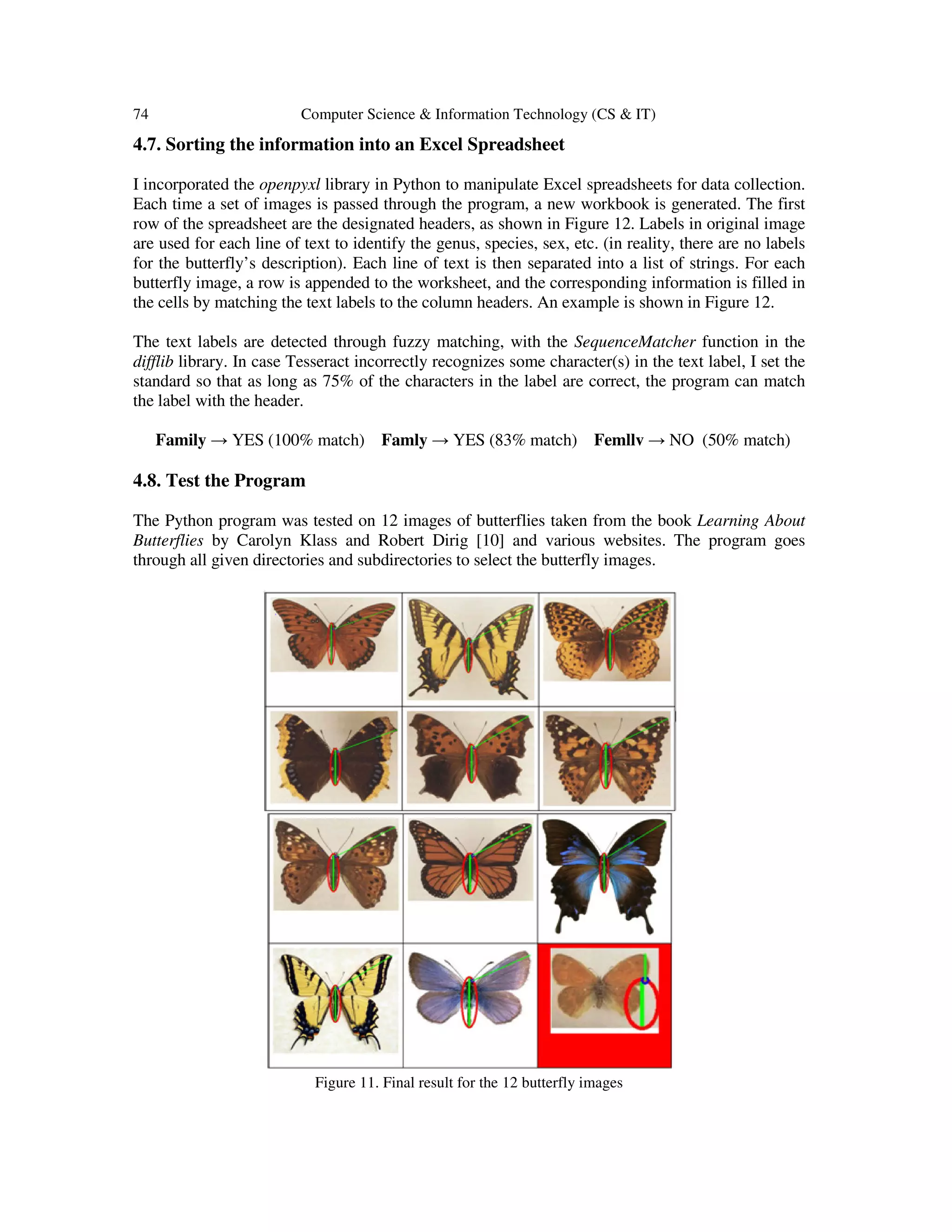 74 Computer Science & Information Technology (CS & IT)
4.7. Sorting the information into an Excel Spreadsheet
I incorporated the openpyxl library in Python to manipulate Excel spreadsheets for data collection.
Each time a set of images is passed through the program, a new workbook is generated. The first
row of the spreadsheet are the designated headers, as shown in Figure 12. Labels in original image
are used for each line of text to identify the genus, species, sex, etc. (in reality, there are no labels
for the butterfly’s description). Each line of text is then separated into a list of strings. For each
butterfly image, a row is appended to the worksheet, and the corresponding information is filled in
the cells by matching the text labels to the column headers. An example is shown in Figure 12.
The text labels are detected through fuzzy matching, with the SequenceMatcher function in the
difflib library. In case Tesseract incorrectly recognizes some character(s) in the text label, I set the
standard so that as long as 75% of the characters in the label are correct, the program can match
the label with the header.
Family → YES (100% match) Famly → YES (83% match) Femllv → NO (50% match)
4.8. Test the Program
The Python program was tested on 12 images of butterflies taken from the book Learning About
Butterflies by Carolyn Klass and Robert Dirig [10] and various websites. The program goes
through all given directories and subdirectories to select the butterfly images.
Figure 11. Final result for the 12 butterfly images
 