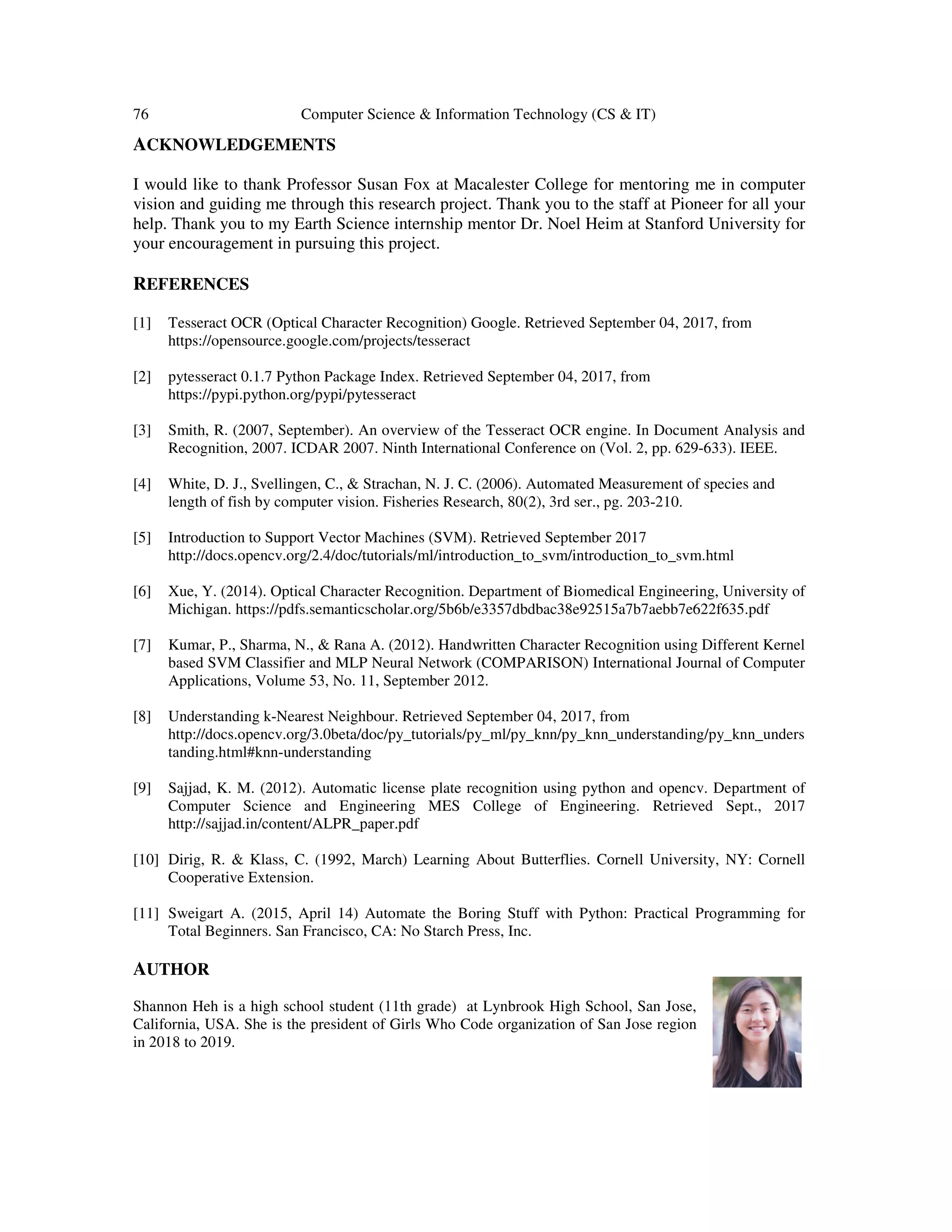76 Computer Science & Information Technology (CS & IT)
ACKNOWLEDGEMENTS
I would like to thank Professor Susan Fox at Macalester College for mentoring me in computer
vision and guiding me through this research project. Thank you to the staff at Pioneer for all your
help. Thank you to my Earth Science internship mentor Dr. Noel Heim at Stanford University for
your encouragement in pursuing this project.
REFERENCES
[1] Tesseract OCR (Optical Character Recognition) Google. Retrieved September 04, 2017, from
https://opensource.google.com/projects/tesseract
[2] pytesseract 0.1.7 Python Package Index. Retrieved September 04, 2017, from
https://pypi.python.org/pypi/pytesseract
[3] Smith, R. (2007, September). An overview of the Tesseract OCR engine. In Document Analysis and
Recognition, 2007. ICDAR 2007. Ninth International Conference on (Vol. 2, pp. 629-633). IEEE.
[4] White, D. J., Svellingen, C., & Strachan, N. J. C. (2006). Automated Measurement of species and
length of fish by computer vision. Fisheries Research, 80(2), 3rd ser., pg. 203-210.
[5] Introduction to Support Vector Machines (SVM). Retrieved September 2017
http://docs.opencv.org/2.4/doc/tutorials/ml/introduction_to_svm/introduction_to_svm.html
[6] Xue, Y. (2014). Optical Character Recognition. Department of Biomedical Engineering, University of
Michigan. https://pdfs.semanticscholar.org/5b6b/e3357dbdbac38e92515a7b7aebb7e622f635.pdf
[7] Kumar, P., Sharma, N., & Rana A. (2012). Handwritten Character Recognition using Different Kernel
based SVM Classifier and MLP Neural Network (COMPARISON) International Journal of Computer
Applications, Volume 53, No. 11, September 2012.
[8] Understanding k-Nearest Neighbour. Retrieved September 04, 2017, from
http://docs.opencv.org/3.0beta/doc/py_tutorials/py_ml/py_knn/py_knn_understanding/py_knn_unders
tanding.html#knn-understanding
[9] Sajjad, K. M. (2012). Automatic license plate recognition using python and opencv. Department of
Computer Science and Engineering MES College of Engineering. Retrieved Sept., 2017
http://sajjad.in/content/ALPR_paper.pdf
[10] Dirig, R. & Klass, C. (1992, March) Learning About Butterflies. Cornell University, NY: Cornell
Cooperative Extension.
[11] Sweigart A. (2015, April 14) Automate the Boring Stuff with Python: Practical Programming for
Total Beginners. San Francisco, CA: No Starch Press, Inc.
AUTHOR
Shannon Heh is a high school student (11th grade) at Lynbrook High School, San Jose,
California, USA. She is the president of Girls Who Code organization of San Jose region
in 2018 to 2019.
 