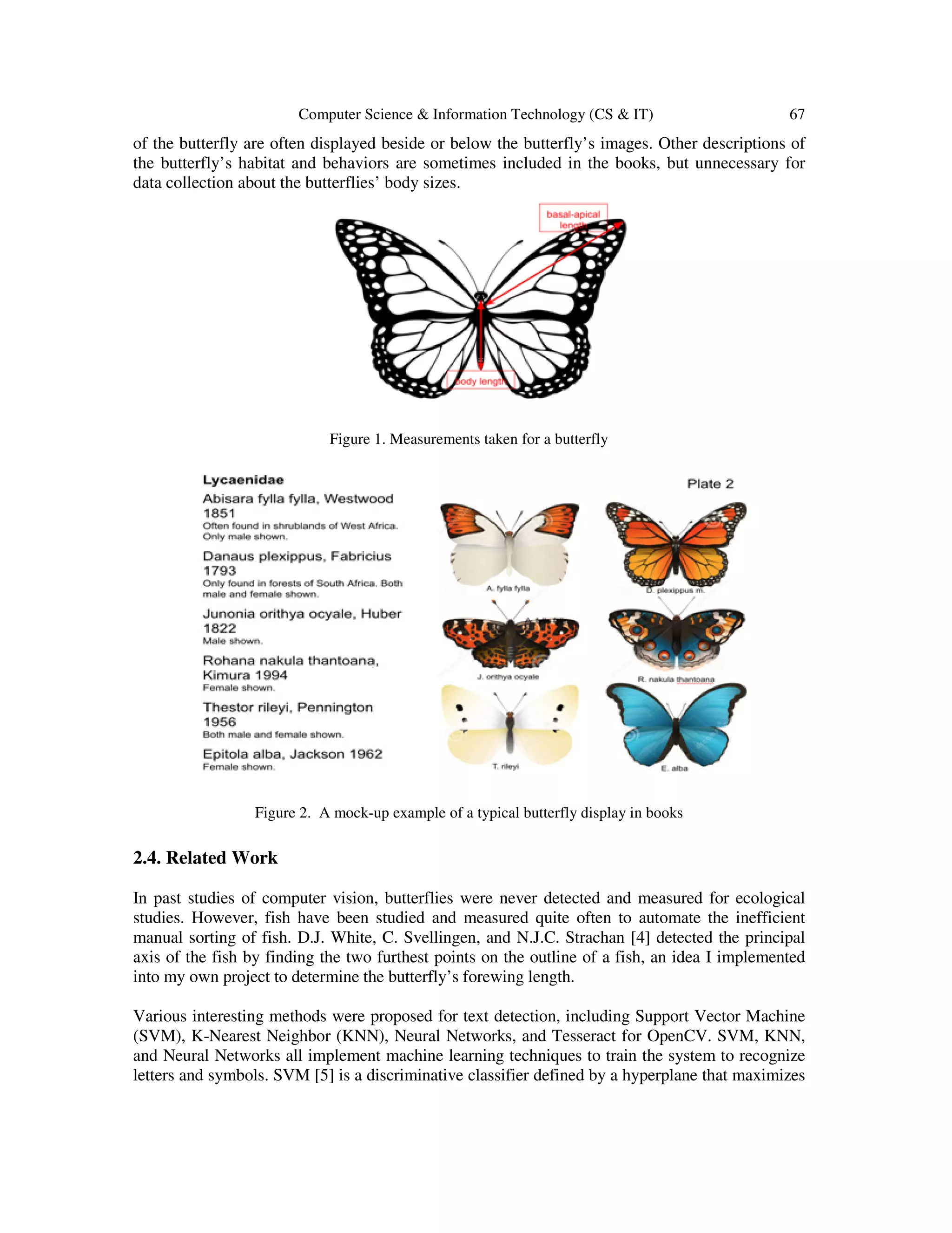 Computer Science & Information Technology (CS & IT) 67
of the butterfly are often displayed beside or below the butterfly’s images. Other descriptions of
the butterfly’s habitat and behaviors are sometimes included in the books, but unnecessary for
data collection about the butterflies’ body sizes.
Figure 1. Measurements taken for a butterfly
Figure 2. A mock-up example of a typical butterfly display in books
2.4. Related Work
In past studies of computer vision, butterflies were never detected and measured for ecological
studies. However, fish have been studied and measured quite often to automate the inefficient
manual sorting of fish. D.J. White, C. Svellingen, and N.J.C. Strachan [4] detected the principal
axis of the fish by finding the two furthest points on the outline of a fish, an idea I implemented
into my own project to determine the butterfly’s forewing length.
Various interesting methods were proposed for text detection, including Support Vector Machine
(SVM), K-Nearest Neighbor (KNN), Neural Networks, and Tesseract for OpenCV. SVM, KNN,
and Neural Networks all implement machine learning techniques to train the system to recognize
letters and symbols. SVM [5] is a discriminative classifier defined by a hyperplane that maximizes
 