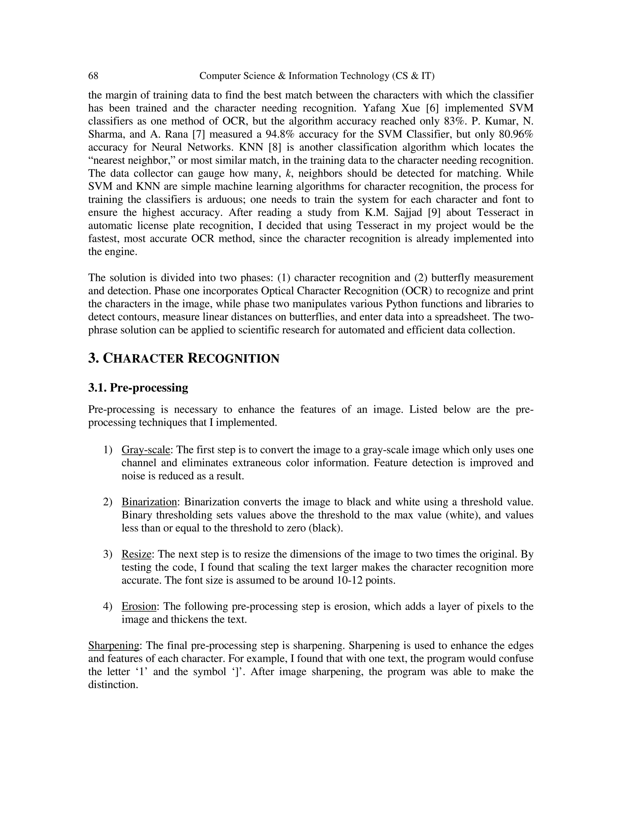 68 Computer Science & Information Technology (CS & IT)
the margin of training data to find the best match between the characters with which the classifier
has been trained and the character needing recognition. Yafang Xue [6] implemented SVM
classifiers as one method of OCR, but the algorithm accuracy reached only 83%. P. Kumar, N.
Sharma, and A. Rana [7] measured a 94.8% accuracy for the SVM Classifier, but only 80.96%
accuracy for Neural Networks. KNN [8] is another classification algorithm which locates the
“nearest neighbor,” or most similar match, in the training data to the character needing recognition.
The data collector can gauge how many, k, neighbors should be detected for matching. While
SVM and KNN are simple machine learning algorithms for character recognition, the process for
training the classifiers is arduous; one needs to train the system for each character and font to
ensure the highest accuracy. After reading a study from K.M. Sajjad [9] about Tesseract in
automatic license plate recognition, I decided that using Tesseract in my project would be the
fastest, most accurate OCR method, since the character recognition is already implemented into
the engine.
The solution is divided into two phases: (1) character recognition and (2) butterfly measurement
and detection. Phase one incorporates Optical Character Recognition (OCR) to recognize and print
the characters in the image, while phase two manipulates various Python functions and libraries to
detect contours, measure linear distances on butterflies, and enter data into a spreadsheet. The two-
phrase solution can be applied to scientific research for automated and efficient data collection.
3. CHARACTER RECOGNITION
3.1. Pre-processing
Pre-processing is necessary to enhance the features of an image. Listed below are the pre-
processing techniques that I implemented.
1) Gray-scale: The first step is to convert the image to a gray-scale image which only uses one
channel and eliminates extraneous color information. Feature detection is improved and
noise is reduced as a result.
2) Binarization: Binarization converts the image to black and white using a threshold value.
Binary thresholding sets values above the threshold to the max value (white), and values
less than or equal to the threshold to zero (black).
3) Resize: The next step is to resize the dimensions of the image to two times the original. By
testing the code, I found that scaling the text larger makes the character recognition more
accurate. The font size is assumed to be around 10-12 points.
4) Erosion: The following pre-processing step is erosion, which adds a layer of pixels to the
image and thickens the text.
Sharpening: The final pre-processing step is sharpening. Sharpening is used to enhance the edges
and features of each character. For example, I found that with one text, the program would confuse
the letter ‘1’ and the symbol ‘]’. After image sharpening, the program was able to make the
distinction.
 
