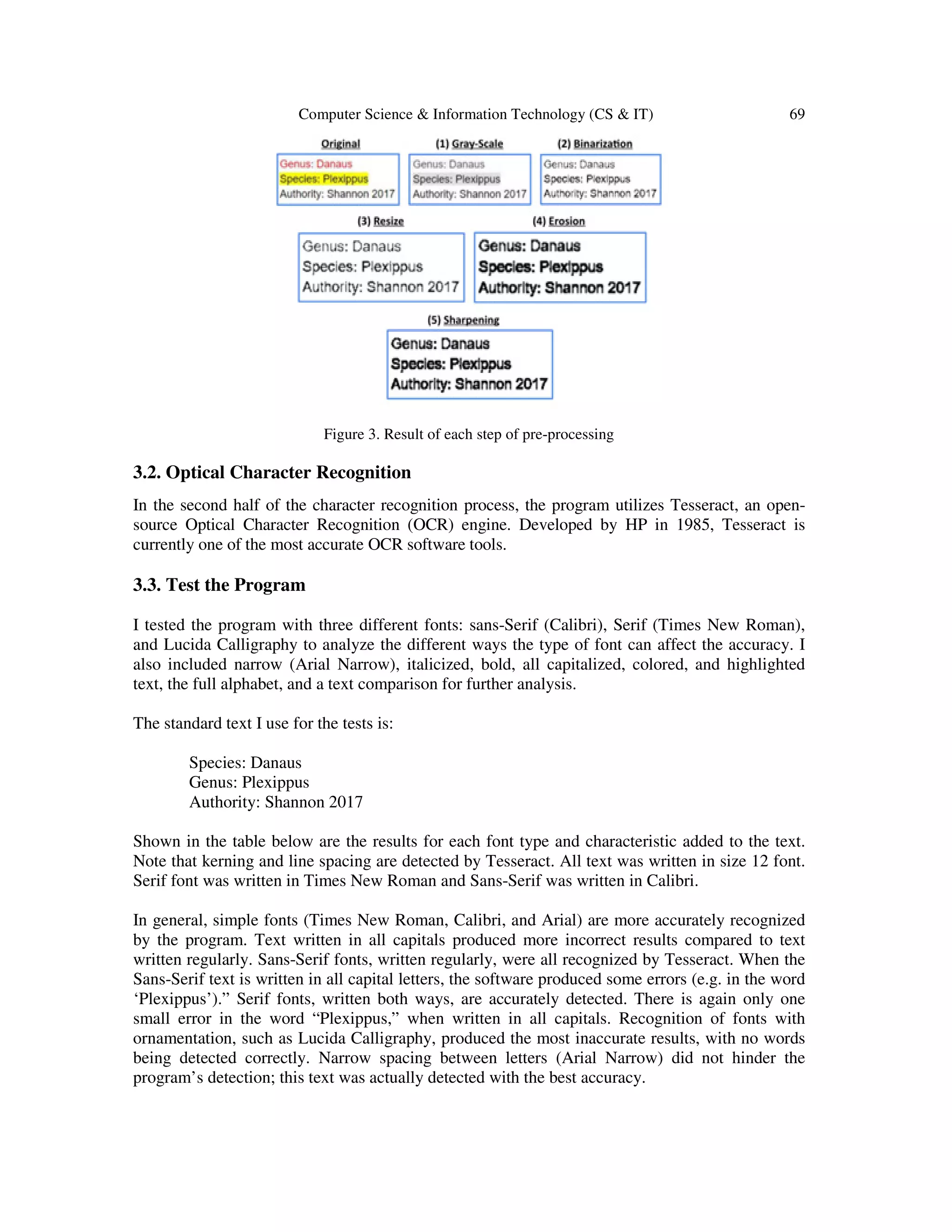 Computer Science & Information Technology (CS & IT) 69
Figure 3. Result of each step of pre-processing
3.2. Optical Character Recognition
In the second half of the character recognition process, the program utilizes Tesseract, an open-
source Optical Character Recognition (OCR) engine. Developed by HP in 1985, Tesseract is
currently one of the most accurate OCR software tools.
3.3. Test the Program
I tested the program with three different fonts: sans-Serif (Calibri), Serif (Times New Roman),
and Lucida Calligraphy to analyze the different ways the type of font can affect the accuracy. I
also included narrow (Arial Narrow), italicized, bold, all capitalized, colored, and highlighted
text, the full alphabet, and a text comparison for further analysis.
The standard text I use for the tests is:
Species: Danaus
Genus: Plexippus
Authority: Shannon 2017
Shown in the table below are the results for each font type and characteristic added to the text.
Note that kerning and line spacing are detected by Tesseract. All text was written in size 12 font.
Serif font was written in Times New Roman and Sans-Serif was written in Calibri.
In general, simple fonts (Times New Roman, Calibri, and Arial) are more accurately recognized
by the program. Text written in all capitals produced more incorrect results compared to text
written regularly. Sans-Serif fonts, written regularly, were all recognized by Tesseract. When the
Sans-Serif text is written in all capital letters, the software produced some errors (e.g. in the word
‘Plexippus’).” Serif fonts, written both ways, are accurately detected. There is again only one
small error in the word “Plexippus,” when written in all capitals. Recognition of fonts with
ornamentation, such as Lucida Calligraphy, produced the most inaccurate results, with no words
being detected correctly. Narrow spacing between letters (Arial Narrow) did not hinder the
program’s detection; this text was actually detected with the best accuracy.
 