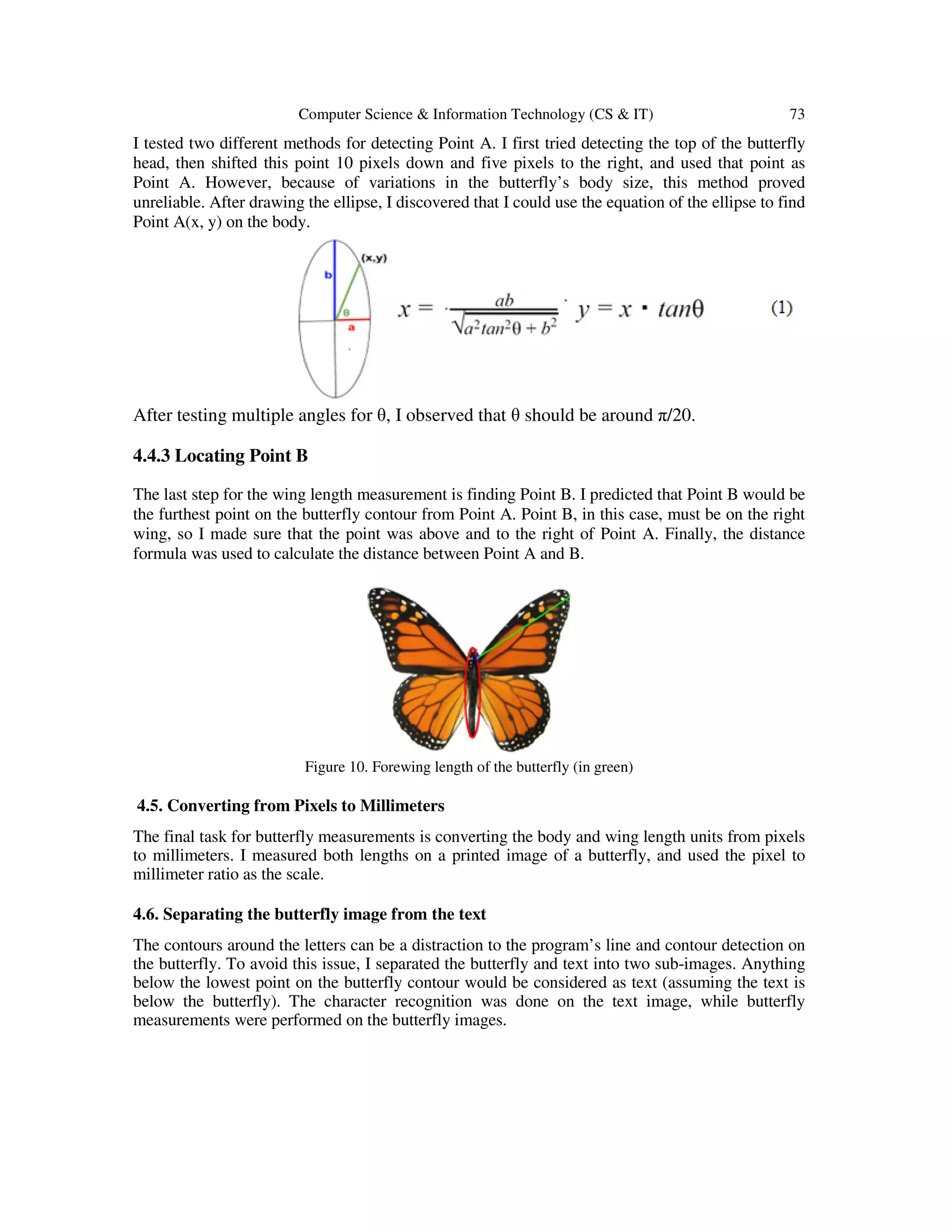Computer Science & Information Technology (CS & IT) 73
I tested two different methods for detecting Point A. I first tried detecting the top of the butterfly
head, then shifted this point 10 pixels down and five pixels to the right, and used that point as
Point A. However, because of variations in the butterfly’s body size, this method proved
unreliable. After drawing the ellipse, I discovered that I could use the equation of the ellipse to find
Point A(x, y) on the body.
After testing multiple angles for θ, I observed that θ should be around π/20.
4.4.3 Locating Point B
The last step for the wing length measurement is finding Point B. I predicted that Point B would be
the furthest point on the butterfly contour from Point A. Point B, in this case, must be on the right
wing, so I made sure that the point was above and to the right of Point A. Finally, the distance
formula was used to calculate the distance between Point A and B.
Figure 10. Forewing length of the butterfly (in green)
4.5. Converting from Pixels to Millimeters
The final task for butterfly measurements is converting the body and wing length units from pixels
to millimeters. I measured both lengths on a printed image of a butterfly, and used the pixel to
millimeter ratio as the scale.
4.6. Separating the butterfly image from the text
The contours around the letters can be a distraction to the program’s line and contour detection on
the butterfly. To avoid this issue, I separated the butterfly and text into two sub-images. Anything
below the lowest point on the butterfly contour would be considered as text (assuming the text is
below the butterfly). The character recognition was done on the text image, while butterfly
measurements were performed on the butterfly images.
 