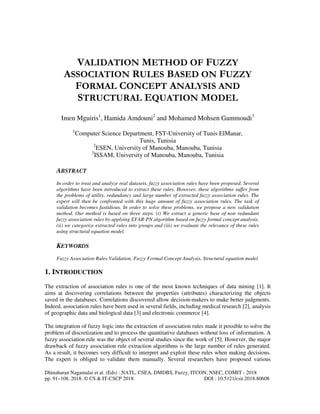 Dhinaharan Nagamalai et al. (Eds) : NATL, CSEA, DMDBS, Fuzzy, ITCON, NSEC, COMIT - 2018
pp. 91–108, 2018. © CS & IT-CSCP 2018 DOI : 10.5121/csit.2018.80608
VALIDATION METHOD OF FUZZY
ASSOCIATION RULES BASED ON FUZZY
FORMAL CONCEPT ANALYSIS AND
STRUCTURAL EQUATION MODEL
Imen Mguiris1
, Hamida Amdouni2
and Mohamed Mohsen Gammoudi3
1
Computer Science Department, FST-University of Tunis ElManar,
Tunis, Tunisia
2
ESEN, University of Manouba, Manouba, Tunisia
3
ISSAM, University of Manouba, Manouba, Tunisia
ABSTRACT
In order to treat and analyze real datasets, fuzzy association rules have been proposed. Several
algorithms have been introduced to extract these rules. However, these algorithms suffer from
the problems of utility, redundancy and large number of extracted fuzzy association rules. The
expert will then be confronted with this huge amount of fuzzy association rules. The task of
validation becomes fastidious. In order to solve these problems, we propose a new validation
method. Our method is based on three steps. (i) We extract a generic base of non redundant
fuzzy association rules by applying EFAR-PN algorithm based on fuzzy formal concept analysis.
(ii) we categorize extracted rules into groups and (iii) we evaluate the relevance of these rules
using structural equation model.
KEYWORDS
Fuzzy Association Rules Validation, Fuzzy Formal Concept Analysis, Structural equation model
1. INTRODUCTION
The extraction of association rules is one of the most known techniques of data mining [1]. It
aims at discovering correlations between the properties (attributes) characterizing the objects
saved in the databases. Correlations discovered allow decision-makers to make better judgments.
Indeed, association rules have been used in several fields, including medical research [2], analysis
of geographic data and biological data [3] and electronic commerce [4].
The integration of fuzzy logic into the extraction of association rules made it possible to solve the
problem of discretization and to process the quantitative databases without loss of information. A
fuzzy association rule was the object of several studies since the work of [5]. However, the major
drawback of fuzzy association rule extraction algorithms is the large number of rules generated.
As a result, it becomes very difficult to interpret and exploit these rules when making decisions.
The expert is obliged to validate them manually. Several researchers have proposed various
 