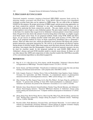 118 Computer Science & Information Technology (CS & IT)
5. DISCUSSION & CONCLUSION
Functional magnetic resonance imaging or functional MRI (fMRI) measures brain activity by
detecting changes associated with blood flow. Using BOLD (Blood Oxygen level dependent)
technique accurate brain data can be captured as fMRI image. We use state-of-the art database
OASIS for this purpose. By proper processing of fMRI images and pre-processing approaches we
get brain connectivity network. Alzheimer or any other neurodegenerative diseases can be
captured by analysing this brain connectivity network. . The grey matter activity of Alzheimer
disease patient is not as high as a non-Alzheimer patient. The grey matter stands for oxygen level
in the brain. It is intuitive that oxygen level in Alzheimer’s disease patient is lower than a normal
brain. Oxygen level also shows the amount of activity being done in the brain, so a higher oxygen
level brain means active brain. In our proposed method, finally using SVM, KNN and Naïve
bayes, we get success in making classifier model with quite good accuracy of 95%, 95% and
90%. In our proposed method we focus on brain connectivity disturbance due to Alzheimer’s
disease. There are other areas also, which got affected by neuro diseases like blood cells, protein-
protein interaction, gene-gene interaction etc. We will try to all incorporate all effective regions
during design of classifier model. Other than organic areas like brain network, blood cells, protein
and genes, non-organic data like Demographic, clinical, and derived anatomic measures can also
be used for classifier model. In this proposed method we used OASIS fMRI dataset of
Alzheimer’s disease and used SVM classifier model to classify neuro disease. In future we will
use other dataset like ADNI and composition of other classifier models like libSVM(an ensemble
of five conventional algorithms) as described in paper[14].
REFERENCES
[1] Biju, K. S., S. S. Alfa, Kavya Lal, Alvia Antony, and M. KurupAkhil. "Alzheimer’s Detection Based
on Segmentation of MRI Image." Procedia Computer Science 115 (2017): 474-481.
[2] Sarraf, Saman, and GhassemTofighi. "Classification of alzheimer's disease using fmri data and deep
learning convolutional neural networks." arXiv preprint arXiv:1603.08631 (2016).
[3] Goñi, Joaquín, Francisco J. Esteban, Nieves Vélez de Mendizábal, Jorge Sepulcre, Sergio Ardanza-
Trevijano, Ion Agirrezabal, and Pablo Villoslada. "A computational analysis of protein-protein
interaction networks in neurodegenerative diseases." BMC systems biology 2, no. 1 (2008): 52.
[4] Zhao, Jinying, Yun Zhu, Jingyun Yang, Lin Li, Hao Wu, Philip L. De Jager, Peng Jin, and David A.
Bennett. "A genome-wide profiling of brain DNA hydroxymethylation in Alzheimer's disease."
Alzheimer's & dementia: the journal of the Alzheimer's Association 13, no. 6 (2017): 674-688.
[5] Beheshti, Iman, Hasan Demirel, FarnazFarokhian, Chunlan Yang, Hiroshi Matsuda, and Alzheimer's
Disease Neuroimaging Initiative. "Structural MRI-based detection of Alzheimer's disease using
feature ranking and classification error." Computer methods and programs in biomedicine 137 (2016):
177-193.
[6] Zhang, Hong-Ying, Shi-Jie Wang, Bin Liu, Zhan-Long Ma, Ming Yang, Zhi-Jun Zhang, and Gao-Jun
Teng. "Resting brain connectivity: changes during the progress of Alzheimer disease." Radiology
256, no. 2 (2010): 598-606.
[7] Previtali, Fabio, Paola Bertolazzi, Giovanni Felici, and Emanuel Weitschek. "A novel method and
software for automatically classifying Alzheimer’s disease patients by magnetic resonance imaging
analysis." Computer methods and programs in biomedicine 143 (2017): 89-95.
 