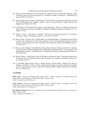 Computer Science & Information Technology (CS & IT) 119
[8] Prasad, Gautam, Shantanu H. Joshi, Talia M. Nir, Arthur W. Toga, and Paul M. Thompson. "Brain
connectivity and novel network measures for Alzheimer's disease classification." Neurobiology of
aging 36 (2015): S121-S131.
[9] Wang, Hong, Wenwen Chang, and Chi Zhang. "Functional brain network and multichannel analysis
for the P300-based brain computer interface system of lying detection." Expert Systems with
Applications 53 (2016): 117-128.
[10] Li, Kaiming, Lei Guo, JingxinNie, Gang Li, and Tianming Liu. "Review of methods for functional
brain connectivity detection using fMRI." Computerized Medical Imaging and Graphics 33, no. 2
(2009): 131-139.
[11] Sheline, Yvette I., and Marcus E. Raichle. "Resting state functional connectivity in preclinical
Alzheimer’s disease." Biological psychiatry 74, no. 5 (2013): 340-347.
[12] Plant, Claudia, Christian Sorg, Valentin Riedl, and AfraWohlschläger. "Homogeneity-based feature
extraction for classification of early-stage alzheimer's disease from functional magnetic resonance
images." In Proceedings of the 2011 workshop on Data mining for medicine and healthcare, pp. 33-
41. ACM, 2011.
[13] Mo, Jue, Sana Siddiqui, Stuart Maudsley, Huey Cheung, Bronwen Martin, and Calvin A. Johnson.
"Classification of Alzheimer Diagnosis from ADNI Plasma Biomarker Data." In Proceedings of the
International Conference on Bioinformatics, Computational Biology and Biomedical Informatics, p.
569. ACM, 2013.
[14] Biswal, Bharat, F. ZerrinYetkin, Victor M. Haughton, and James S. Hyde. "Functional connectivity in
the motor cortex of resting human brain using echo‐planar mri." Magnetic resonance in medicine 34,
no. 4 (1995): 537-541.
[15] Li, Shi‐Jiang, Bharat Biswal, Zhu Li, Robert Risinger, Charles Rainey, Jung‐Ki Cho, Betty Jo
Salmeron, and Elliot A. Stein. "Cocaine administration decreases functional connectivity in human
primary visual and motor cortex as detected by functional MRI." Magnetic Resonance in Medicine
43, no. 1 (2000): 45-51.
AUTHORS
Rishi Yadav – Final year Integrated dual degree (Btech + Mtech) student in Computer Science and
Engineering at Indian Institute of Technology, BHU, Varanasi, India.
Email- rishi.yadav.cse13@iitbhu.ac.in
Ankit Gautam - Final year Integrated dual degree (Btech + Mtech) student in Computer Science and
Engineering at Indian Institute of Technology, BHU, Varanasi, India.
Email- ankit.gautam.cse13@iitbhu.ac.in
Ravi Bhushan Mishra- Professor in Computer Science and Engineering at Indian Institute of Technology,
BHU, Varanasi, India.
Email- mishraravi.cse@itbhu.ac.in
 