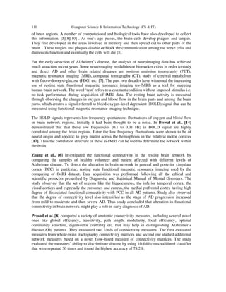110 Computer Science & Information Technology (CS & IT)
of brain regions. A number of computational and biological tools have also developed to collect
this information. [5][8][10] . As one’s age passes, the brain cells develop plaques and tangles.
They first developed in the areas involved in memory and then spread out to other parts of the
brain. . These tangles and plaques disable or block the communication among the nerve cells and
distress its function and eventually the cells will die [8].
For the early detection of Alzheimer’s disease, the analysis of neuroimaging data has achieved
much attraction recent years. Some neuroimaging modalities or biomarker exists in order to study
and detect AD and other brain related diseases are positron emission tomography (PET),
magnetic resonance imaging (MRI), computed tomography (CT), study of cerebral metabolism
with fluoro-deoxy-d-glucose (FDG) etc. [7]. The past two decades have witnessed the increasing
use of resting state functional magnetic resonance imaging (rs-fMRI) as a tool for mapping
human brain network. The word ‘rest’ refers to a constant condition without imposed stimulus i.e.
no task performance during acquisition of fMRI data. The resting brain activity is measured
through observing the changes in oxygen and blood flow in the brain parts and among the brain
parts, which creates a signal referred to blood-oxygen-level dependent (BOLD) signal that can be
measured using functional magnetic resonance imaging technique.
The BOLD signals represents low-frequency spontaneous fluctuations of oxygen and blood flow
in brain network regions. Initially it had been thought to be a noise. In Biswal et al., [14]
demonstrated that that these low frequencies (0.1 to 0.01 Hz) in BOLD signal are highly
correlated among the brain regions. Later the low frequency fluctuations were shown to be of
neural origin and specific to grey matter across the hemispheres in the bilateral motor cortices
[17]. Thus the correlation structure of these rs-fMRI can be used to determine the network within
the brain.
Zhang et al., [6] investigated the functional connectivity in the resting brain network by
comparing the samples of healthy volunteer and patient affected with different levels of
Alzheimer disease. To detect the alteration in brain network in general and posterior cingulate
cortex (PCC) in particular, resting state functional magnetic resonance imaging used by the
comparing of fMRI dataset. Data acquisition was performed following all the ethical and
scientific protocols prescribed by Diagnostic and Statistical Manual of Mental Disorders. The
study observed that the set of regions like the hippocampus, the inferior temporal cortex, the
visual cortices and especially the presumes and cuneus, the medial prefrontal cortex having high
degree of dissociated functional connectivity with PCC in all AD patients. Study also observed
that the degree of connectivity level also intensified as the stage of AD progression increased
from mild to moderate and then severe AD. Thus study concluded that alteration in functional
connectivity in brain network might play a role in early diagnosis of AD.
Prasad et al.,[8] compared a variety of anatomic connectivity measures, including several novel
ones like global efficiency, transitivity, path length, modularity, local efficiency, optimal
community structure, eigenvector centrality etc. that may help in distinguishing Alzheimer’s
disease(AD) patients. They evaluated two kinds of connectivity measures. The first evaluated
measures from whole-brain tractography connectivity matrices and second one studied additional
network measures based on a novel flow-based measure of connectivity matrices. The study
evaluated the measures’ ability to discriminate disease by using 10-fold cross-validated classifier
that were repeated 30 times and found the highest accuracy of 78.2%.
 