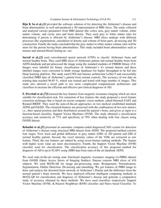 Computer Science & Information Technology (CS & IT) 111
Biju K Sa et al.,[1] provided the software solution of for detecting the Alzheimer’s disease and
brain abnormalities as well and produced a 3D representation of MRI slices. The study collected
and analyzed various parameters from MRI dataset like cortex area, grey matter volume, white
matter volume, and cavity area and brain density. They used grey to white matter ratio for
determining if person is affected by Alzheimer’s disease. MRI slices undergo with different
processes like segmentation, calculation of density and volume of brain parts, de-noising and 3D
construction. Finally the study concluded that the grey matter to white matter volume ratio will be
more for the person having brain abnormalities. This study included brain abnormalities such as
tumour and internal blood clotting etc. too.
Sarraf et al.,[2] used convolutional neural network (CNN) to classify Alzheimer brain and
normal healthy brain. They used MRI slices of Alzheimer patient and normal healthy brain from
ADNI databank and pre-processed the image using the standard modules of FMRIB library v5.0.
Images were labelled for binary classification of Alzheimer’s Vs normal dataset and these
labelled images were converted to Imdb storage databases for higher throughput to be fed into
Deep learning platform. The study used CNN and famous architecture LeNet-5 and successfully
classified fMRI data of Alzheimer’s patient from normal controls. The accuracy of test data on
training data reached 96.85 %, which was trained and tested with huge number of images. This
study also showed a novel path to use more complicated computational architecture and
classifiers to increase the efficient and effective pre-clinical diagnosis of AD.
F. Previtali et al..[7]Extracted the key features from magnetic resonance imaging which are most
suitable for classification task. For extraction of key features the study proposed a novel feature
extraction technique that is based on recent computer vision method, called Oriented FAST and
Rotated BRIEF. They used the state-of-the-art approaches on two medical established databank
ADNI and OASIS. The extracted features are processed with the combination of two new metrics
i.e., their spatial position and their distribution around the patient’s brain, and given as input to a
function-based classifier, Support Vector Machines (SVM). The study obtained a classification
accuracy and sensitivity of 77% and specificity of 79% when dealing with four classes using
OASIS dataset.
Behashti et al.,[5] presented an automatic computer-aided diagnosis(CAD) system for detection
of Alzheimer’s disease using structural MRI dataset from ADNI. The proposed method consists
four stages. First, local and global difference in grey matter (GM) of AD patient and GM of
normal healthy patient. Second, the voxel intensity values of the VOIs are extracted as raw
feature. Third, the raw features are ranked by using seven-feature ranking methods. The feature
with higher score value are more discriminative. Fourth, the Support Vector Machine (SVM)
classifier used for classification. The classification accuracy of this proposed method for
diagnosis of AD is up to 92.48% using sMRI data from state-of-the art databank ADNI.
We used state-of-the-art resting state functional magnetic resonance imaging (rs-fMRI) dataset
from OASIS (Open Access Series of Imaging Studies). Dataset consists MRI slices of 416
subjects. We used MATLAB for image pre-processing steps- Realignment, Normalization,
Segmentation, Outlier Detection, De-noising and smoothing. We got features of fMRI image to
draw and analyse the distorted brain network of Alzheimer’s Patient and the difference from the
normal patient’s brain network. We have deployed efficient intelligent computing methods in
MATLAB for classification and diagnosis of Alzheimer’s disease and generate a comparative
study of accuracy obtained by these methods. We have used classifiers respectively Support
Vector Machine (SVM), K-Nearest Neighbour (KNN) classifier and Naïve based Classifier. To
 