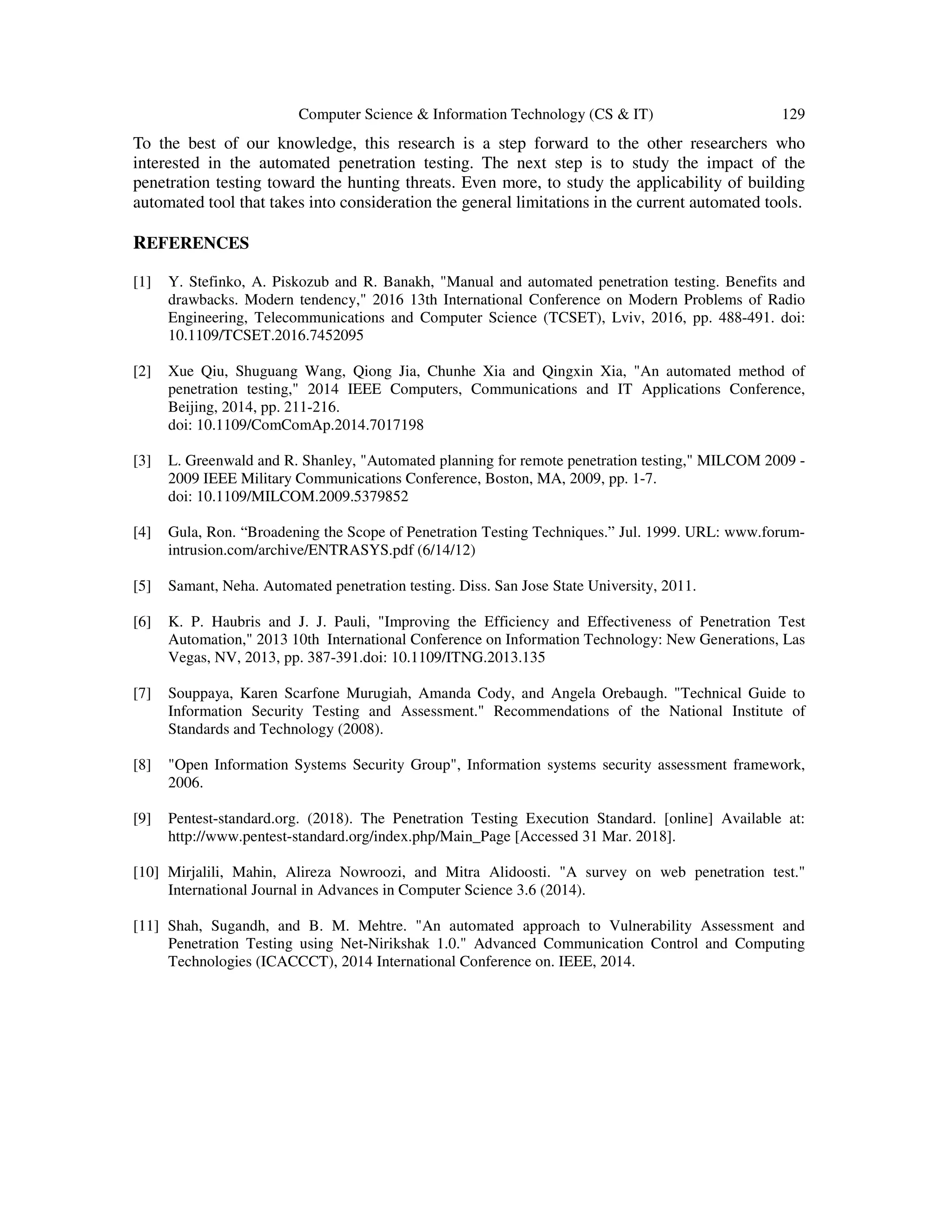 Computer Science & Information Technology (CS & IT) 129
To the best of our knowledge, this research is a step forward to the other researchers who
interested in the automated penetration testing. The next step is to study the impact of the
penetration testing toward the hunting threats. Even more, to study the applicability of building
automated tool that takes into consideration the general limitations in the current automated tools.
REFERENCES
[1] Y. Stefinko, A. Piskozub and R. Banakh, "Manual and automated penetration testing. Benefits and
drawbacks. Modern tendency," 2016 13th International Conference on Modern Problems of Radio
Engineering, Telecommunications and Computer Science (TCSET), Lviv, 2016, pp. 488-491. doi:
10.1109/TCSET.2016.7452095
[2] Xue Qiu, Shuguang Wang, Qiong Jia, Chunhe Xia and Qingxin Xia, "An automated method of
penetration testing," 2014 IEEE Computers, Communications and IT Applications Conference,
Beijing, 2014, pp. 211-216.
doi: 10.1109/ComComAp.2014.7017198
[3] L. Greenwald and R. Shanley, "Automated planning for remote penetration testing," MILCOM 2009 -
2009 IEEE Military Communications Conference, Boston, MA, 2009, pp. 1-7.
doi: 10.1109/MILCOM.2009.5379852
[4] Gula, Ron. “Broadening the Scope of Penetration Testing Techniques.” Jul. 1999. URL: www.forum-
intrusion.com/archive/ENTRASYS.pdf (6/14/12)
[5] Samant, Neha. Automated penetration testing. Diss. San Jose State University, 2011.
[6] K. P. Haubris and J. J. Pauli, "Improving the Efficiency and Effectiveness of Penetration Test
Automation," 2013 10th International Conference on Information Technology: New Generations, Las
Vegas, NV, 2013, pp. 387-391.doi: 10.1109/ITNG.2013.135
[7] Souppaya, Karen Scarfone Murugiah, Amanda Cody, and Angela Orebaugh. "Technical Guide to
Information Security Testing and Assessment." Recommendations of the National Institute of
Standards and Technology (2008).
[8] "Open Information Systems Security Group", Information systems security assessment framework,
2006.
[9] Pentest-standard.org. (2018). The Penetration Testing Execution Standard. [online] Available at:
http://www.pentest-standard.org/index.php/Main_Page [Accessed 31 Mar. 2018].
[10] Mirjalili, Mahin, Alireza Nowroozi, and Mitra Alidoosti. "A survey on web penetration test."
International Journal in Advances in Computer Science 3.6 (2014).
[11] Shah, Sugandh, and B. M. Mehtre. "An automated approach to Vulnerability Assessment and
Penetration Testing using Net-Nirikshak 1.0." Advanced Communication Control and Computing
Technologies (ICACCCT), 2014 International Conference on. IEEE, 2014.
 
