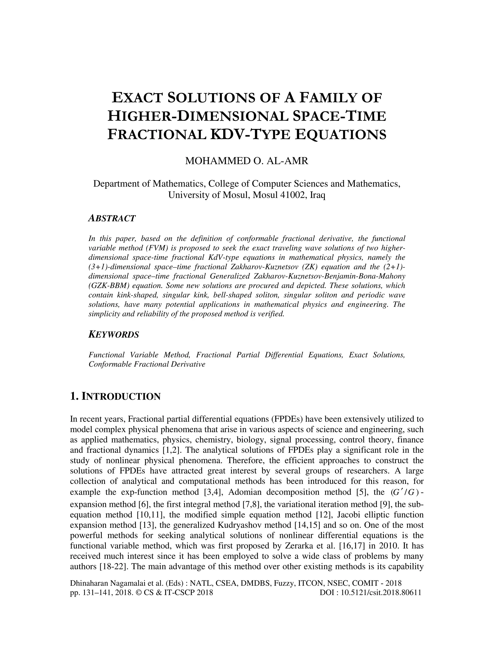 Dhinaharan Nagamalai et al. (Eds) : NATL, CSEA, DMDBS, Fuzzy, ITCON, NSEC, COMIT - 2018
pp. 131–141, 2018. © CS & IT-CSCP 2018 DOI : 10.5121/csit.2018.80611
EXACT SOLUTIONS OF A FAMILY OF
HIGHER-DIMENSIONAL SPACE-TIME
FRACTIONAL KDV-TYPE EQUATIONS
MOHAMMED O. AL-AMR
Department of Mathematics, College of Computer Sciences and Mathematics,
University of Mosul, Mosul 41002, Iraq
ABSTRACT
In this paper, based on the definition of conformable fractional derivative, the functional
variable method (FVM) is proposed to seek the exact traveling wave solutions of two higher-
dimensional space-time fractional KdV-type equations in mathematical physics, namely the
(3+1)-dimensional space–time fractional Zakharov-Kuznetsov (ZK) equation and the (2+1)-
dimensional space–time fractional Generalized Zakharov-Kuznetsov-Benjamin-Bona-Mahony
(GZK-BBM) equation. Some new solutions are procured and depicted. These solutions, which
contain kink-shaped, singular kink, bell-shaped soliton, singular soliton and periodic wave
solutions, have many potential applications in mathematical physics and engineering. The
simplicity and reliability of the proposed method is verified.
KEYWORDS
Functional Variable Method, Fractional Partial Differential Equations, Exact Solutions,
Conformable Fractional Derivative
1. INTRODUCTION
In recent years, Fractional partial differential equations (FPDEs) have been extensively utilized to
model complex physical phenomena that arise in various aspects of science and engineering, such
as applied mathematics, physics, chemistry, biology, signal processing, control theory, finance
and fractional dynamics [1,2]. The analytical solutions of FPDEs play a significant role in the
study of nonlinear physical phenomena. Therefore, the efficient approaches to construct the
solutions of FPDEs have attracted great interest by several groups of researchers. A large
collection of analytical and computational methods has been introduced for this reason, for
example the exp-function method [3,4], Adomian decomposition method [5], the ( / )G G′ -
expansion method [6], the first integral method [7,8], the variational iteration method [9], the sub-
equation method [10,11], the modified simple equation method [12], Jacobi elliptic function
expansion method [13], the generalized Kudryashov method [14,15] and so on. One of the most
powerful methods for seeking analytical solutions of nonlinear differential equations is the
functional variable method, which was first proposed by Zerarka et al. [16,17] in 2010. It has
received much interest since it has been employed to solve a wide class of problems by many
authors [18-22]. The main advantage of this method over other existing methods is its capability
 