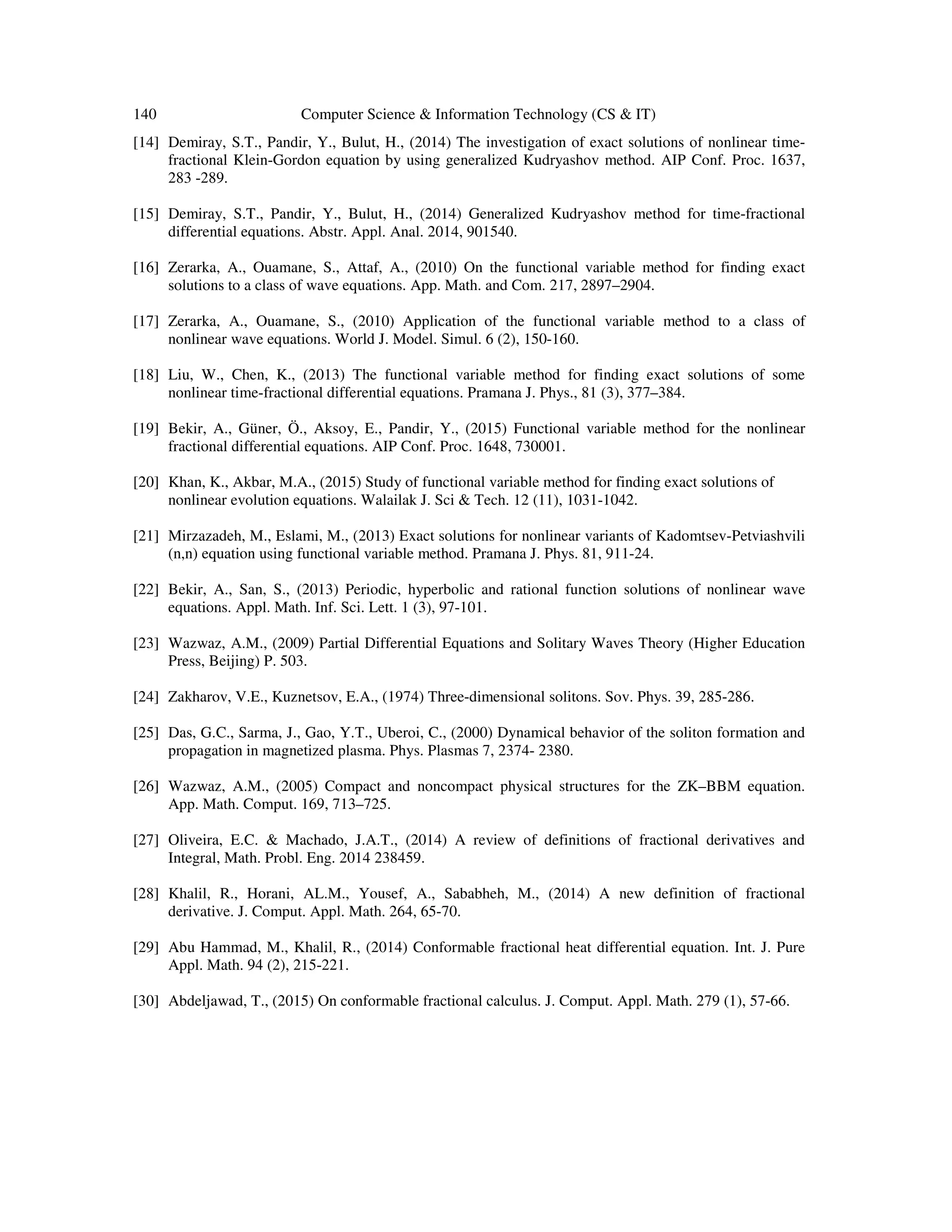 140 Computer Science & Information Technology (CS & IT)
[14] Demiray, S.T., Pandir, Y., Bulut, H., (2014) The investigation of exact solutions of nonlinear time-
fractional Klein-Gordon equation by using generalized Kudryashov method. AIP Conf. Proc. 1637,
283 -289.
[15] Demiray, S.T., Pandir, Y., Bulut, H., (2014) Generalized Kudryashov method for time-fractional
differential equations. Abstr. Appl. Anal. 2014, 901540.
[16] Zerarka, A., Ouamane, S., Attaf, A., (2010) On the functional variable method for finding exact
solutions to a class of wave equations. App. Math. and Com. 217, 2897–2904.
[17] Zerarka, A., Ouamane, S., (2010) Application of the functional variable method to a class of
nonlinear wave equations. World J. Model. Simul. 6 (2), 150-160.
[18] Liu, W., Chen, K., (2013) The functional variable method for finding exact solutions of some
nonlinear time-fractional differential equations. Pramana J. Phys., 81 (3), 377–384.
[19] Bekir, A., Güner, Ö., Aksoy, E., Pandir, Y., (2015) Functional variable method for the nonlinear
fractional differential equations. AIP Conf. Proc. 1648, 730001.
[20] Khan, K., Akbar, M.A., (2015) Study of functional variable method for finding exact solutions of
nonlinear evolution equations. Walailak J. Sci & Tech. 12 (11), 1031-1042.
[21] Mirzazadeh, M., Eslami, M., (2013) Exact solutions for nonlinear variants of Kadomtsev-Petviashvili
(n,n) equation using functional variable method. Pramana J. Phys. 81, 911-24.
[22] Bekir, A., San, S., (2013) Periodic, hyperbolic and rational function solutions of nonlinear wave
equations. Appl. Math. Inf. Sci. Lett. 1 (3), 97-101.
[23] Wazwaz, A.M., (2009) Partial Differential Equations and Solitary Waves Theory (Higher Education
Press, Beijing) P. 503.
[24] Zakharov, V.E., Kuznetsov, E.A., (1974) Three-dimensional solitons. Sov. Phys. 39, 285-286.
[25] Das, G.C., Sarma, J., Gao, Y.T., Uberoi, C., (2000) Dynamical behavior of the soliton formation and
propagation in magnetized plasma. Phys. Plasmas 7, 2374- 2380.
[26] Wazwaz, A.M., (2005) Compact and noncompact physical structures for the ZK–BBM equation.
App. Math. Comput. 169, 713–725.
[27] Oliveira, E.C. & Machado, J.A.T., (2014) A review of definitions of fractional derivatives and
Integral, Math. Probl. Eng. 2014 238459.
[28] Khalil, R., Horani, AL.M., Yousef, A., Sababheh, M., (2014) A new definition of fractional
derivative. J. Comput. Appl. Math. 264, 65-70.
[29] Abu Hammad, M., Khalil, R., (2014) Conformable fractional heat differential equation. Int. J. Pure
Appl. Math. 94 (2), 215-221.
[30] Abdeljawad, T., (2015) On conformable fractional calculus. J. Comput. Appl. Math. 279 (1), 57-66.
 