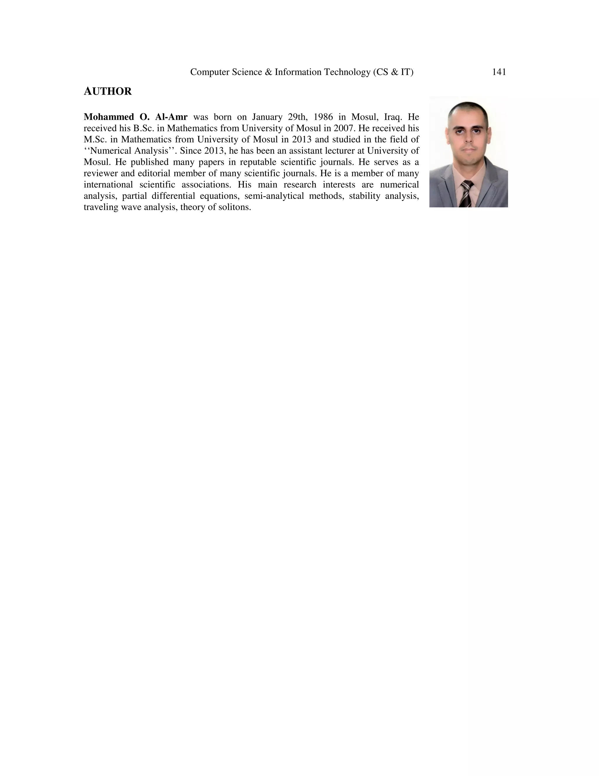 Computer Science & Information Technology (CS & IT) 141
AUTHOR
Mohammed O. Al-Amr was born on January 29th, 1986 in Mosul, Iraq. He
received his B.Sc. in Mathematics from University of Mosul in 2007. He received his
M.Sc. in Mathematics from University of Mosul in 2013 and studied in the field of
‘‘Numerical Analysis’’. Since 2013, he has been an assistant lecturer at University of
Mosul. He published many papers in reputable scientific journals. He serves as a
reviewer and editorial member of many scientific journals. He is a member of many
international scientific associations. His main research interests are numerical
analysis, partial differential equations, semi-analytical methods, stability analysis,
traveling wave analysis, theory of solitons.
 