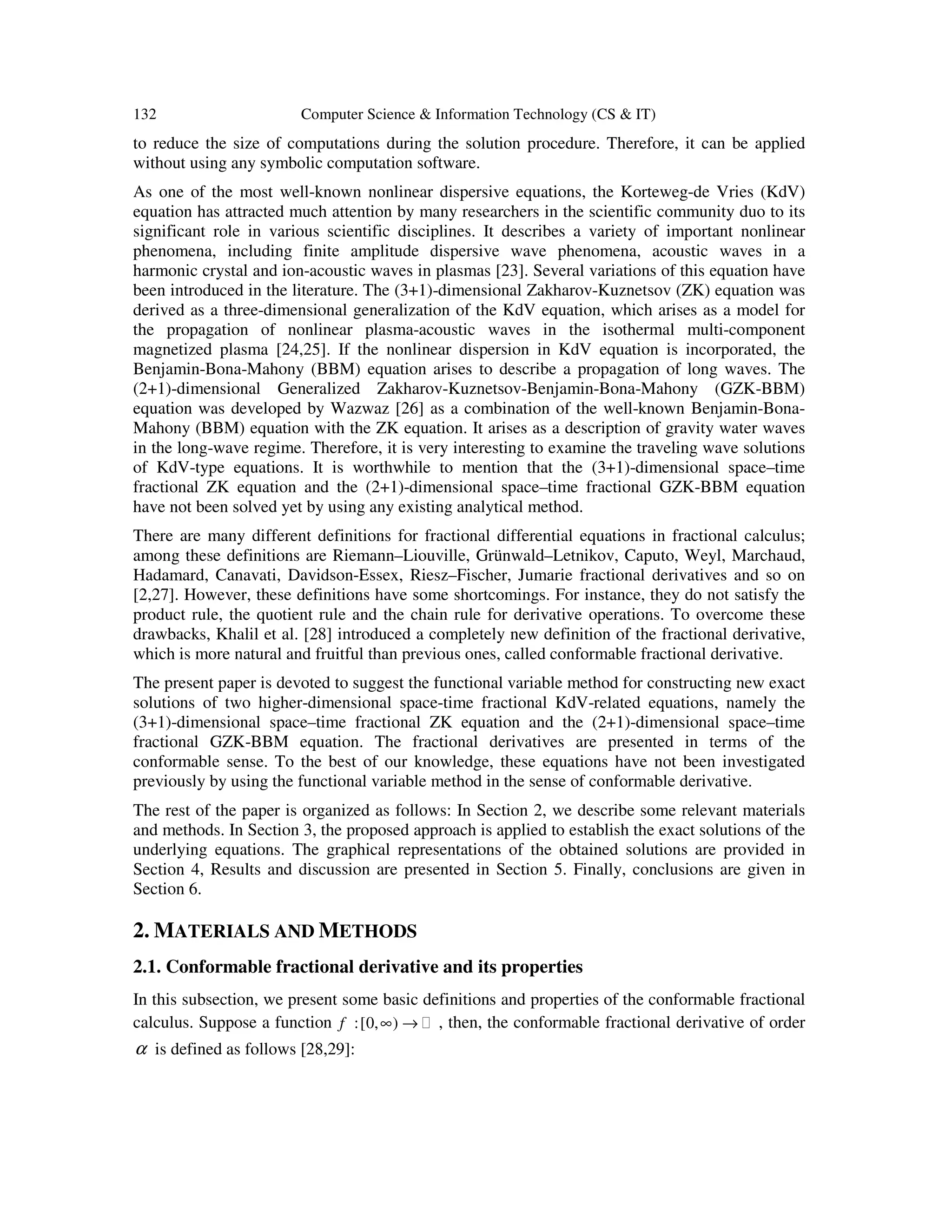 132 Computer Science & Information Technology (CS & IT)
to reduce the size of computations during the solution procedure. Therefore, it can be applied
without using any symbolic computation software.
As one of the most well-known nonlinear dispersive equations, the Korteweg-de Vries (KdV)
equation has attracted much attention by many researchers in the scientific community duo to its
significant role in various scientific disciplines. It describes a variety of important nonlinear
phenomena, including finite amplitude dispersive wave phenomena, acoustic waves in a
harmonic crystal and ion-acoustic waves in plasmas [23]. Several variations of this equation have
been introduced in the literature. The (3+1)-dimensional Zakharov-Kuznetsov (ZK) equation was
derived as a three-dimensional generalization of the KdV equation, which arises as a model for
the propagation of nonlinear plasma-acoustic waves in the isothermal multi-component
magnetized plasma [24,25]. If the nonlinear dispersion in KdV equation is incorporated, the
Benjamin-Bona-Mahony (BBM) equation arises to describe a propagation of long waves. The
(2+1)-dimensional Generalized Zakharov-Kuznetsov-Benjamin-Bona-Mahony (GZK-BBM)
equation was developed by Wazwaz [26] as a combination of the well-known Benjamin-Bona-
Mahony (BBM) equation with the ZK equation. It arises as a description of gravity water waves
in the long-wave regime. Therefore, it is very interesting to examine the traveling wave solutions
of KdV-type equations. It is worthwhile to mention that the (3+1)-dimensional space–time
fractional ZK equation and the (2+1)-dimensional space–time fractional GZK-BBM equation
have not been solved yet by using any existing analytical method.
There are many different definitions for fractional differential equations in fractional calculus;
among these definitions are Riemann–Liouville, Grünwald–Letnikov, Caputo, Weyl, Marchaud,
Hadamard, Canavati, Davidson-Essex, Riesz–Fischer, Jumarie fractional derivatives and so on
[2,27]. However, these definitions have some shortcomings. For instance, they do not satisfy the
product rule, the quotient rule and the chain rule for derivative operations. To overcome these
drawbacks, Khalil et al. [28] introduced a completely new definition of the fractional derivative,
which is more natural and fruitful than previous ones, called conformable fractional derivative.
The present paper is devoted to suggest the functional variable method for constructing new exact
solutions of two higher-dimensional space-time fractional KdV-related equations, namely the
(3+1)-dimensional space–time fractional ZK equation and the (2+1)-dimensional space–time
fractional GZK-BBM equation. The fractional derivatives are presented in terms of the
conformable sense. To the best of our knowledge, these equations have not been investigated
previously by using the functional variable method in the sense of conformable derivative.
The rest of the paper is organized as follows: In Section 2, we describe some relevant materials
and methods. In Section 3, the proposed approach is applied to establish the exact solutions of the
underlying equations. The graphical representations of the obtained solutions are provided in
Section 4, Results and discussion are presented in Section 5. Finally, conclusions are given in
Section 6.
2. MATERIALS AND METHODS
2.1. Conformable fractional derivative and its properties
In this subsection, we present some basic definitions and properties of the conformable fractional
calculus. Suppose a function :[0, )f ∞ → , then, the conformable fractional derivative of order
α is defined as follows [28,29]:
 
