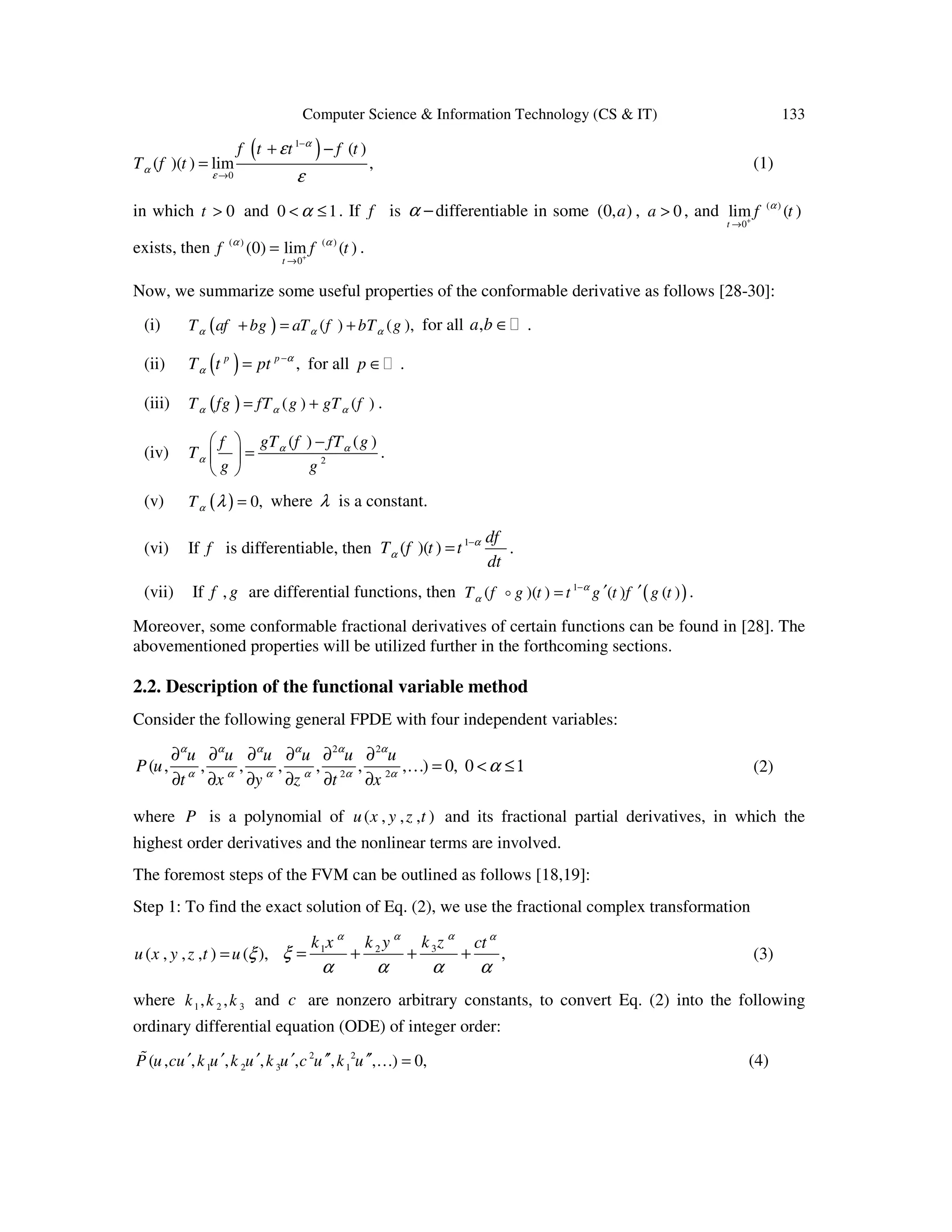 Computer Science & Information Technology (CS & IT) 133
( )1
0
( )
( )( ) lim ,
f t t f t
T f t
α
α
ε
ε
ε
−
→
+ −
= (1)
in which 0t > and 0 1α< ≤ . If f is α −differentiable in some (0, )a , 0a > , and ( )
0
lim ( )
t
f tα
+
→
exists, then ( ) ( )
0
(0) lim ( )
t
f f tα α
+
→
= .
Now, we summarize some useful properties of the conformable derivative as follows [28-30]:
(i) ( ) ( ) ( ),T af bg aT f bT gα α α+ = + for all ,a b ∈ .
(ii) ( ) ,p p
T t pt α
α
−
= for all p ∈ .
(iii) ( ) ( ) ( )T fg fT g gT fα α α= + .
(iv) 2
( ) ( )gT f fT gf
T
g g
α α
α
  −
= 
 
.
(v) ( ) 0,Tα λ = where λ is a constant.
(vi) If f is differentiable, then 1
( )( )
df
T f t t
dt
α
α
−
= .
(vii) If ,f g are differential functions, then ( )1
( )( ) ( ) ( )T f g t t g t f g tα
α
−
′ ′=o .
Moreover, some conformable fractional derivatives of certain functions can be found in [28]. The
abovementioned properties will be utilized further in the forthcoming sections.
2.2. Description of the functional variable method
Consider the following general FPDE with four independent variables:
2 2
2 2
( , , , , , , , ) 0, 0
u u u u u u
P u
t x y z t x
α α α α α α
α α α α α α
α
∂ ∂ ∂ ∂ ∂ ∂
… = < ≤1
∂ ∂ ∂ ∂ ∂ ∂
(2)
where P is a polynomial of ( , , , )u x y z t and its fractional partial derivatives, in which the
highest order derivatives and the nonlinear terms are involved.
The foremost steps of the FVM can be outlined as follows [18,19]:
Step 1: To find the exact solution of Eq. (2), we use the fractional complex transformation
( , , , ) ( ),u x y z t u ξ= 31 2
,
k zk x k y ctαα α α
ξ
α α α α
= + + + (3)
where 1 2 3, ,k k k and c are nonzero arbitrary constants, to convert Eq. (2) into the following
ordinary differential equation (ODE) of integer order:
2 2
1 2 3 1( , , , , , , , ) 0,P u cu k u k u k u c u k u′ ′ ′ ′ ′′ ′′ … =% (4)
 