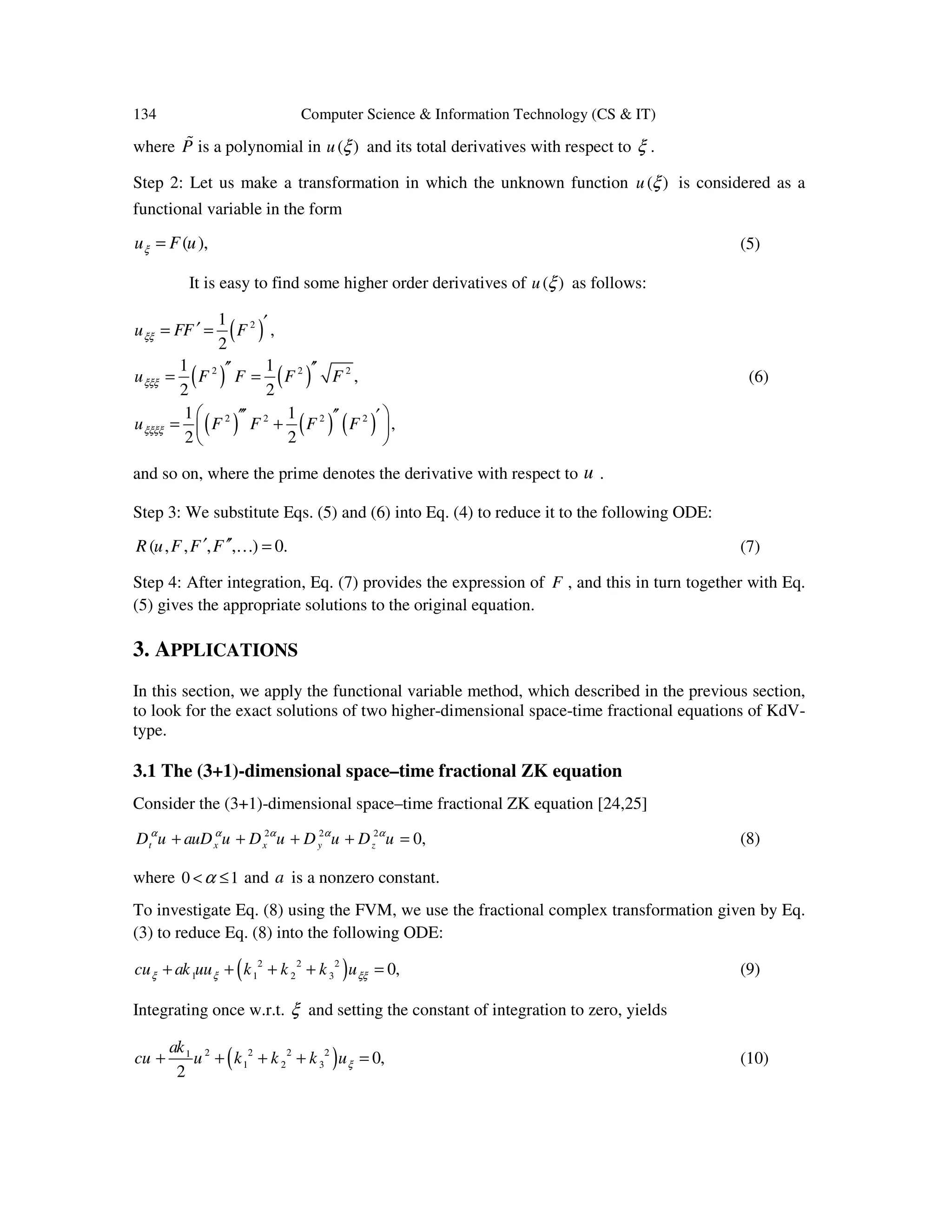 134 Computer Science & Information Technology (CS & IT)
where P% is a polynomial in ( )u ξ and its total derivatives with respect to ξ .
Step 2: Let us make a transformation in which the unknown function ( )u ξ is considered as a
functional variable in the form
( ),u F uξ = (5)
It is easy to find some higher order derivatives of ( )u ξ as follows:
( )
( ) ( )
( ) ( ) ( )
2
2 2 2
2 2 2 2
1
,
2
1 1
,
2 2
1 1
,
2 2
u FF F
u F F F F
u F F F F
ξξ
ξξξ
ξξξξ
′′= =
′′ ′′= =
 ′′′ ′′ ′= + 
 
(6)
and so on, where the prime denotes the derivative with respect to u .
Step 3: We substitute Eqs. (5) and (6) into Eq. (4) to reduce it to the following ODE:
( , , , , ) 0.R u F F F′ ′′ =K (7)
Step 4: After integration, Eq. (7) provides the expression of F , and this in turn together with Eq.
(5) gives the appropriate solutions to the original equation.
3. APPLICATIONS
In this section, we apply the functional variable method, which described in the previous section,
to look for the exact solutions of two higher-dimensional space-time fractional equations of KdV-
type.
3.1 The (3+1)-dimensional space–time fractional ZK equation
Consider the (3+1)-dimensional space–time fractional ZK equation [24,25]
2 2 2
0,t x x y zD u auD u D u D u D uα α α α α
+ + + + = (8)
where 0 1α< ≤ and a is a nonzero constant.
To investigate Eq. (8) using the FVM, we use the fractional complex transformation given by Eq.
(3) to reduce Eq. (8) into the following ODE:
( )2 2 2
1 1 2 3 0,cu ak uu k k k uξ ξ ξξ+ + + + = (9)
Integrating once w.r.t. ξ and setting the constant of integration to zero, yields
( )2 2 2 21
1 2 3 0,
2
ak
cu u k k k uξ+ + + + = (10)
 