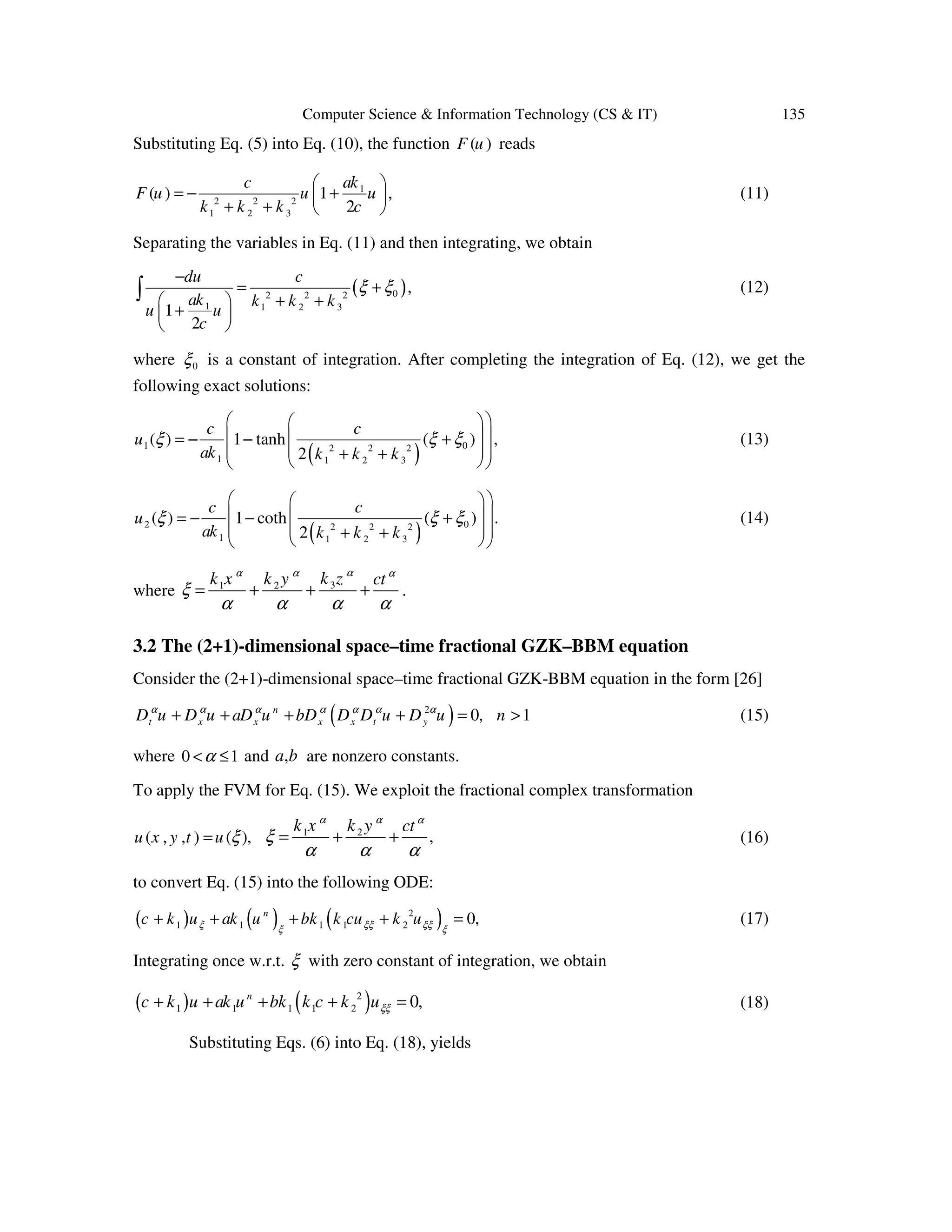 Computer Science & Information Technology (CS & IT) 135
Substituting Eq. (5) into Eq. (10), the function ( )F u reads
1
2 2 2
1 2 3
( ) 1 ,
2
akc
F u u u
k k k c
 
= − + 
+ +  
(11)
Separating the variables in Eq. (11) and then integrating, we obtain
( )02 2 2
1 1 2 3
,
1
2
du c
ak k k k
u u
c
ξ ξ
−
= +
+ + 
+ 
 
∫ (12)
where 0ξ is a constant of integration. After completing the integration of Eq. (12), we get the
following exact solutions:
( )1 02 2 2
1 1 2 3
( ) 1 tanh ( ) ,
2
c c
u
ak k k k
ξ ξ ξ
  
  = − − +
  + +  
(13)
( )2 02 2 2
1 1 2 3
( ) 1 coth ( ) .
2
c c
u
ak k k k
ξ ξ ξ
  
  = − − +
  + +  
(14)
where 31 2 k zk x k y ctαα α α
ξ
α α α α
= + + + .
3.2 The (2+1)-dimensional space–time fractional GZK–BBM equation
Consider the (2+1)-dimensional space–time fractional GZK-BBM equation in the form [26]
( )2
0, 1n
t x x x x t yD u D u aD u bD D D u D u nα α α α α α α
+ + + + = > (15)
where 0 1α< ≤ and ,a b are nonzero constants.
To apply the FVM for Eq. (15). We exploit the fractional complex transformation
( , , ) ( ),u x y t u ξ= 1 2
,
k x k y ctα α α
ξ
α α α
= + + (16)
to convert Eq. (15) into the following ODE:
( ) ( ) ( )2
1 1 1 1 2 0,n
c k u ak u bk k cu k uξ ξξ ξξξ ξ
+ + + + = (17)
Integrating once w.r.t. ξ with zero constant of integration, we obtain
( ) ( )2
1 1 1 1 2 0,n
c k u ak u bk k c k uξξ+ + + + = (18)
Substituting Eqs. (6) into Eq. (18), yields
 
