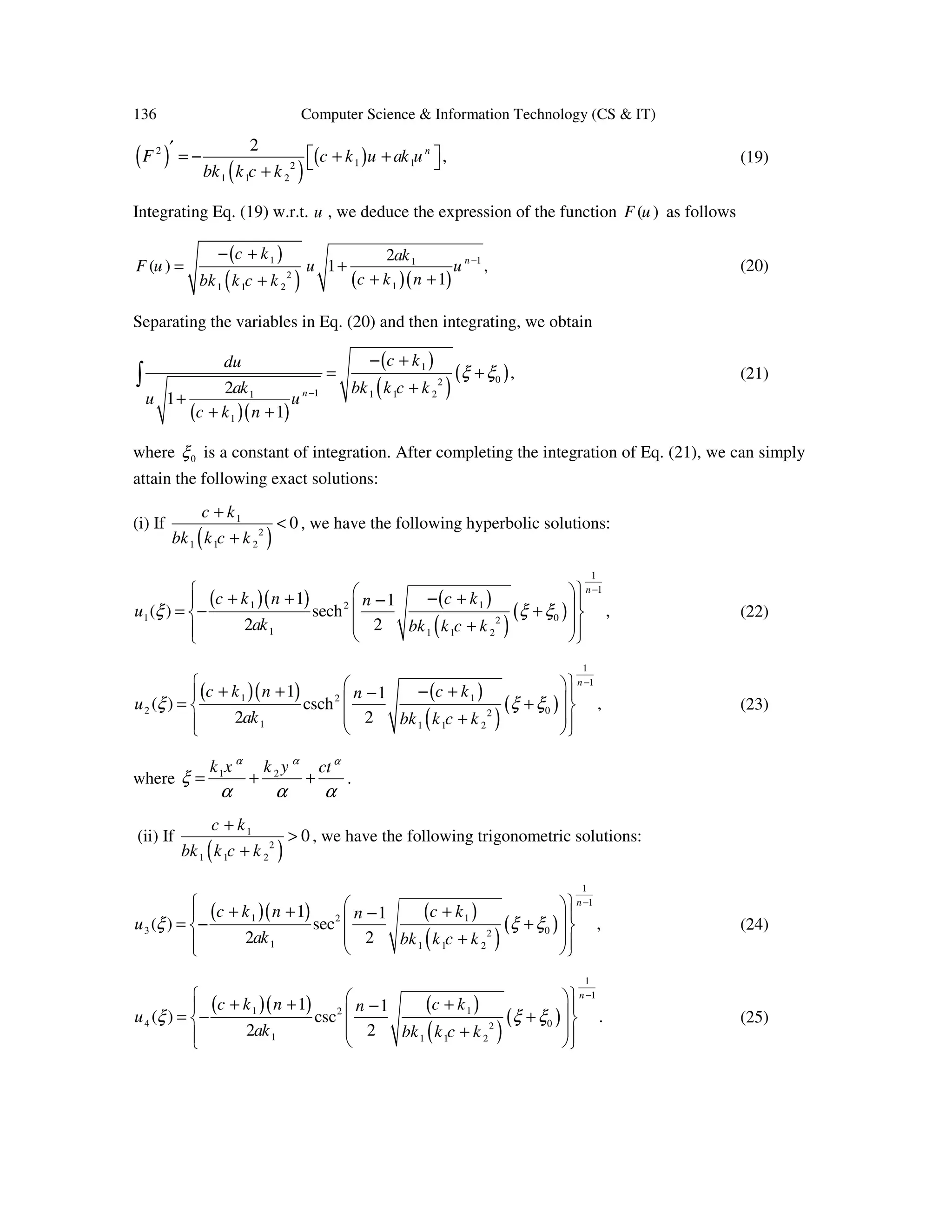 136 Computer Science & Information Technology (CS & IT)
( )
( )
( )2
1 12
1 1 2
2
,n
F c k u ak u
bk k c k
′  = − + + +
(19)
Integrating Eq. (19) w.r.t. u , we deduce the expression of the function ( )F u as follows
( )
( ) ( )( )
1 11
2
11 1 2
2
( ) 1 ,
1
nc k ak
F u u u
c k nbk k c k
−− +
= +
+ ++
(20)
Separating the variables in Eq. (20) and then integrating, we obtain
( )( )
( )
( )
( )1
02
1 1 1 21
1
,
2
1
1
n
c kdu
bk k c kak
u u
c k n
ξ ξ
−
− +
= +
+
+
+ +
∫ (21)
where 0ξ is a constant of integration. After completing the integration of Eq. (21), we can simply
attain the following exact solutions:
(i) If
( )
1
2
1 1 2
0
c k
bk k c k
+
<
+
, we have the following hyperbolic solutions:
( )( ) ( )
( )
( )
1
1
1 12
1 02
1 1 1 2
1 1
( ) sech ,
2 2
n
c k n c kn
u
ak bk k c k
ξ ξ ξ
−  + + − +−  = − + 
 +   
(22)
( )( ) ( )
( )
( )
1
1
1 12
2 02
1 1 1 2
1 1
( ) csch ,
2 2
n
c k n c kn
u
ak bk k c k
ξ ξ ξ
−  + + − +−  = + 
 +   
(23)
where 1 2k x k y ctα α α
ξ
α α α
= + + .
(ii) If
( )
1
2
1 1 2
0
c k
bk k c k
+
>
+
, we have the following trigonometric solutions:
( )( ) ( )
( )
( )
1
1
1 12
3 02
1 1 1 2
1 1
( ) sec ,
2 2
n
c k n c kn
u
ak bk k c k
ξ ξ ξ
−  + + +−  = − + 
 +   
(24)
( )( ) ( )
( )
( )
1
1
1 12
4 02
1 1 1 2
1 1
( ) csc .
2 2
n
c k n c kn
u
ak bk k c k
ξ ξ ξ
−  + + +−  = − + 
 +   
(25)
 