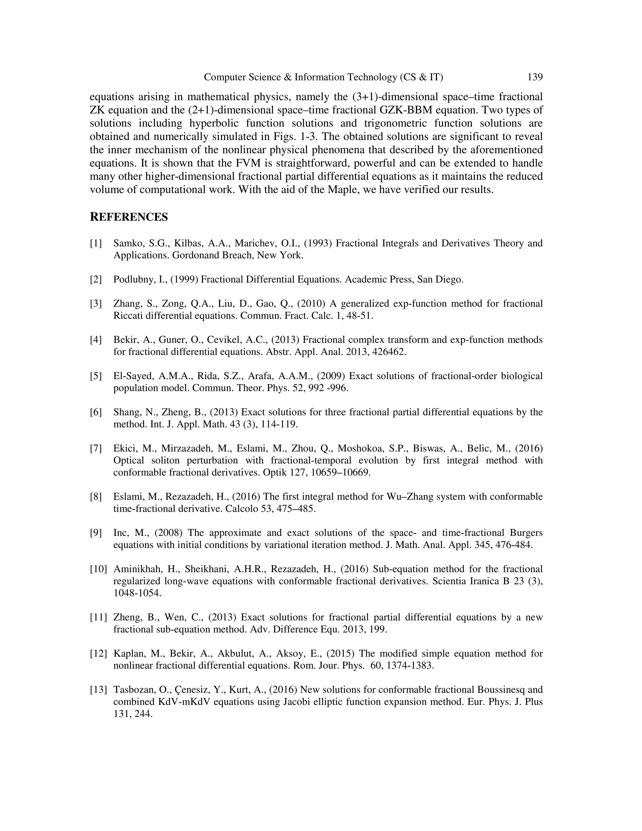 Computer Science & Information Technology (CS & IT) 139
equations arising in mathematical physics, namely the (3+1)-dimensional space–time fractional
ZK equation and the (2+1)-dimensional space–time fractional GZK-BBM equation. Two types of
solutions including hyperbolic function solutions and trigonometric function solutions are
obtained and numerically simulated in Figs. 1-3. The obtained solutions are significant to reveal
the inner mechanism of the nonlinear physical phenomena that described by the aforementioned
equations. It is shown that the FVM is straightforward, powerful and can be extended to handle
many other higher-dimensional fractional partial differential equations as it maintains the reduced
volume of computational work. With the aid of the Maple, we have verified our results.
REFERENCES
[1] Samko, S.G., Kilbas, A.A., Marichev, O.I., (1993) Fractional Integrals and Derivatives Theory and
Applications. Gordonand Breach, New York.
[2] Podlubny, I., (1999) Fractional Differential Equations. Academic Press, San Diego.
[3] Zhang, S., Zong, Q.A., Liu, D., Gao, Q., (2010) A generalized exp-function method for fractional
Riccati differential equations. Commun. Fract. Calc. 1, 48-51.
[4] Bekir, A., Guner, O., Cevikel, A.C., (2013) Fractional complex transform and exp-function methods
for fractional differential equations. Abstr. Appl. Anal. 2013, 426462.
[5] El-Sayed, A.M.A., Rida, S.Z., Arafa, A.A.M., (2009) Exact solutions of fractional-order biological
population model. Commun. Theor. Phys. 52, 992 -996.
[6] Shang, N., Zheng, B., (2013) Exact solutions for three fractional partial differential equations by the
method. Int. J. Appl. Math. 43 (3), 114-119.
[7] Ekici, M., Mirzazadeh, M., Eslami, M., Zhou, Q., Moshokoa, S.P., Biswas, A., Belic, M., (2016)
Optical soliton perturbation with fractional-temporal evolution by first integral method with
conformable fractional derivatives. Optik 127, 10659–10669.
[8] Eslami, M., Rezazadeh, H., (2016) The first integral method for Wu–Zhang system with conformable
time-fractional derivative. Calcolo 53, 475–485.
[9] Inc, M., (2008) The approximate and exact solutions of the space- and time-fractional Burgers
equations with initial conditions by variational iteration method. J. Math. Anal. Appl. 345, 476-484.
[10] Aminikhah, H., Sheikhani, A.H.R., Rezazadeh, H., (2016) Sub-equation method for the fractional
regularized long-wave equations with conformable fractional derivatives. Scientia Iranica B 23 (3),
1048-1054.
[11] Zheng, B., Wen, C., (2013) Exact solutions for fractional partial differential equations by a new
fractional sub-equation method. Adv. Difference Equ. 2013, 199.
[12] Kaplan, M., Bekir, A., Akbulut, A., Aksoy, E., (2015) The modified simple equation method for
nonlinear fractional differential equations. Rom. Jour. Phys. 60, 1374-1383.
[13] Tasbozan, O., Çenesiz, Y., Kurt, A., (2016) New solutions for conformable fractional Boussinesq and
combined KdV-mKdV equations using Jacobi elliptic function expansion method. Eur. Phys. J. Plus
131, 244.
 