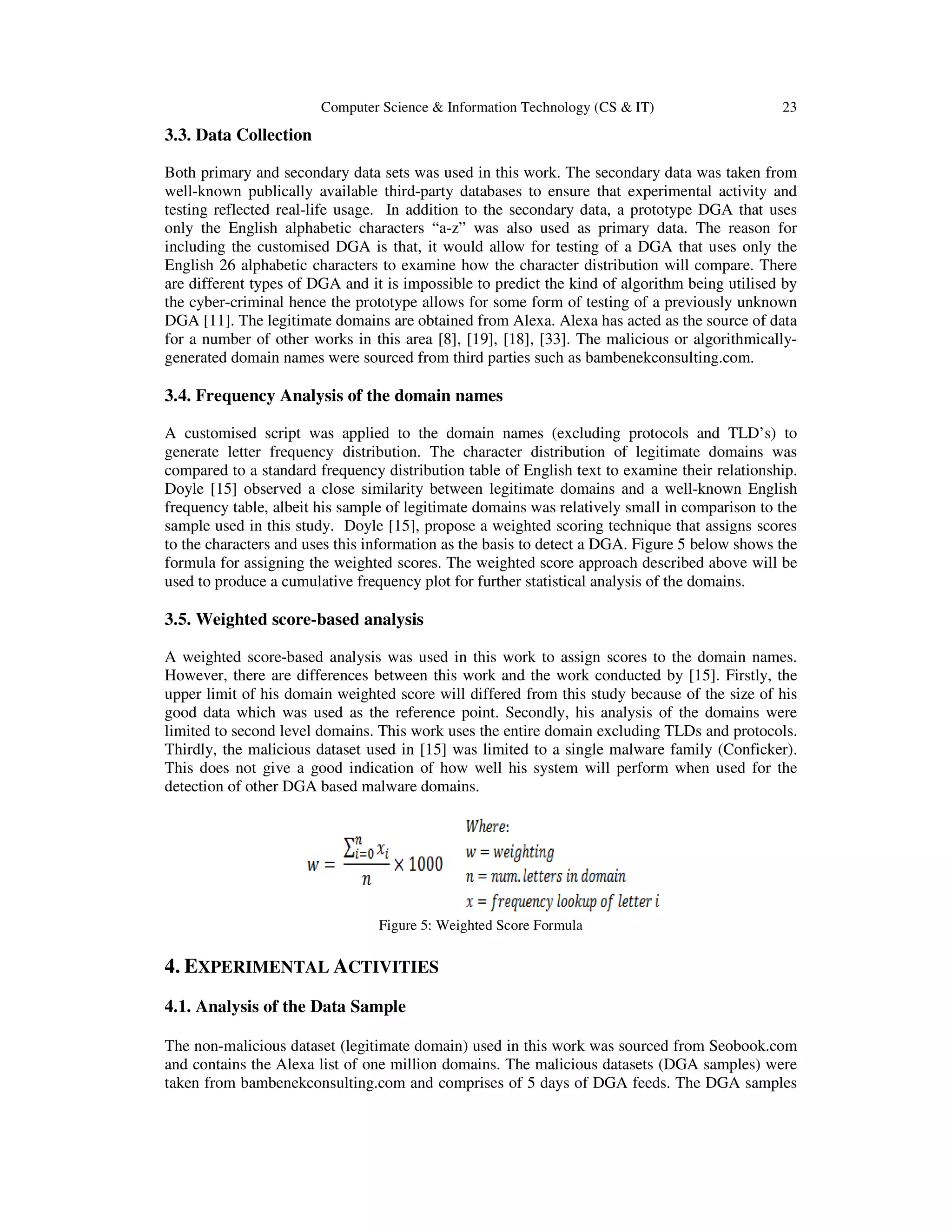 Computer Science & Information Technology (CS & IT) 23 3.3. Data Collection Both primary and secondary data sets was used in this work. The secondary data was taken from well-known publically available third-party databases to ensure that experimental activity and testing reflected real-life usage. In addition to the secondary data, a prototype DGA that uses only the English alphabetic characters “a-z” was also used as primary data. The reason for including the customised DGA is that, it would allow for testing of a DGA that uses only the English 26 alphabetic characters to examine how the character distribution will compare. There are different types of DGA and it is impossible to predict the kind of algorithm being utilised by the cyber-criminal hence the prototype allows for some form of testing of a previously unknown DGA [11]. The legitimate domains are obtained from Alexa. Alexa has acted as the source of data for a number of other works in this area [8], [19], [18], [33]. The malicious or algorithmically- generated domain names were sourced from third parties such as bambenekconsulting.com. 3.4. Frequency Analysis of the domain names A customised script was applied to the domain names (excluding protocols and TLD’s) to generate letter frequency distribution. The character distribution of legitimate domains was compared to a standard frequency distribution table of English text to examine their relationship. Doyle [15] observed a close similarity between legitimate domains and a well-known English frequency table, albeit his sample of legitimate domains was relatively small in comparison to the sample used in this study. Doyle [15], propose a weighted scoring technique that assigns scores to the characters and uses this information as the basis to detect a DGA. Figure 5 below shows the formula for assigning the weighted scores. The weighted score approach described above will be used to produce a cumulative frequency plot for further statistical analysis of the domains. 3.5. Weighted score-based analysis A weighted score-based analysis was used in this work to assign scores to the domain names. However, there are differences between this work and the work conducted by [15]. Firstly, the upper limit of his domain weighted score will differed from this study because of the size of his good data which was used as the reference point. Secondly, his analysis of the domains were limited to second level domains. This work uses the entire domain excluding TLDs and protocols. Thirdly, the malicious dataset used in [15] was limited to a single malware family (Conficker). This does not give a good indication of how well his system will perform when used for the detection of other DGA based malware domains. Figure 5: Weighted Score Formula 4. EXPERIMENTAL ACTIVITIES 4.1. Analysis of the Data Sample The non-malicious dataset (legitimate domain) used in this work was sourced from Seobook.com and contains the Alexa list of one million domains. The malicious datasets (DGA samples) were taken from bambenekconsulting.com and comprises of 5 days of DGA feeds. The DGA samples 