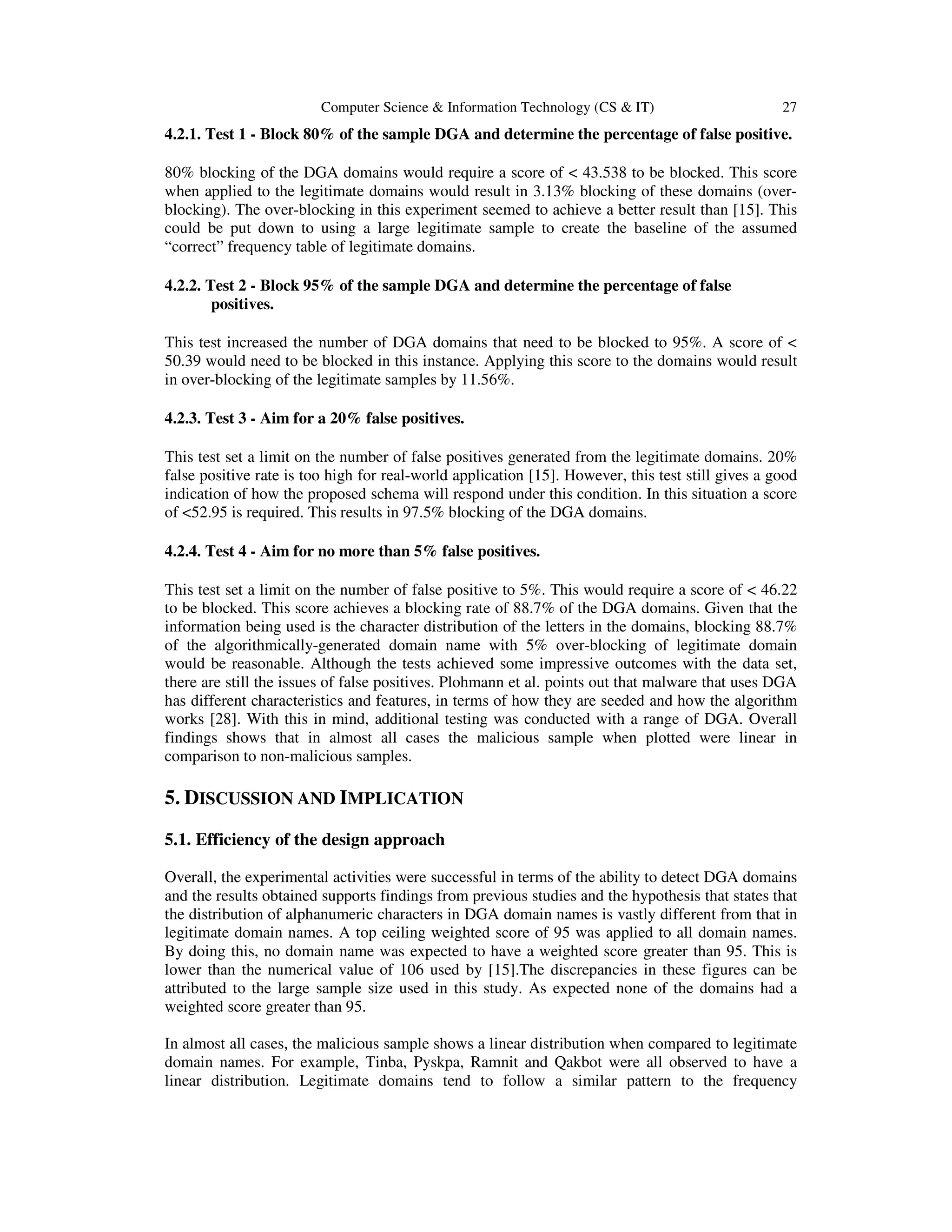 Computer Science & Information Technology (CS & IT) 27 4.2.1. Test 1 - Block 80% of the sample DGA and determine the percentage of false positive. 80% blocking of the DGA domains would require a score of < 43.538 to be blocked. This score when applied to the legitimate domains would result in 3.13% blocking of these domains (over- blocking). The over-blocking in this experiment seemed to achieve a better result than [15]. This could be put down to using a large legitimate sample to create the baseline of the assumed “correct” frequency table of legitimate domains. 4.2.2. Test 2 - Block 95% of the sample DGA and determine the percentage of false positives. This test increased the number of DGA domains that need to be blocked to 95%. A score of < 50.39 would need to be blocked in this instance. Applying this score to the domains would result in over-blocking of the legitimate samples by 11.56%. 4.2.3. Test 3 - Aim for a 20% false positives. This test set a limit on the number of false positives generated from the legitimate domains. 20% false positive rate is too high for real-world application [15]. However, this test still gives a good indication of how the proposed schema will respond under this condition. In this situation a score of <52.95 is required. This results in 97.5% blocking of the DGA domains. 4.2.4. Test 4 - Aim for no more than 5% false positives. This test set a limit on the number of false positive to 5%. This would require a score of < 46.22 to be blocked. This score achieves a blocking rate of 88.7% of the DGA domains. Given that the information being used is the character distribution of the letters in the domains, blocking 88.7% of the algorithmically-generated domain name with 5% over-blocking of legitimate domain would be reasonable. Although the tests achieved some impressive outcomes with the data set, there are still the issues of false positives. Plohmann et al. points out that malware that uses DGA has different characteristics and features, in terms of how they are seeded and how the algorithm works [28]. With this in mind, additional testing was conducted with a range of DGA. Overall findings shows that in almost all cases the malicious sample when plotted were linear in comparison to non-malicious samples. 5. DISCUSSION AND IMPLICATION 5.1. Efficiency of the design approach Overall, the experimental activities were successful in terms of the ability to detect DGA domains and the results obtained supports findings from previous studies and the hypothesis that states that the distribution of alphanumeric characters in DGA domain names is vastly different from that in legitimate domain names. A top ceiling weighted score of 95 was applied to all domain names. By doing this, no domain name was expected to have a weighted score greater than 95. This is lower than the numerical value of 106 used by [15].The discrepancies in these figures can be attributed to the large sample size used in this study. As expected none of the domains had a weighted score greater than 95. In almost all cases, the malicious sample shows a linear distribution when compared to legitimate domain names. For example, Tinba, Pyskpa, Ramnit and Qakbot were all observed to have a linear distribution. Legitimate domains tend to follow a similar pattern to the frequency 