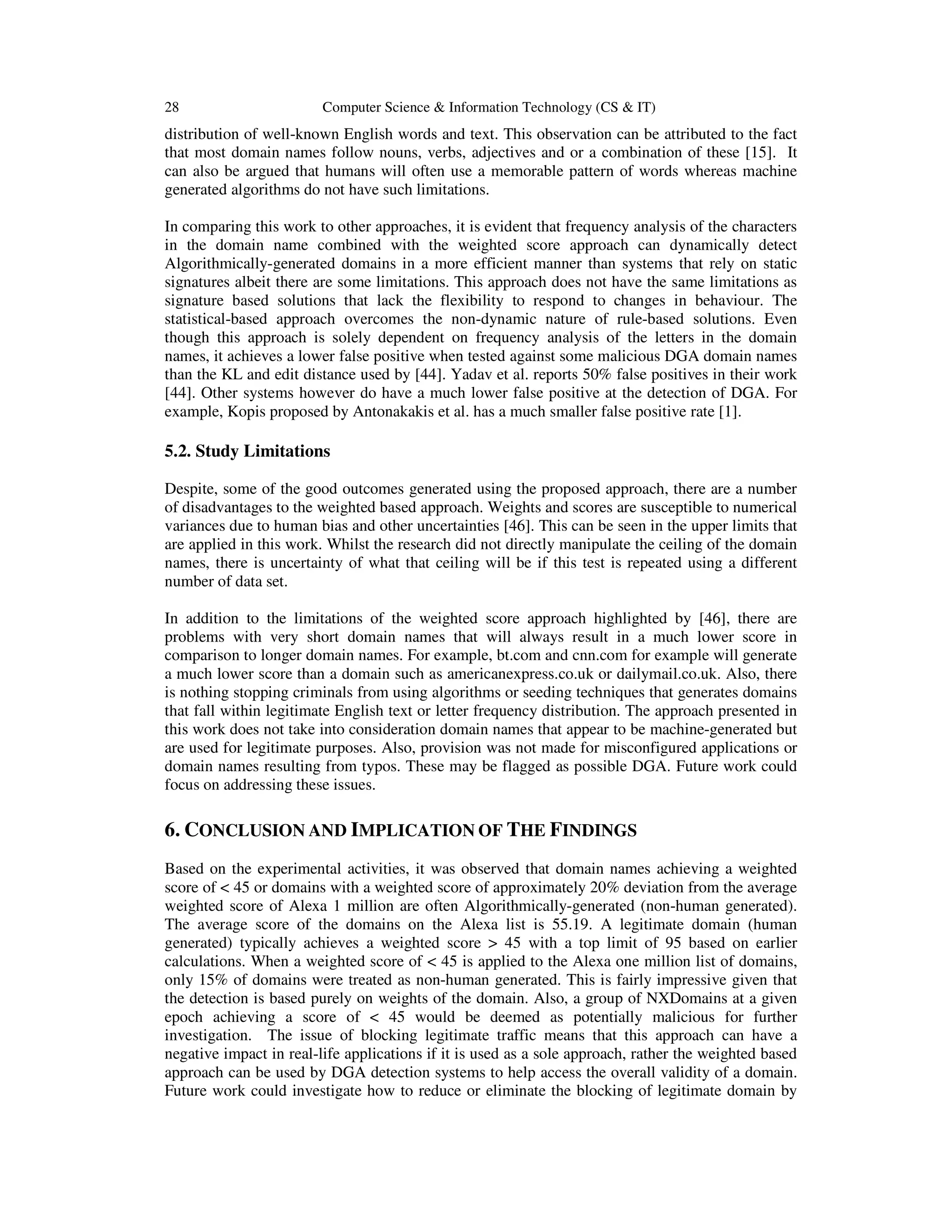 28 Computer Science & Information Technology (CS & IT) distribution of well-known English words and text. This observation can be attributed to the fact that most domain names follow nouns, verbs, adjectives and or a combination of these [15]. It can also be argued that humans will often use a memorable pattern of words whereas machine generated algorithms do not have such limitations. In comparing this work to other approaches, it is evident that frequency analysis of the characters in the domain name combined with the weighted score approach can dynamically detect Algorithmically-generated domains in a more efficient manner than systems that rely on static signatures albeit there are some limitations. This approach does not have the same limitations as signature based solutions that lack the flexibility to respond to changes in behaviour. The statistical-based approach overcomes the non-dynamic nature of rule-based solutions. Even though this approach is solely dependent on frequency analysis of the letters in the domain names, it achieves a lower false positive when tested against some malicious DGA domain names than the KL and edit distance used by [44]. Yadav et al. reports 50% false positives in their work [44]. Other systems however do have a much lower false positive at the detection of DGA. For example, Kopis proposed by Antonakakis et al. has a much smaller false positive rate [1]. 5.2. Study Limitations Despite, some of the good outcomes generated using the proposed approach, there are a number of disadvantages to the weighted based approach. Weights and scores are susceptible to numerical variances due to human bias and other uncertainties [46]. This can be seen in the upper limits that are applied in this work. Whilst the research did not directly manipulate the ceiling of the domain names, there is uncertainty of what that ceiling will be if this test is repeated using a different number of data set. In addition to the limitations of the weighted score approach highlighted by [46], there are problems with very short domain names that will always result in a much lower score in comparison to longer domain names. For example, bt.com and cnn.com for example will generate a much lower score than a domain such as americanexpress.co.uk or dailymail.co.uk. Also, there is nothing stopping criminals from using algorithms or seeding techniques that generates domains that fall within legitimate English text or letter frequency distribution. The approach presented in this work does not take into consideration domain names that appear to be machine-generated but are used for legitimate purposes. Also, provision was not made for misconfigured applications or domain names resulting from typos. These may be flagged as possible DGA. Future work could focus on addressing these issues. 6. CONCLUSION AND IMPLICATION OF THE FINDINGS Based on the experimental activities, it was observed that domain names achieving a weighted score of < 45 or domains with a weighted score of approximately 20% deviation from the average weighted score of Alexa 1 million are often Algorithmically-generated (non-human generated). The average score of the domains on the Alexa list is 55.19. A legitimate domain (human generated) typically achieves a weighted score > 45 with a top limit of 95 based on earlier calculations. When a weighted score of < 45 is applied to the Alexa one million list of domains, only 15% of domains were treated as non-human generated. This is fairly impressive given that the detection is based purely on weights of the domain. Also, a group of NXDomains at a given epoch achieving a score of < 45 would be deemed as potentially malicious for further investigation. The issue of blocking legitimate traffic means that this approach can have a negative impact in real-life applications if it is used as a sole approach, rather the weighted based approach can be used by DGA detection systems to help access the overall validity of a domain. Future work could investigate how to reduce or eliminate the blocking of legitimate domain by 
