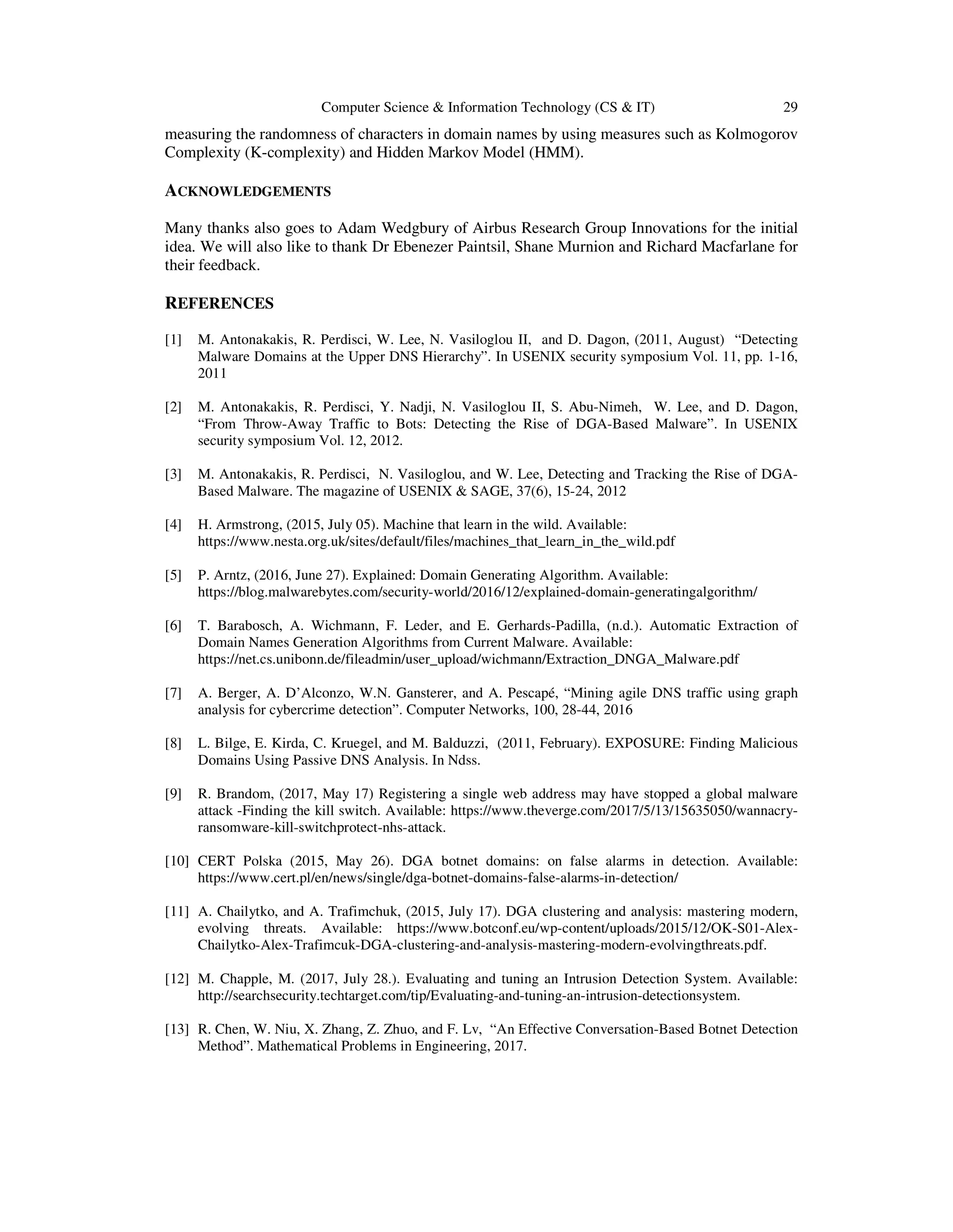 Computer Science & Information Technology (CS & IT) 29 measuring the randomness of characters in domain names by using measures such as Kolmogorov Complexity (K-complexity) and Hidden Markov Model (HMM). ACKNOWLEDGEMENTS Many thanks also goes to Adam Wedgbury of Airbus Research Group Innovations for the initial idea. We will also like to thank Dr Ebenezer Paintsil, Shane Murnion and Richard Macfarlane for their feedback. REFERENCES [1] M. Antonakakis, R. Perdisci, W. Lee, N. Vasiloglou II, and D. Dagon, (2011, August) “Detecting Malware Domains at the Upper DNS Hierarchy”. In USENIX security symposium Vol. 11, pp. 1-16, 2011 [2] M. Antonakakis, R. Perdisci, Y. Nadji, N. Vasiloglou II, S. Abu-Nimeh, W. Lee, and D. Dagon, “From Throw-Away Traffic to Bots: Detecting the Rise of DGA-Based Malware”. In USENIX security symposium Vol. 12, 2012. [3] M. Antonakakis, R. Perdisci, N. Vasiloglou, and W. Lee, Detecting and Tracking the Rise of DGA- Based Malware. The magazine of USENIX & SAGE, 37(6), 15-24, 2012 [4] H. Armstrong, (2015, July 05). Machine that learn in the wild. Available: https://www.nesta.org.uk/sites/default/files/machines_that_learn_in_the_wild.pdf [5] P. Arntz, (2016, June 27). Explained: Domain Generating Algorithm. Available: https://blog.malwarebytes.com/security-world/2016/12/explained-domain-generatingalgorithm/ [6] T. Barabosch, A. Wichmann, F. Leder, and E. Gerhards-Padilla, (n.d.). Automatic Extraction of Domain Names Generation Algorithms from Current Malware. Available: https://net.cs.unibonn.de/fileadmin/user_upload/wichmann/Extraction_DNGA_Malware.pdf [7] A. Berger, A. D’Alconzo, W.N. Gansterer, and A. Pescapé, “Mining agile DNS traffic using graph analysis for cybercrime detection”. Computer Networks, 100, 28-44, 2016 [8] L. Bilge, E. Kirda, C. Kruegel, and M. Balduzzi, (2011, February). EXPOSURE: Finding Malicious Domains Using Passive DNS Analysis. In Ndss. [9] R. Brandom, (2017, May 17) Registering a single web address may have stopped a global malware attack -Finding the kill switch. Available: https://www.theverge.com/2017/5/13/15635050/wannacry- ransomware-kill-switchprotect-nhs-attack. [10] CERT Polska (2015, May 26). DGA botnet domains: on false alarms in detection. Available: https://www.cert.pl/en/news/single/dga-botnet-domains-false-alarms-in-detection/ [11] A. Chailytko, and A. Trafimchuk, (2015, July 17). DGA clustering and analysis: mastering modern, evolving threats. Available: https://www.botconf.eu/wp-content/uploads/2015/12/OK-S01-Alex- Chailytko-Alex-Trafimcuk-DGA-clustering-and-analysis-mastering-modern-evolvingthreats.pdf. [12] M. Chapple, M. (2017, July 28.). Evaluating and tuning an Intrusion Detection System. Available: http://searchsecurity.techtarget.com/tip/Evaluating-and-tuning-an-intrusion-detectionsystem. [13] R. Chen, W. Niu, X. Zhang, Z. Zhuo, and F. Lv, “An Effective Conversation-Based Botnet Detection Method”. Mathematical Problems in Engineering, 2017. 
