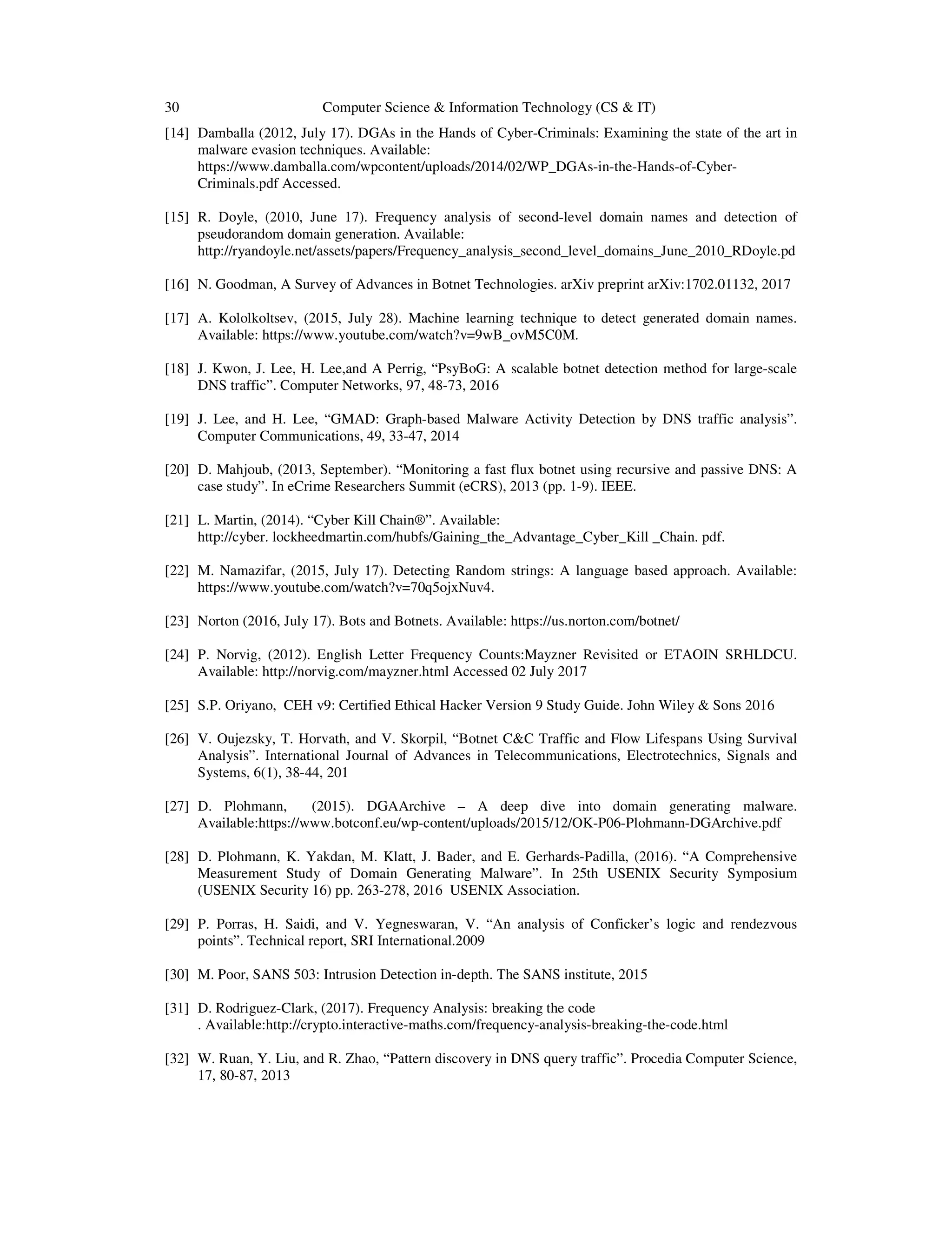 30 Computer Science & Information Technology (CS & IT) [14] Damballa (2012, July 17). DGAs in the Hands of Cyber-Criminals: Examining the state of the art in malware evasion techniques. Available: https://www.damballa.com/wpcontent/uploads/2014/02/WP_DGAs-in-the-Hands-of-Cyber- Criminals.pdf Accessed. [15] R. Doyle, (2010, June 17). Frequency analysis of second-level domain names and detection of pseudorandom domain generation. Available: http://ryandoyle.net/assets/papers/Frequency_analysis_second_level_domains_June_2010_RDoyle.pd [16] N. Goodman, A Survey of Advances in Botnet Technologies. arXiv preprint arXiv:1702.01132, 2017 [17] A. Kololkoltsev, (2015, July 28). Machine learning technique to detect generated domain names. Available: https://www.youtube.com/watch?v=9wB_ovM5C0M. [18] J. Kwon, J. Lee, H. Lee,and A Perrig, “PsyBoG: A scalable botnet detection method for large-scale DNS traffic”. Computer Networks, 97, 48-73, 2016 [19] J. Lee, and H. Lee, “GMAD: Graph-based Malware Activity Detection by DNS traffic analysis”. Computer Communications, 49, 33-47, 2014 [20] D. Mahjoub, (2013, September). “Monitoring a fast flux botnet using recursive and passive DNS: A case study”. In eCrime Researchers Summit (eCRS), 2013 (pp. 1-9). IEEE. [21] L. Martin, (2014). “Cyber Kill Chain®”. Available: http://cyber. lockheedmartin.com/hubfs/Gaining_the_Advantage_Cyber_Kill _Chain. pdf. [22] M. Namazifar, (2015, July 17). Detecting Random strings: A language based approach. Available: https://www.youtube.com/watch?v=70q5ojxNuv4. [23] Norton (2016, July 17). Bots and Botnets. Available: https://us.norton.com/botnet/ [24] P. Norvig, (2012). English Letter Frequency Counts:Mayzner Revisited or ETAOIN SRHLDCU. Available: http://norvig.com/mayzner.html Accessed 02 July 2017 [25] S.P. Oriyano, CEH v9: Certified Ethical Hacker Version 9 Study Guide. John Wiley & Sons 2016 [26] V. Oujezsky, T. Horvath, and V. Skorpil, “Botnet C&C Traffic and Flow Lifespans Using Survival Analysis”. International Journal of Advances in Telecommunications, Electrotechnics, Signals and Systems, 6(1), 38-44, 201 [27] D. Plohmann, (2015). DGAArchive – A deep dive into domain generating malware. Available:https://www.botconf.eu/wp-content/uploads/2015/12/OK-P06-Plohmann-DGArchive.pdf [28] D. Plohmann, K. Yakdan, M. Klatt, J. Bader, and E. Gerhards-Padilla, (2016). “A Comprehensive Measurement Study of Domain Generating Malware”. In 25th USENIX Security Symposium (USENIX Security 16) pp. 263-278, 2016 USENIX Association. [29] P. Porras, H. Saidi, and V. Yegneswaran, V. “An analysis of Conficker’s logic and rendezvous points”. Technical report, SRI International.2009 [30] M. Poor, SANS 503: Intrusion Detection in-depth. The SANS institute, 2015 [31] D. Rodriguez-Clark, (2017). Frequency Analysis: breaking the code . Available:http://crypto.interactive-maths.com/frequency-analysis-breaking-the-code.html [32] W. Ruan, Y. Liu, and R. Zhao, “Pattern discovery in DNS query traffic”. Procedia Computer Science, 17, 80-87, 2013 