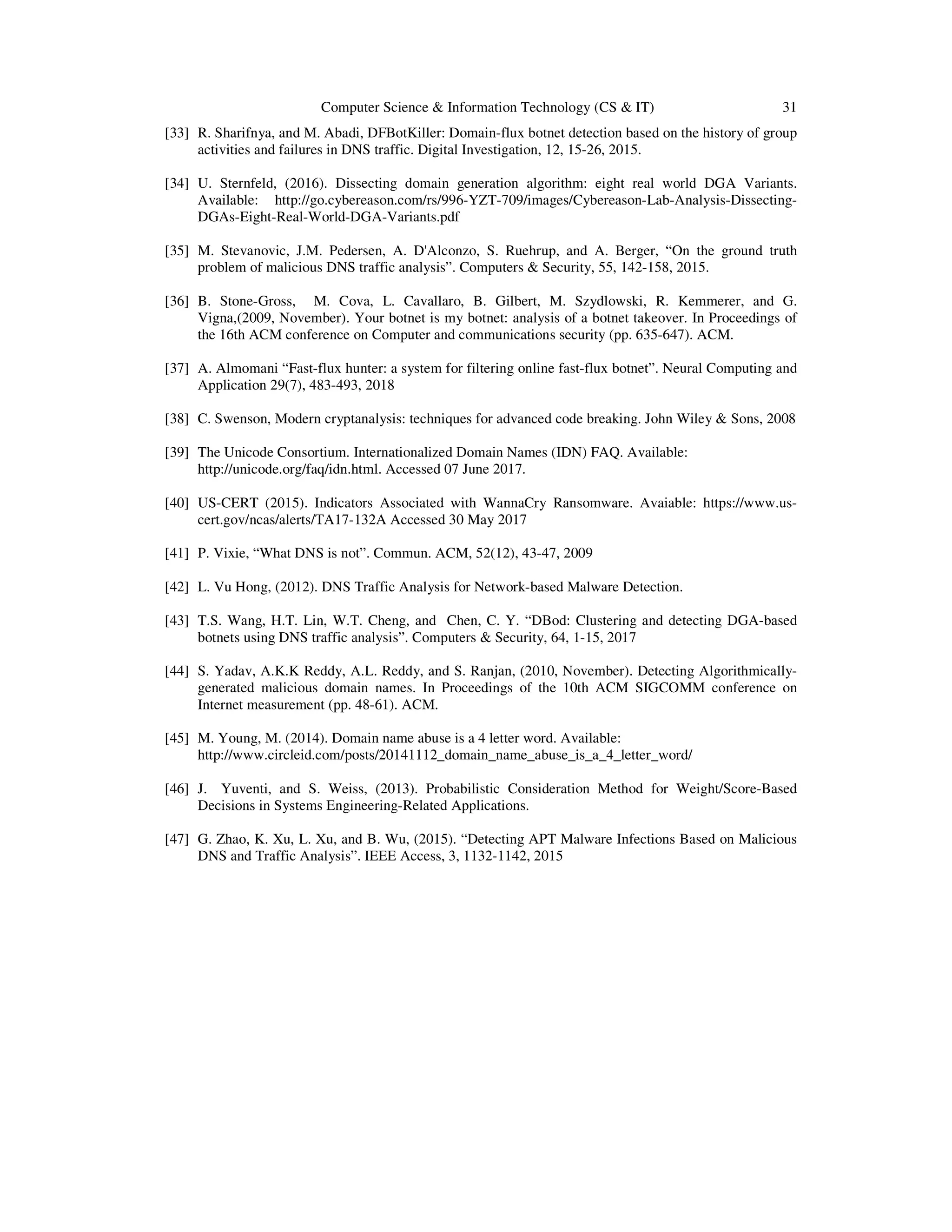 Computer Science & Information Technology (CS & IT) 31 [33] R. Sharifnya, and M. Abadi, DFBotKiller: Domain-flux botnet detection based on the history of group activities and failures in DNS traffic. Digital Investigation, 12, 15-26, 2015. [34] U. Sternfeld, (2016). Dissecting domain generation algorithm: eight real world DGA Variants. Available: http://go.cybereason.com/rs/996-YZT-709/images/Cybereason-Lab-Analysis-Dissecting- DGAs-Eight-Real-World-DGA-Variants.pdf [35] M. Stevanovic, J.M. Pedersen, A. D'Alconzo, S. Ruehrup, and A. Berger, “On the ground truth problem of malicious DNS traffic analysis”. Computers & Security, 55, 142-158, 2015. [36] B. Stone-Gross, M. Cova, L. Cavallaro, B. Gilbert, M. Szydlowski, R. Kemmerer, and G. Vigna,(2009, November). Your botnet is my botnet: analysis of a botnet takeover. In Proceedings of the 16th ACM conference on Computer and communications security (pp. 635-647). ACM. [37] A. Almomani “Fast-flux hunter: a system for filtering online fast-flux botnet”. Neural Computing and Application 29(7), 483-493, 2018 [38] C. Swenson, Modern cryptanalysis: techniques for advanced code breaking. John Wiley & Sons, 2008 [39] The Unicode Consortium. Internationalized Domain Names (IDN) FAQ. Available: http://unicode.org/faq/idn.html. Accessed 07 June 2017. [40] US-CERT (2015). Indicators Associated with WannaCry Ransomware. Avaiable: https://www.us- cert.gov/ncas/alerts/TA17-132A Accessed 30 May 2017 [41] P. Vixie, “What DNS is not”. Commun. ACM, 52(12), 43-47, 2009 [42] L. Vu Hong, (2012). DNS Traffic Analysis for Network-based Malware Detection. [43] T.S. Wang, H.T. Lin, W.T. Cheng, and Chen, C. Y. “DBod: Clustering and detecting DGA-based botnets using DNS traffic analysis”. Computers & Security, 64, 1-15, 2017 [44] S. Yadav, A.K.K Reddy, A.L. Reddy, and S. Ranjan, (2010, November). Detecting Algorithmically- generated malicious domain names. In Proceedings of the 10th ACM SIGCOMM conference on Internet measurement (pp. 48-61). ACM. [45] M. Young, M. (2014). Domain name abuse is a 4 letter word. Available: http://www.circleid.com/posts/20141112_domain_name_abuse_is_a_4_letter_word/ [46] J. Yuventi, and S. Weiss, (2013). Probabilistic Consideration Method for Weight/Score-Based Decisions in Systems Engineering-Related Applications. [47] G. Zhao, K. Xu, L. Xu, and B. Wu, (2015). “Detecting APT Malware Infections Based on Malicious DNS and Traffic Analysis”. IEEE Access, 3, 1132-1142, 2015 