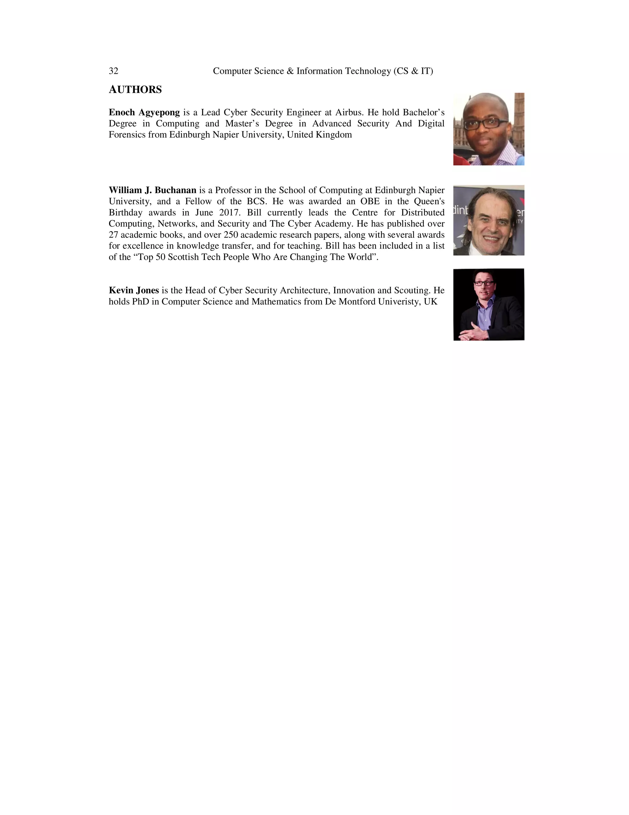 32 Computer Science & Information Technology (CS & IT) AUTHORS Enoch Agyepong is a Lead Cyber Security Engineer at Airbus. He hold Bachelor’s Degree in Computing and Master’s Degree in Advanced Security And Digital Forensics from Edinburgh Napier University, United Kingdom William J. Buchanan is a Professor in the School of Computing at Edinburgh Napier University, and a Fellow of the BCS. He was awarded an OBE in the Queen's Birthday awards in June 2017. Bill currently leads the Centre for Distributed Computing, Networks, and Security and The Cyber Academy. He has published over 27 academic books, and over 250 academic research papers, along with several awards for excellence in knowledge transfer, and for teaching. Bill has been included in a list of the “Top 50 Scottish Tech People Who Are Changing The World”. Kevin Jones is the Head of Cyber Security Architecture, Innovation and Scouting. He holds PhD in Computer Science and Mathematics from De Montford Univeristy, UK 