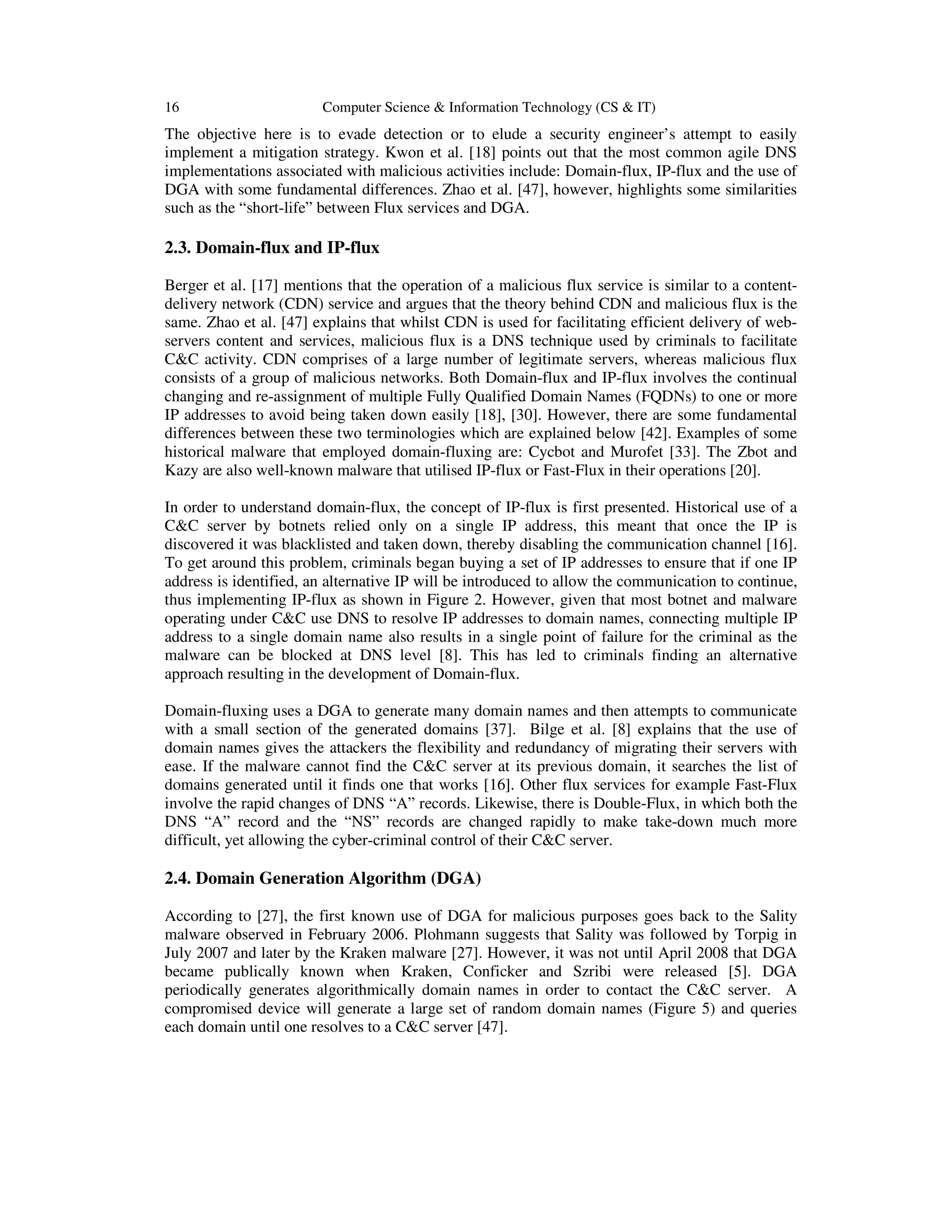 16 Computer Science & Information Technology (CS & IT) The objective here is to evade detection or to elude a security engineer’s attempt to easily implement a mitigation strategy. Kwon et al. [18] points out that the most common agile DNS implementations associated with malicious activities include: Domain-flux, IP-flux and the use of DGA with some fundamental differences. Zhao et al. [47], however, highlights some similarities such as the “short-life” between Flux services and DGA. 2.3. Domain-flux and IP-flux Berger et al. [17] mentions that the operation of a malicious flux service is similar to a content- delivery network (CDN) service and argues that the theory behind CDN and malicious flux is the same. Zhao et al. [47] explains that whilst CDN is used for facilitating efficient delivery of web- servers content and services, malicious flux is a DNS technique used by criminals to facilitate C&C activity. CDN comprises of a large number of legitimate servers, whereas malicious flux consists of a group of malicious networks. Both Domain-flux and IP-flux involves the continual changing and re-assignment of multiple Fully Qualified Domain Names (FQDNs) to one or more IP addresses to avoid being taken down easily [18], [30]. However, there are some fundamental differences between these two terminologies which are explained below [42]. Examples of some historical malware that employed domain-fluxing are: Cycbot and Murofet [33]. The Zbot and Kazy are also well-known malware that utilised IP-flux or Fast-Flux in their operations [20]. In order to understand domain-flux, the concept of IP-flux is first presented. Historical use of a C&C server by botnets relied only on a single IP address, this meant that once the IP is discovered it was blacklisted and taken down, thereby disabling the communication channel [16]. To get around this problem, criminals began buying a set of IP addresses to ensure that if one IP address is identified, an alternative IP will be introduced to allow the communication to continue, thus implementing IP-flux as shown in Figure 2. However, given that most botnet and malware operating under C&C use DNS to resolve IP addresses to domain names, connecting multiple IP address to a single domain name also results in a single point of failure for the criminal as the malware can be blocked at DNS level [8]. This has led to criminals finding an alternative approach resulting in the development of Domain-flux. Domain-fluxing uses a DGA to generate many domain names and then attempts to communicate with a small section of the generated domains [37]. Bilge et al. [8] explains that the use of domain names gives the attackers the flexibility and redundancy of migrating their servers with ease. If the malware cannot find the C&C server at its previous domain, it searches the list of domains generated until it finds one that works [16]. Other flux services for example Fast-Flux involve the rapid changes of DNS “A” records. Likewise, there is Double-Flux, in which both the DNS “A” record and the “NS” records are changed rapidly to make take-down much more difficult, yet allowing the cyber-criminal control of their C&C server. 2.4. Domain Generation Algorithm (DGA) According to [27], the first known use of DGA for malicious purposes goes back to the Sality malware observed in February 2006. Plohmann suggests that Sality was followed by Torpig in July 2007 and later by the Kraken malware [27]. However, it was not until April 2008 that DGA became publically known when Kraken, Conficker and Szribi were released [5]. DGA periodically generates algorithmically domain names in order to contact the C&C server. A compromised device will generate a large set of random domain names (Figure 5) and queries each domain until one resolves to a C&C server [47]. 