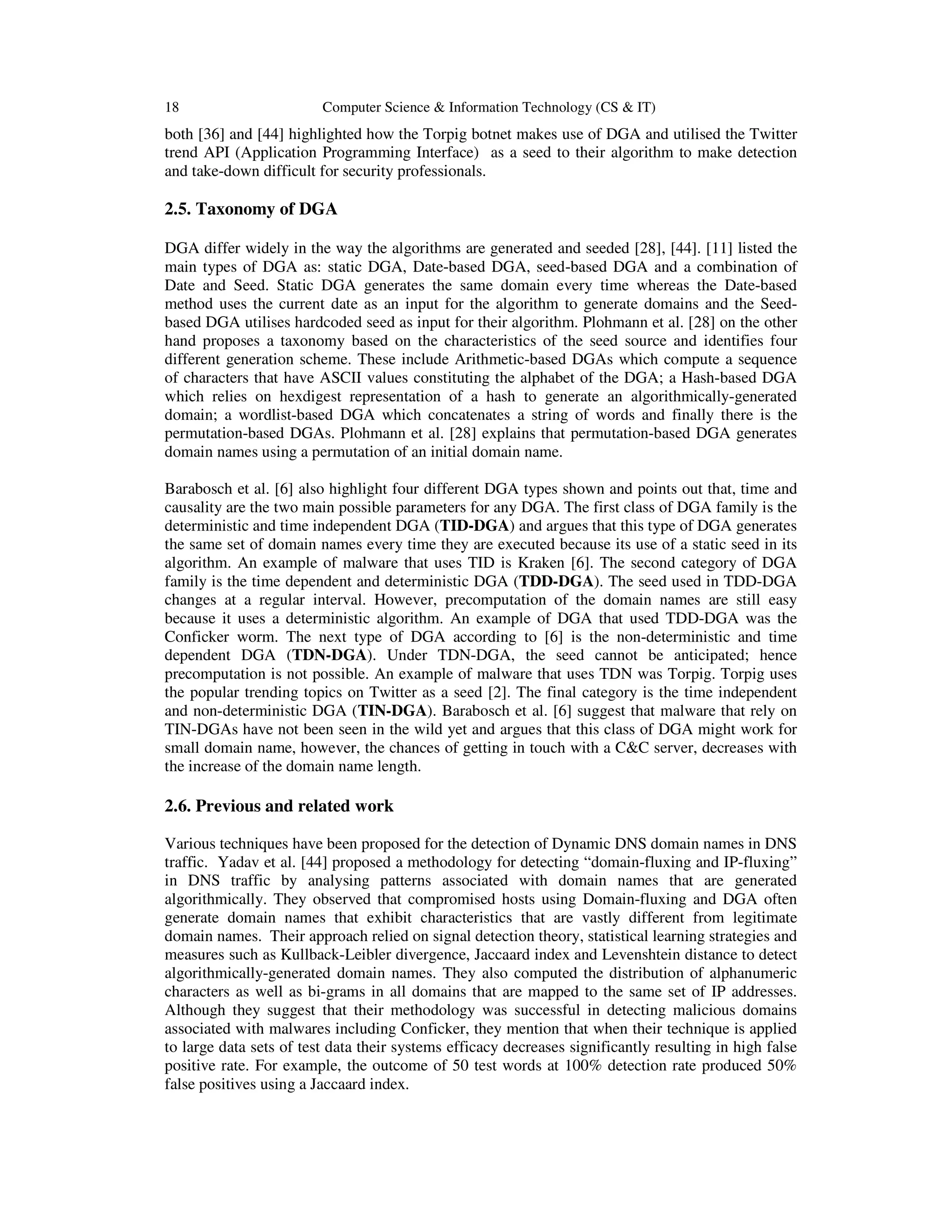 18 Computer Science & Information Technology (CS & IT) both [36] and [44] highlighted how the Torpig botnet makes use of DGA and utilised the Twitter trend API (Application Programming Interface) as a seed to their algorithm to make detection and take-down difficult for security professionals. 2.5. Taxonomy of DGA DGA differ widely in the way the algorithms are generated and seeded [28], [44]. [11] listed the main types of DGA as: static DGA, Date-based DGA, seed-based DGA and a combination of Date and Seed. Static DGA generates the same domain every time whereas the Date-based method uses the current date as an input for the algorithm to generate domains and the Seed- based DGA utilises hardcoded seed as input for their algorithm. Plohmann et al. [28] on the other hand proposes a taxonomy based on the characteristics of the seed source and identifies four different generation scheme. These include Arithmetic-based DGAs which compute a sequence of characters that have ASCII values constituting the alphabet of the DGA; a Hash-based DGA which relies on hexdigest representation of a hash to generate an algorithmically-generated domain; a wordlist-based DGA which concatenates a string of words and finally there is the permutation-based DGAs. Plohmann et al. [28] explains that permutation-based DGA generates domain names using a permutation of an initial domain name. Barabosch et al. [6] also highlight four different DGA types shown and points out that, time and causality are the two main possible parameters for any DGA. The first class of DGA family is the deterministic and time independent DGA (TID-DGA) and argues that this type of DGA generates the same set of domain names every time they are executed because its use of a static seed in its algorithm. An example of malware that uses TID is Kraken [6]. The second category of DGA family is the time dependent and deterministic DGA (TDD-DGA). The seed used in TDD-DGA changes at a regular interval. However, precomputation of the domain names are still easy because it uses a deterministic algorithm. An example of DGA that used TDD-DGA was the Conficker worm. The next type of DGA according to [6] is the non-deterministic and time dependent DGA (TDN-DGA). Under TDN-DGA, the seed cannot be anticipated; hence precomputation is not possible. An example of malware that uses TDN was Torpig. Torpig uses the popular trending topics on Twitter as a seed [2]. The final category is the time independent and non-deterministic DGA (TIN-DGA). Barabosch et al. [6] suggest that malware that rely on TIN-DGAs have not been seen in the wild yet and argues that this class of DGA might work for small domain name, however, the chances of getting in touch with a C&C server, decreases with the increase of the domain name length. 2.6. Previous and related work Various techniques have been proposed for the detection of Dynamic DNS domain names in DNS traffic. Yadav et al. [44] proposed a methodology for detecting “domain-fluxing and IP-fluxing” in DNS traffic by analysing patterns associated with domain names that are generated algorithmically. They observed that compromised hosts using Domain-fluxing and DGA often generate domain names that exhibit characteristics that are vastly different from legitimate domain names. Their approach relied on signal detection theory, statistical learning strategies and measures such as Kullback-Leibler divergence, Jaccaard index and Levenshtein distance to detect algorithmically-generated domain names. They also computed the distribution of alphanumeric characters as well as bi-grams in all domains that are mapped to the same set of IP addresses. Although they suggest that their methodology was successful in detecting malicious domains associated with malwares including Conficker, they mention that when their technique is applied to large data sets of test data their systems efficacy decreases significantly resulting in high false positive rate. For example, the outcome of 50 test words at 100% detection rate produced 50% false positives using a Jaccaard index. 