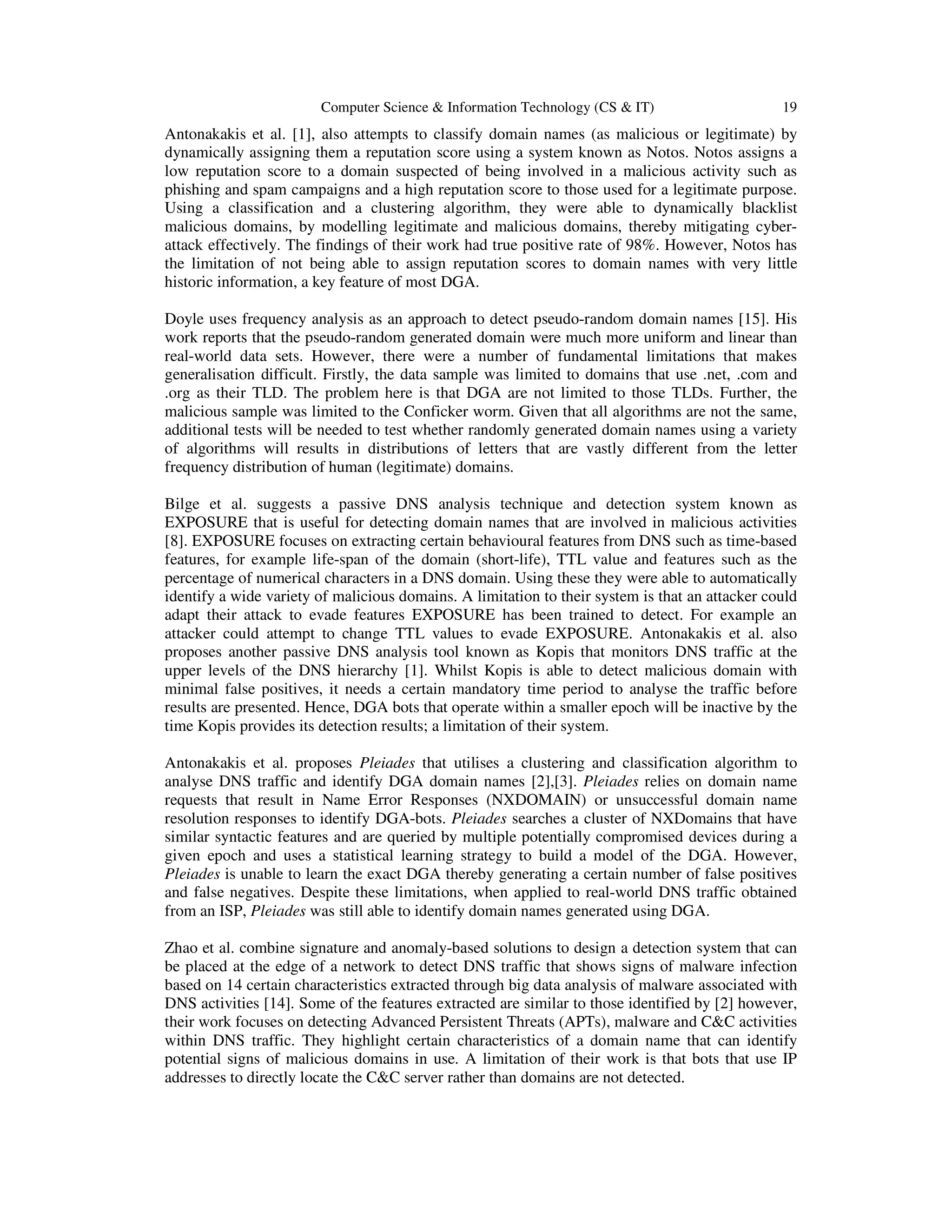 Computer Science & Information Technology (CS & IT) 19 Antonakakis et al. [1], also attempts to classify domain names (as malicious or legitimate) by dynamically assigning them a reputation score using a system known as Notos. Notos assigns a low reputation score to a domain suspected of being involved in a malicious activity such as phishing and spam campaigns and a high reputation score to those used for a legitimate purpose. Using a classification and a clustering algorithm, they were able to dynamically blacklist malicious domains, by modelling legitimate and malicious domains, thereby mitigating cyber- attack effectively. The findings of their work had true positive rate of 98%. However, Notos has the limitation of not being able to assign reputation scores to domain names with very little historic information, a key feature of most DGA. Doyle uses frequency analysis as an approach to detect pseudo-random domain names [15]. His work reports that the pseudo-random generated domain were much more uniform and linear than real-world data sets. However, there were a number of fundamental limitations that makes generalisation difficult. Firstly, the data sample was limited to domains that use .net, .com and .org as their TLD. The problem here is that DGA are not limited to those TLDs. Further, the malicious sample was limited to the Conficker worm. Given that all algorithms are not the same, additional tests will be needed to test whether randomly generated domain names using a variety of algorithms will results in distributions of letters that are vastly different from the letter frequency distribution of human (legitimate) domains. Bilge et al. suggests a passive DNS analysis technique and detection system known as EXPOSURE that is useful for detecting domain names that are involved in malicious activities [8]. EXPOSURE focuses on extracting certain behavioural features from DNS such as time-based features, for example life-span of the domain (short-life), TTL value and features such as the percentage of numerical characters in a DNS domain. Using these they were able to automatically identify a wide variety of malicious domains. A limitation to their system is that an attacker could adapt their attack to evade features EXPOSURE has been trained to detect. For example an attacker could attempt to change TTL values to evade EXPOSURE. Antonakakis et al. also proposes another passive DNS analysis tool known as Kopis that monitors DNS traffic at the upper levels of the DNS hierarchy [1]. Whilst Kopis is able to detect malicious domain with minimal false positives, it needs a certain mandatory time period to analyse the traffic before results are presented. Hence, DGA bots that operate within a smaller epoch will be inactive by the time Kopis provides its detection results; a limitation of their system. Antonakakis et al. proposes Pleiades that utilises a clustering and classification algorithm to analyse DNS traffic and identify DGA domain names [2],[3]. Pleiades relies on domain name requests that result in Name Error Responses (NXDOMAIN) or unsuccessful domain name resolution responses to identify DGA-bots. Pleiades searches a cluster of NXDomains that have similar syntactic features and are queried by multiple potentially compromised devices during a given epoch and uses a statistical learning strategy to build a model of the DGA. However, Pleiades is unable to learn the exact DGA thereby generating a certain number of false positives and false negatives. Despite these limitations, when applied to real-world DNS traffic obtained from an ISP, Pleiades was still able to identify domain names generated using DGA. Zhao et al. combine signature and anomaly-based solutions to design a detection system that can be placed at the edge of a network to detect DNS traffic that shows signs of malware infection based on 14 certain characteristics extracted through big data analysis of malware associated with DNS activities [14]. Some of the features extracted are similar to those identified by [2] however, their work focuses on detecting Advanced Persistent Threats (APTs), malware and C&C activities within DNS traffic. They highlight certain characteristics of a domain name that can identify potential signs of malicious domains in use. A limitation of their work is that bots that use IP addresses to directly locate the C&C server rather than domains are not detected. 