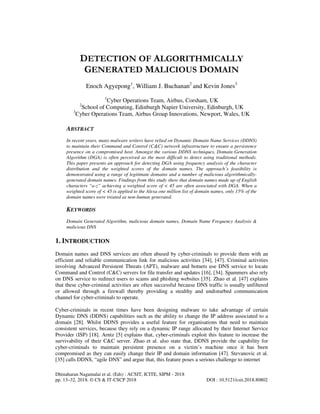 Dhinaharan Nagamalai et al. (Eds) : ACSIT, ICITE, SIPM - 2018
pp. 13–32, 2018. © CS & IT-CSCP 2018 DOI : 10.5121/csit.2018.80802
DETECTION OF ALGORITHMICALLY
GENERATED MALICIOUS DOMAIN
Enoch Agyepong1
, William J. Buchanan2
and Kevin Jones3
1
Cyber Operations Team, Airbus, Corsham, UK
2
School of Computing, Edinburgh Napier University, Edinburgh, UK
3
Cyber Operations Team, Airbus Group Innovations, Newport, Wales, UK
ABSTRACT
In recent years, many malware writers have relied on Dynamic Domain Name Services (DDNS)
to maintain their Command and Control (C&C) network infrastructure to ensure a persistence
presence on a compromised host. Amongst the various DDNS techniques, Domain Generation
Algorithm (DGA) is often perceived as the most difficult to detect using traditional methods.
This paper presents an approach for detecting DGA using frequency analysis of the character
distribution and the weighted scores of the domain names. The approach’s feasibility is
demonstrated using a range of legitimate domains and a number of malicious algorithmically-
generated domain names. Findings from this study show that domain names made up of English
characters “a-z” achieving a weighted score of < 45 are often associated with DGA. When a
weighted score of < 45 is applied to the Alexa one million list of domain names, only 15% of the
domain names were treated as non-human generated.
KEYWORDS
Domain Generated Algorithm, malicious domain names, Domain Name Frequency Analysis &
malicious DNS
1. INTRODUCTION
Domain names and DNS services are often abused by cyber-criminals to provide them with an
efficient and reliable communication link for malicious activities [34], [47]. Criminal activities
involving Advanced Persistent Threats (APT), malware and botnets use DNS service to locate
Command and Control (C&C) servers for file transfer and updates [16], [34]. Spammers also rely
on DNS service to redirect users to scams and phishing websites [35]. Zhao et al. [47] explains
that these cyber-criminal activities are often successful because DNS traffic is usually unfiltered
or allowed through a firewall thereby providing a stealthy and undisturbed communication
channel for cyber-criminals to operate.
Cyber-criminals in recent times have been designing malware to take advantage of certain
Dynamic DNS (DDNS) capabilities such as the ability to change the IP address associated to a
domain [28]. Whilst DDNS provides a useful feature for organisations that need to maintain
consistent services, because they rely on a dynamic IP range allocated by their Internet Service
Provider (ISP) [18]. Arntz [5] explains that, cyber-criminals exploit this feature to increase the
survivability of their C&C server. Zhao et al. also state that, DDNS provide the capability for
cyber-criminals to maintain persistent presence on a victim’s machine once it has been
compromised as they can easily change their IP and domain information [47]. Stevanovic et al.
[35] calls DDNS, “agile DNS” and argue that, this feature poses a serious challenge to internet
 