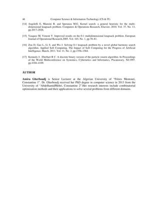 46 Computer Science & Information Technology (CS & IT)
[14] Angelelli E, Mansini R. and Speranza M.G. Kernel search: a general heuristic for the multi-
dimensional knapsack problem. Computers & Operations Research, Elsevier, 2010. Vol. 37, No. 13,
pp.2017–2026.
[15] Vasquez M, Vimont Y. Improved results on the 0-1 multidimensional knapsack problem. European
Journal of Operational Research,2005. Vol. 165, No. 1, pp.70–81.
[16] Zou D, Gao L, Li S. and Wu J. Solving 0-1 knapsack problem by a novel global harmony search
algorithm. Applied Soft Computing, The Impact of Soft Computing for the Progress of Artificial
Intelligence, March, 2011. Vol. 11, No. 2, pp.1556–1564.
[17] Kennedy J, Eberhart R C. A discrete binary version of the particle swarm algorithm. In Proceedings
of the World Multiconference on Systemics, Cybernetics and Informatics, Piscatawary, NJ,1997.
pp.4104–4109.
AUTHOR
Amira Gherboudj is Senior Lecturer at the Algerian University of “Frères Mentouri,
Constantine 1”. Dr. Gherboudj received her PhD degree in computer science in 2013 from the
University of “AbdelhamidMehri, Constantine 2”.Her research interests include combinatorial
optimization methods and their applications to solve several problems from different domains.
 