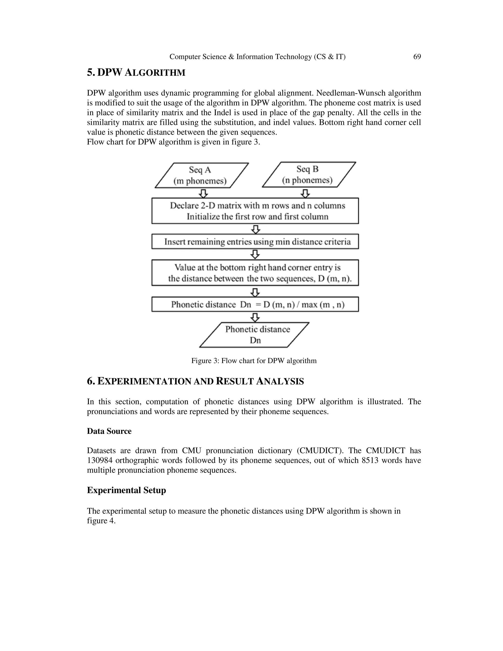 Computer Science & Information Technology (CS & IT) 69
5. DPW ALGORITHM
DPW algorithm uses dynamic programming for global alignment. Needleman-Wunsch algorithm
is modified to suit the usage of the algorithm in DPW algorithm. The phoneme cost matrix is used
in place of similarity matrix and the Indel is used in place of the gap penalty. All the cells in the
similarity matrix are filled using the substitution, and indel values. Bottom right hand corner cell
value is phonetic distance between the given sequences.
Flow chart for DPW algorithm is given in figure 3.
Figure 3: Flow chart for DPW algorithm
6. EXPERIMENTATION AND RESULT ANALYSIS
In this section, computation of phonetic distances using DPW algorithm is illustrated. The
pronunciations and words are represented by their phoneme sequences.
Data Source
Datasets are drawn from CMU pronunciation dictionary (CMUDICT). The CMUDICT has
130984 orthographic words followed by its phoneme sequences, out of which 8513 words have
multiple pronunciation phoneme sequences.
Experimental Setup
The experimental setup to measure the phonetic distances using DPW algorithm is shown in
figure 4.
 