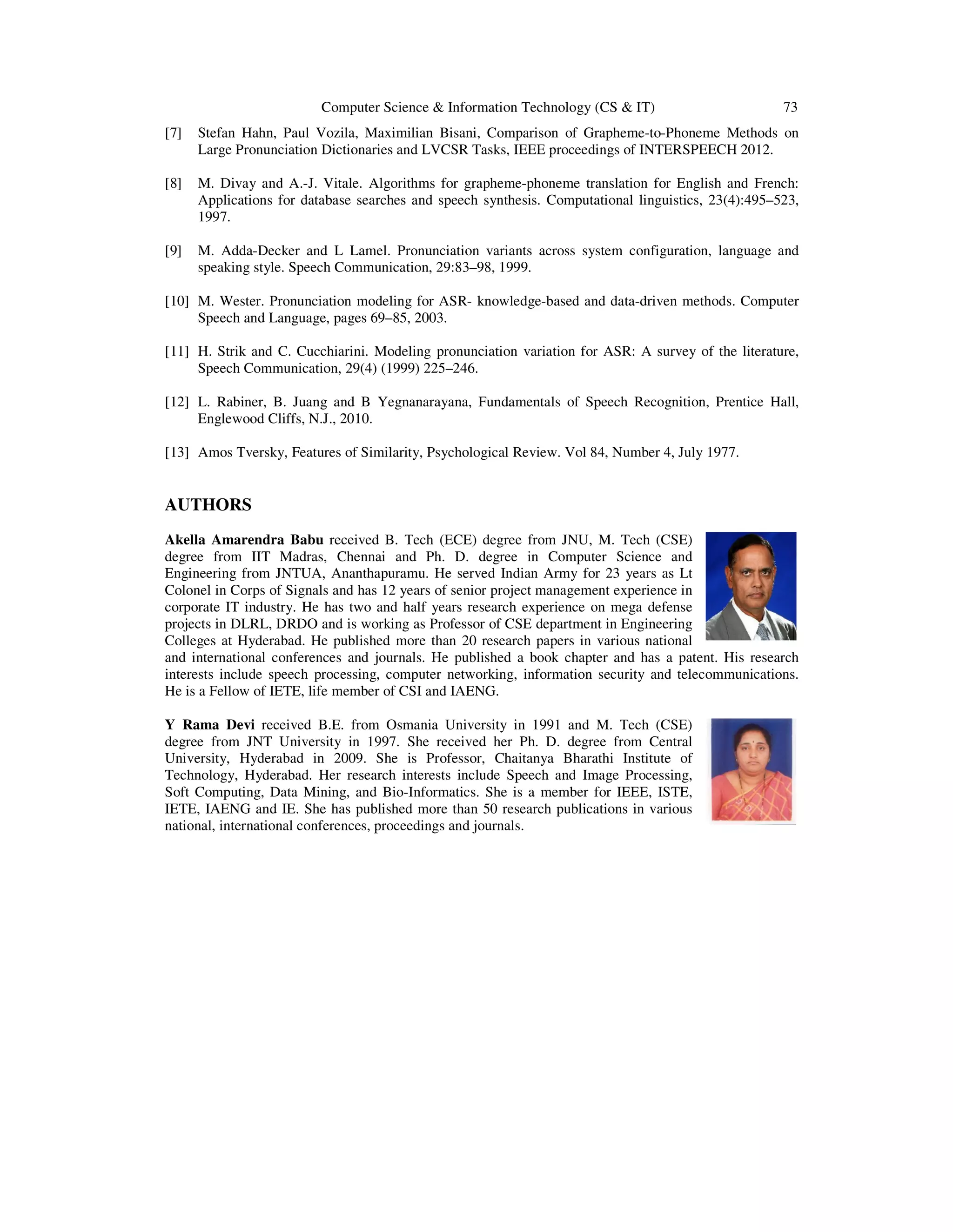 Computer Science & Information Technology (CS & IT) 73
[7] Stefan Hahn, Paul Vozila, Maximilian Bisani, Comparison of Grapheme-to-Phoneme Methods on
Large Pronunciation Dictionaries and LVCSR Tasks, IEEE proceedings of INTERSPEECH 2012.
[8] M. Divay and A.-J. Vitale. Algorithms for grapheme-phoneme translation for English and French:
Applications for database searches and speech synthesis. Computational linguistics, 23(4):495–523,
1997.
[9] M. Adda-Decker and L Lamel. Pronunciation variants across system configuration, language and
speaking style. Speech Communication, 29:83–98, 1999.
[10] M. Wester. Pronunciation modeling for ASR- knowledge-based and data-driven methods. Computer
Speech and Language, pages 69–85, 2003.
[11] H. Strik and C. Cucchiarini. Modeling pronunciation variation for ASR: A survey of the literature,
Speech Communication, 29(4) (1999) 225–246.
[12] L. Rabiner, B. Juang and B Yegnanarayana, Fundamentals of Speech Recognition, Prentice Hall,
Englewood Cliffs, N.J., 2010.
[13] Amos Tversky, Features of Similarity, Psychological Review. Vol 84, Number 4, July 1977.
AUTHORS
Akella Amarendra Babu received B. Tech (ECE) degree from JNU, M. Tech (CSE)
degree from IIT Madras, Chennai and Ph. D. degree in Computer Science and
Engineering from JNTUA, Ananthapuramu. He served Indian Army for 23 years as Lt
Colonel in Corps of Signals and has 12 years of senior project management experience in
corporate IT industry. He has two and half years research experience on mega defense
projects in DLRL, DRDO and is working as Professor of CSE department in Engineering
Colleges at Hyderabad. He published more than 20 research papers in various national
and international conferences and journals. He published a book chapter and has a patent. His research
interests include speech processing, computer networking, information security and telecommunications.
He is a Fellow of IETE, life member of CSI and IAENG.
Y Rama Devi received B.E. from Osmania University in 1991 and M. Tech (CSE)
degree from JNT University in 1997. She received her Ph. D. degree from Central
University, Hyderabad in 2009. She is Professor, Chaitanya Bharathi Institute of
Technology, Hyderabad. Her research interests include Speech and Image Processing,
Soft Computing, Data Mining, and Bio-Informatics. She is a member for IEEE, ISTE,
IETE, IAENG and IE. She has published more than 50 research publications in various
national, international conferences, proceedings and journals.
 