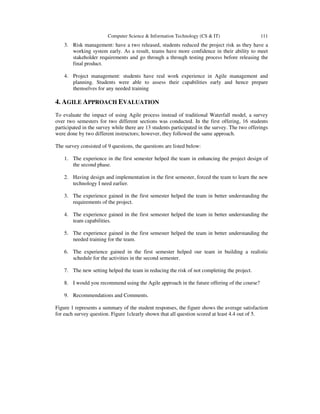 Computer Science & Information Technology (CS & IT) 111
3. Risk management: have a two released, students reduced the project risk as they have a
working system early. As a result, teams have more confidence in their ability to meet
stakeholder requirements and go through a through testing process before releasing the
final product.
4. Project management: students have real work experience in Agile management and
planning. Students were able to assess their capabilities early and hence prepare
themselves for any needed training
4. AGILE APPROACH EVALUATION
To evaluate the impact of using Agile process instead of traditional Waterfall model, a survey
over two semesters for two different sections was conducted. In the first offering, 16 students
participated in the survey while there are 13 students participated in the survey. The two offerings
were done by two different instructors; however, they followed the same approach.
The survey consisted of 9 questions, the questions are listed below:
1. The experience in the first semester helped the team in enhancing the project design of
the second phase.
2. Having design and implementation in the first semester, forced the team to learn the new
technology I need earlier.
3. The experience gained in the first semester helped the team in better understanding the
requirements of the project.
4. The experience gained in the first semester helped the team in better understanding the
team capabilities.
5. The experience gained in the first semester helped the team in better understanding the
needed training for the team.
6. The experience gained in the first semester helped our team in building a realistic
schedule for the activities in the second semester.
7. The new setting helped the team in reducing the risk of not completing the project.
8. I would you recommend using the Agile approach in the future offering of the course?
9. Recommendations and Comments.
Figure 1 represents a summary of the student responses, the figure shows the average satisfaction
for each survey question. Figure 1clearly shown that all question scored at least 4.4 out of 5.
 