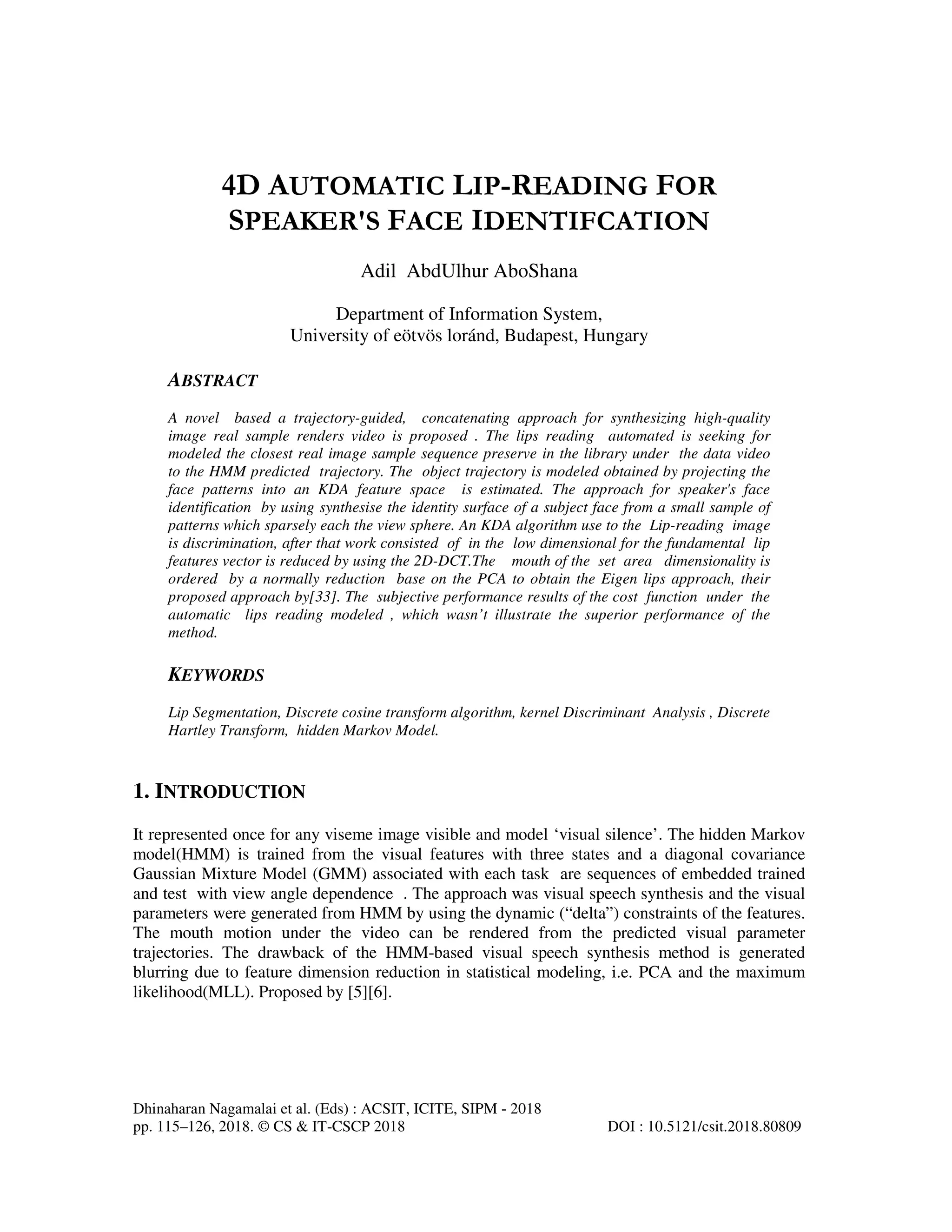 Dhinaharan Nagamalai et al. (Eds) : ACSIT, ICITE, SIPM - 2018
pp. 115–126, 2018. © CS & IT-CSCP 2018 DOI : 10.5121/csit.2018.80809
4D AUTOMATIC LIP-READING FOR
SPEAKER'S FACE IDENTIFCATION
Adil AbdUlhur AboShana
Department of Information System,
University of eötvös loránd, Budapest, Hungary
ABSTRACT
A novel based a trajectory-guided, concatenating approach for synthesizing high-quality
image real sample renders video is proposed . The lips reading automated is seeking for
modeled the closest real image sample sequence preserve in the library under the data video
to the HMM predicted trajectory. The object trajectory is modeled obtained by projecting the
face patterns into an KDA feature space is estimated. The approach for speaker's face
identification by using synthesise the identity surface of a subject face from a small sample of
patterns which sparsely each the view sphere. An KDA algorithm use to the Lip-reading image
is discrimination, after that work consisted of in the low dimensional for the fundamental lip
features vector is reduced by using the 2D-DCT.The mouth of the set area dimensionality is
ordered by a normally reduction base on the PCA to obtain the Eigen lips approach, their
proposed approach by[33]. The subjective performance results of the cost function under the
automatic lips reading modeled , which wasn’t illustrate the superior performance of the
method.
KEYWORDS
Lip Segmentation, Discrete cosine transform algorithm, kernel Discriminant Analysis , Discrete
Hartley Transform, hidden Markov Model.
1. INTRODUCTION
It represented once for any viseme image visible and model ‘visual silence’. The hidden Markov
model(HMM) is trained from the visual features with three states and a diagonal covariance
Gaussian Mixture Model (GMM) associated with each task are sequences of embedded trained
and test with view angle dependence . The approach was visual speech synthesis and the visual
parameters were generated from HMM by using the dynamic (“delta”) constraints of the features.
The mouth motion under the video can be rendered from the predicted visual parameter
trajectories. The drawback of the HMM-based visual speech synthesis method is generated
blurring due to feature dimension reduction in statistical modeling, i.e. PCA and the maximum
likelihood(MLL). Proposed by [5][6].
 
