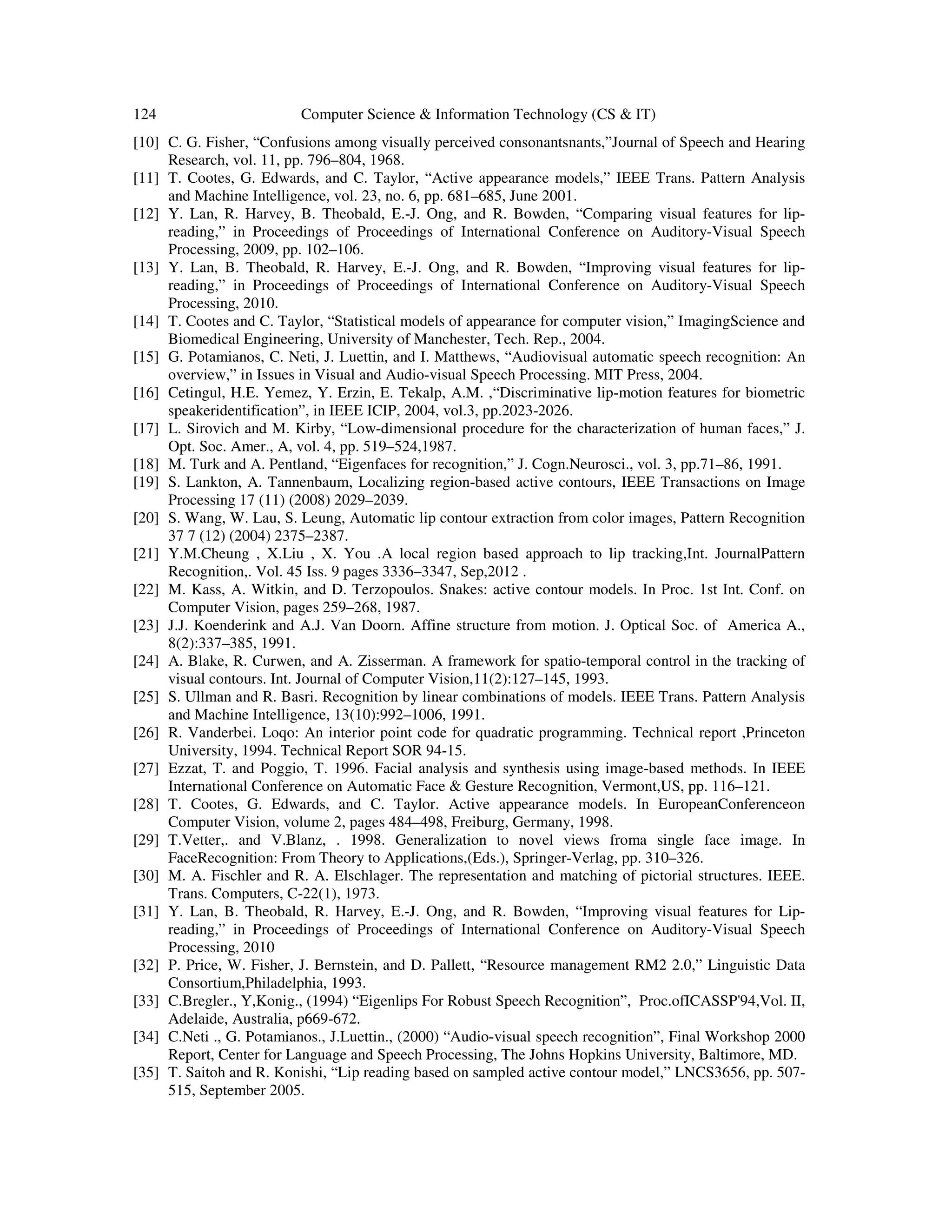 124 Computer Science & Information Technology (CS & IT)
[10] C. G. Fisher, “Confusions among visually perceived consonantsnants,”Journal of Speech and Hearing
Research, vol. 11, pp. 796–804, 1968.
[11] T. Cootes, G. Edwards, and C. Taylor, “Active appearance models,” IEEE Trans. Pattern Analysis
and Machine Intelligence, vol. 23, no. 6, pp. 681–685, June 2001.
[12] Y. Lan, R. Harvey, B. Theobald, E.-J. Ong, and R. Bowden, “Comparing visual features for lip-
reading,” in Proceedings of Proceedings of International Conference on Auditory-Visual Speech
Processing, 2009, pp. 102–106.
[13] Y. Lan, B. Theobald, R. Harvey, E.-J. Ong, and R. Bowden, “Improving visual features for lip-
reading,” in Proceedings of Proceedings of International Conference on Auditory-Visual Speech
Processing, 2010.
[14] T. Cootes and C. Taylor, “Statistical models of appearance for computer vision,” ImagingScience and
Biomedical Engineering, University of Manchester, Tech. Rep., 2004.
[15] G. Potamianos, C. Neti, J. Luettin, and I. Matthews, “Audiovisual automatic speech recognition: An
overview,” in Issues in Visual and Audio-visual Speech Processing. MIT Press, 2004.
[16] Cetingul, H.E. Yemez, Y. Erzin, E. Tekalp, A.M. ,“Discriminative lip-motion features for biometric
speakeridentification”, in IEEE ICIP, 2004, vol.3, pp.2023-2026.
[17] L. Sirovich and M. Kirby, “Low-dimensional procedure for the characterization of human faces,” J.
Opt. Soc. Amer., A, vol. 4, pp. 519–524,1987.
[18] M. Turk and A. Pentland, “Eigenfaces for recognition,” J. Cogn.Neurosci., vol. 3, pp.71–86, 1991.
[19] S. Lankton, A. Tannenbaum, Localizing region-based active contours, IEEE Transactions on Image
Processing 17 (11) (2008) 2029–2039.
[20] S. Wang, W. Lau, S. Leung, Automatic lip contour extraction from color images, Pattern Recognition
37 7 (12) (2004) 2375–2387.
[21] Y.M.Cheung , X.Liu , X. You .A local region based approach to lip tracking,Int. JournalPattern
Recognition,. Vol. 45 Iss. 9 pages 3336–3347, Sep,2012 .
[22] M. Kass, A. Witkin, and D. Terzopoulos. Snakes: active contour models. In Proc. 1st Int. Conf. on
Computer Vision, pages 259–268, 1987.
[23] J.J. Koenderink and A.J. Van Doorn. Affine structure from motion. J. Optical Soc. of America A.,
8(2):337–385, 1991.
[24] A. Blake, R. Curwen, and A. Zisserman. A framework for spatio-temporal control in the tracking of
visual contours. Int. Journal of Computer Vision,11(2):127–145, 1993.
[25] S. Ullman and R. Basri. Recognition by linear combinations of models. IEEE Trans. Pattern Analysis
and Machine Intelligence, 13(10):992–1006, 1991.
[26] R. Vanderbei. Loqo: An interior point code for quadratic programming. Technical report ,Princeton
University, 1994. Technical Report SOR 94-15.
[27] Ezzat, T. and Poggio, T. 1996. Facial analysis and synthesis using image-based methods. In IEEE
International Conference on Automatic Face & Gesture Recognition, Vermont,US, pp. 116–121.
[28] T. Cootes, G. Edwards, and C. Taylor. Active appearance models. In EuropeanConferenceon
Computer Vision, volume 2, pages 484–498, Freiburg, Germany, 1998.
[29] T.Vetter,. and V.Blanz, . 1998. Generalization to novel views froma single face image. In
FaceRecognition: From Theory to Applications,(Eds.), Springer-Verlag, pp. 310–326.
[30] M. A. Fischler and R. A. Elschlager. The representation and matching of pictorial structures. IEEE.
Trans. Computers, C-22(1), 1973.
[31] Y. Lan, B. Theobald, R. Harvey, E.-J. Ong, and R. Bowden, “Improving visual features for Lip-
reading,” in Proceedings of Proceedings of International Conference on Auditory-Visual Speech
Processing, 2010
[32] P. Price, W. Fisher, J. Bernstein, and D. Pallett, “Resource management RM2 2.0,” Linguistic Data
Consortium,Philadelphia, 1993.
[33] C.Bregler., Y,Konig., (1994) “Eigenlips For Robust Speech Recognition”, Proc.ofICASSP'94,Vol. II,
Adelaide, Australia, p669-672.
[34] C.Neti ., G. Potamianos., J.Luettin., (2000) “Audio-visual speech recognition”, Final Workshop 2000
Report, Center for Language and Speech Processing, The Johns Hopkins University, Baltimore, MD.
[35] T. Saitoh and R. Konishi, “Lip reading based on sampled active contour model,” LNCS3656, pp. 507-
515, September 2005.
 