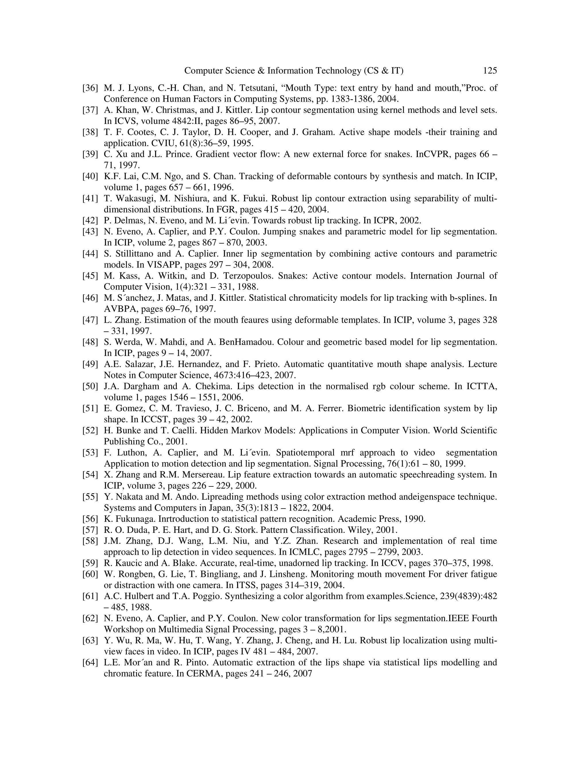 Computer Science & Information Technology (CS & IT) 125
[36] M. J. Lyons, C.-H. Chan, and N. Tetsutani, “Mouth Type: text entry by hand and mouth,”Proc. of
Conference on Human Factors in Computing Systems, pp. 1383-1386, 2004.
[37] A. Khan, W. Christmas, and J. Kittler. Lip contour segmentation using kernel methods and level sets.
In ICVS, volume 4842:II, pages 86–95, 2007.
[38] T. F. Cootes, C. J. Taylor, D. H. Cooper, and J. Graham. Active shape models -their training and
application. CVIU, 61(8):36–59, 1995.
[39] C. Xu and J.L. Prince. Gradient vector flow: A new external force for snakes. InCVPR, pages 66 –
71, 1997.
[40] K.F. Lai, C.M. Ngo, and S. Chan. Tracking of deformable contours by synthesis and match. In ICIP,
volume 1, pages 657 – 661, 1996.
[41] T. Wakasugi, M. Nishiura, and K. Fukui. Robust lip contour extraction using separability of multi-
dimensional distributions. In FGR, pages 415 – 420, 2004.
[42] P. Delmas, N. Eveno, and M. Li´evin. Towards robust lip tracking. In ICPR, 2002.
[43] N. Eveno, A. Caplier, and P.Y. Coulon. Jumping snakes and parametric model for lip segmentation.
In ICIP, volume 2, pages 867 – 870, 2003.
[44] S. Stillittano and A. Caplier. Inner lip segmentation by combining active contours and parametric
models. In VISAPP, pages 297 – 304, 2008.
[45] M. Kass, A. Witkin, and D. Terzopoulos. Snakes: Active contour models. Internation Journal of
Computer Vision, 1(4):321 – 331, 1988.
[46] M. S´anchez, J. Matas, and J. Kittler. Statistical chromaticity models for lip tracking with b-splines. In
AVBPA, pages 69–76, 1997.
[47] L. Zhang. Estimation of the mouth feaures using deformable templates. In ICIP, volume 3, pages 328
– 331, 1997.
[48] S. Werda, W. Mahdi, and A. BenHamadou. Colour and geometric based model for lip segmentation.
In ICIP, pages 9 – 14, 2007.
[49] A.E. Salazar, J.E. Hernandez, and F. Prieto. Automatic quantitative mouth shape analysis. Lecture
Notes in Computer Science, 4673:416–423, 2007.
[50] J.A. Dargham and A. Chekima. Lips detection in the normalised rgb colour scheme. In ICTTA,
volume 1, pages 1546 – 1551, 2006.
[51] E. Gomez, C. M. Travieso, J. C. Briceno, and M. A. Ferrer. Biometric identification system by lip
shape. In ICCST, pages 39 – 42, 2002.
[52] H. Bunke and T. Caelli. Hidden Markov Models: Applications in Computer Vision. World Scientific
Publishing Co., 2001.
[53] F. Luthon, A. Caplier, and M. Li´evin. Spatiotemporal mrf approach to video segmentation
Application to motion detection and lip segmentation. Signal Processing, 76(1):61 – 80, 1999.
[54] X. Zhang and R.M. Mersereau. Lip feature extraction towards an automatic speechreading system. In
ICIP, volume 3, pages 226 – 229, 2000.
[55] Y. Nakata and M. Ando. Lipreading methods using color extraction method andeigenspace technique.
Systems and Computers in Japan, 35(3):1813 – 1822, 2004.
[56] K. Fukunaga. Inrtroduction to statistical pattern recognition. Academic Press, 1990.
[57] R. O. Duda, P. E. Hart, and D. G. Stork. Pattern Classification. Wiley, 2001.
[58] J.M. Zhang, D.J. Wang, L.M. Niu, and Y.Z. Zhan. Research and implementation of real time
approach to lip detection in video sequences. In ICMLC, pages 2795 – 2799, 2003.
[59] R. Kaucic and A. Blake. Accurate, real-time, unadorned lip tracking. In ICCV, pages 370–375, 1998.
[60] W. Rongben, G. Lie, T. Bingliang, and J. Linsheng. Monitoring mouth movement For driver fatigue
or distraction with one camera. In ITSS, pages 314–319, 2004.
[61] A.C. Hulbert and T.A. Poggio. Synthesizing a color algorithm from examples.Science, 239(4839):482
– 485, 1988.
[62] N. Eveno, A. Caplier, and P.Y. Coulon. New color transformation for lips segmentation.IEEE Fourth
Workshop on Multimedia Signal Processing, pages 3 – 8,2001.
[63] Y. Wu, R. Ma, W. Hu, T. Wang, Y. Zhang, J. Cheng, and H. Lu. Robust lip localization using multi-
view faces in video. In ICIP, pages IV 481 – 484, 2007.
[64] L.E. Mor´an and R. Pinto. Automatic extraction of the lips shape via statistical lips modelling and
chromatic feature. In CERMA, pages 241 – 246, 2007
 