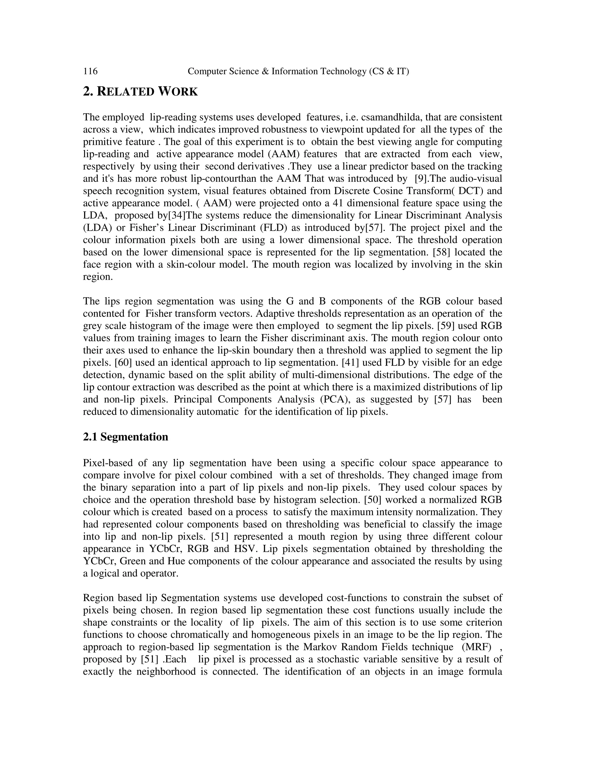 116 Computer Science & Information Technology (CS & IT)
2. RELATED WORK
The employed lip-reading systems uses developed features, i.e. csamandhilda, that are consistent
across a view, which indicates improved robustness to viewpoint updated for all the types of the
primitive feature . The goal of this experiment is to obtain the best viewing angle for computing
lip-reading and active appearance model (AAM) features that are extracted from each view,
respectively by using their second derivatives .They use a linear predictor based on the tracking
and it's has more robust lip-contourthan the AAM That was introduced by [9].The audio-visual
speech recognition system, visual features obtained from Discrete Cosine Transform( DCT) and
active appearance model. ( AAM) were projected onto a 41 dimensional feature space using the
LDA, proposed by[34]The systems reduce the dimensionality for Linear Discriminant Analysis
(LDA) or Fisher’s Linear Discriminant (FLD) as introduced by[57]. The project pixel and the
colour information pixels both are using a lower dimensional space. The threshold operation
based on the lower dimensional space is represented for the lip segmentation. [58] located the
face region with a skin-colour model. The mouth region was localized by involving in the skin
region.
The lips region segmentation was using the G and B components of the RGB colour based
contented for Fisher transform vectors. Adaptive thresholds representation as an operation of the
grey scale histogram of the image were then employed to segment the lip pixels. [59] used RGB
values from training images to learn the Fisher discriminant axis. The mouth region colour onto
their axes used to enhance the lip-skin boundary then a threshold was applied to segment the lip
pixels. [60] used an identical approach to lip segmentation. [41] used FLD by visible for an edge
detection, dynamic based on the split ability of multi-dimensional distributions. The edge of the
lip contour extraction was described as the point at which there is a maximized distributions of lip
and non-lip pixels. Principal Components Analysis (PCA), as suggested by [57] has been
reduced to dimensionality automatic for the identification of lip pixels.
2.1 Segmentation
Pixel-based of any lip segmentation have been using a specific colour space appearance to
compare involve for pixel colour combined with a set of thresholds. They changed image from
the binary separation into a part of lip pixels and non-lip pixels. They used colour spaces by
choice and the operation threshold base by histogram selection. [50] worked a normalized RGB
colour which is created based on a process to satisfy the maximum intensity normalization. They
had represented colour components based on thresholding was beneficial to classify the image
into lip and non-lip pixels. [51] represented a mouth region by using three different colour
appearance in YCbCr, RGB and HSV. Lip pixels segmentation obtained by thresholding the
YCbCr, Green and Hue components of the colour appearance and associated the results by using
a logical and operator.
Region based lip Segmentation systems use developed cost-functions to constrain the subset of
pixels being chosen. In region based lip segmentation these cost functions usually include the
shape constraints or the locality of lip pixels. The aim of this section is to use some criterion
functions to choose chromatically and homogeneous pixels in an image to be the lip region. The
approach to region-based lip segmentation is the Markov Random Fields technique (MRF) ,
proposed by [51] .Each lip pixel is processed as a stochastic variable sensitive by a result of
exactly the neighborhood is connected. The identification of an objects in an image formula
 