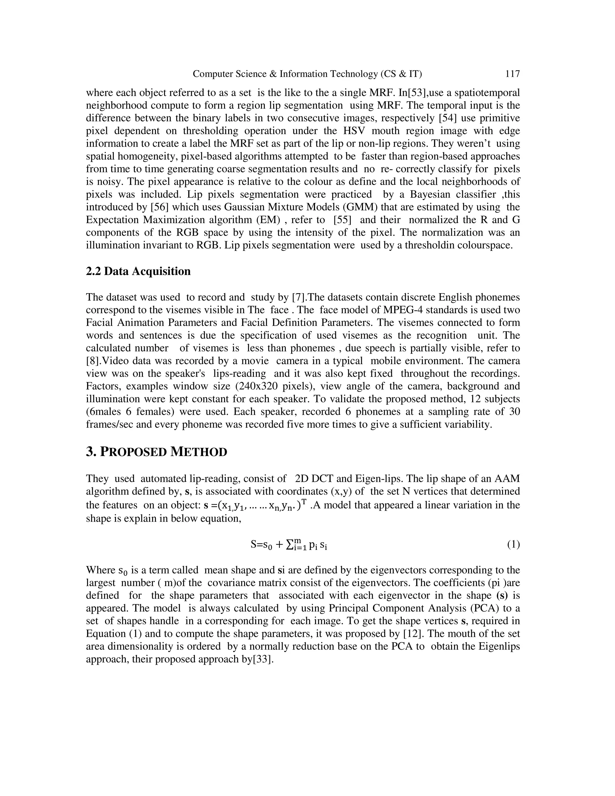 Computer Science & Information Technology (CS & IT) 117
where each object referred to as a set is the like to the a single MRF. In[53],use a spatiotemporal
neighborhood compute to form a region lip segmentation using MRF. The temporal input is the
difference between the binary labels in two consecutive images, respectively [54] use primitive
pixel dependent on thresholding operation under the HSV mouth region image with edge
information to create a label the MRF set as part of the lip or non-lip regions. They weren’t using
spatial homogeneity, pixel-based algorithms attempted to be faster than region-based approaches
from time to time generating coarse segmentation results and no re- correctly classify for pixels
is noisy. The pixel appearance is relative to the colour as define and the local neighborhoods of
pixels was included. Lip pixels segmentation were practiced by a Bayesian classifier ,this
introduced by [56] which uses Gaussian Mixture Models (GMM) that are estimated by using the
Expectation Maximization algorithm (EM) , refer to [55] and their normalized the R and G
components of the RGB space by using the intensity of the pixel. The normalization was an
illumination invariant to RGB. Lip pixels segmentation were used by a thresholdin colourspace.
2.2 Data Acquisition
The dataset was used to record and study by [7].The datasets contain discrete English phonemes
correspond to the visemes visible in The face . The face model of MPEG-4 standards is used two
Facial Animation Parameters and Facial Definition Parameters. The visemes connected to form
words and sentences is due the specification of used visemes as the recognition unit. The
calculated number of visemes is less than phonemes , due speech is partially visible, refer to
[8].Video data was recorded by a movie camera in a typical mobile environment. The camera
view was on the speaker's lips-reading and it was also kept fixed throughout the recordings.
Factors, examples window size (240x320 pixels), view angle of the camera, background and
illumination were kept constant for each speaker. To validate the proposed method, 12 subjects
(6males 6 females) were used. Each speaker, recorded 6 phonemes at a sampling rate of 30
frames/sec and every phoneme was recorded five more times to give a sufficient variability.
3. PROPOSED METHOD
They used automated lip-reading, consist of 2D DCT and Eigen-lips. The lip shape of an AAM
algorithm defined by, s, is associated with coordinates (x,y) of the set N vertices that determined
the features on an object: s =(x ,y , … … x ,y . ) .A model that appeared a linear variation in the
shape is explain in below equation,
S=s + ∑ p s (1)
Where s is a term called mean shape and si are defined by the eigenvectors corresponding to the
largest number ( m)of the covariance matrix consist of the eigenvectors. The coefficients (pi )are
defined for the shape parameters that associated with each eigenvector in the shape (s) is
appeared. The model is always calculated by using Principal Component Analysis (PCA) to a
set of shapes handle in a corresponding for each image. To get the shape vertices s, required in
Equation (1) and to compute the shape parameters, it was proposed by [12]. The mouth of the set
area dimensionality is ordered by a normally reduction base on the PCA to obtain the Eigenlips
approach, their proposed approach by[33].
 
