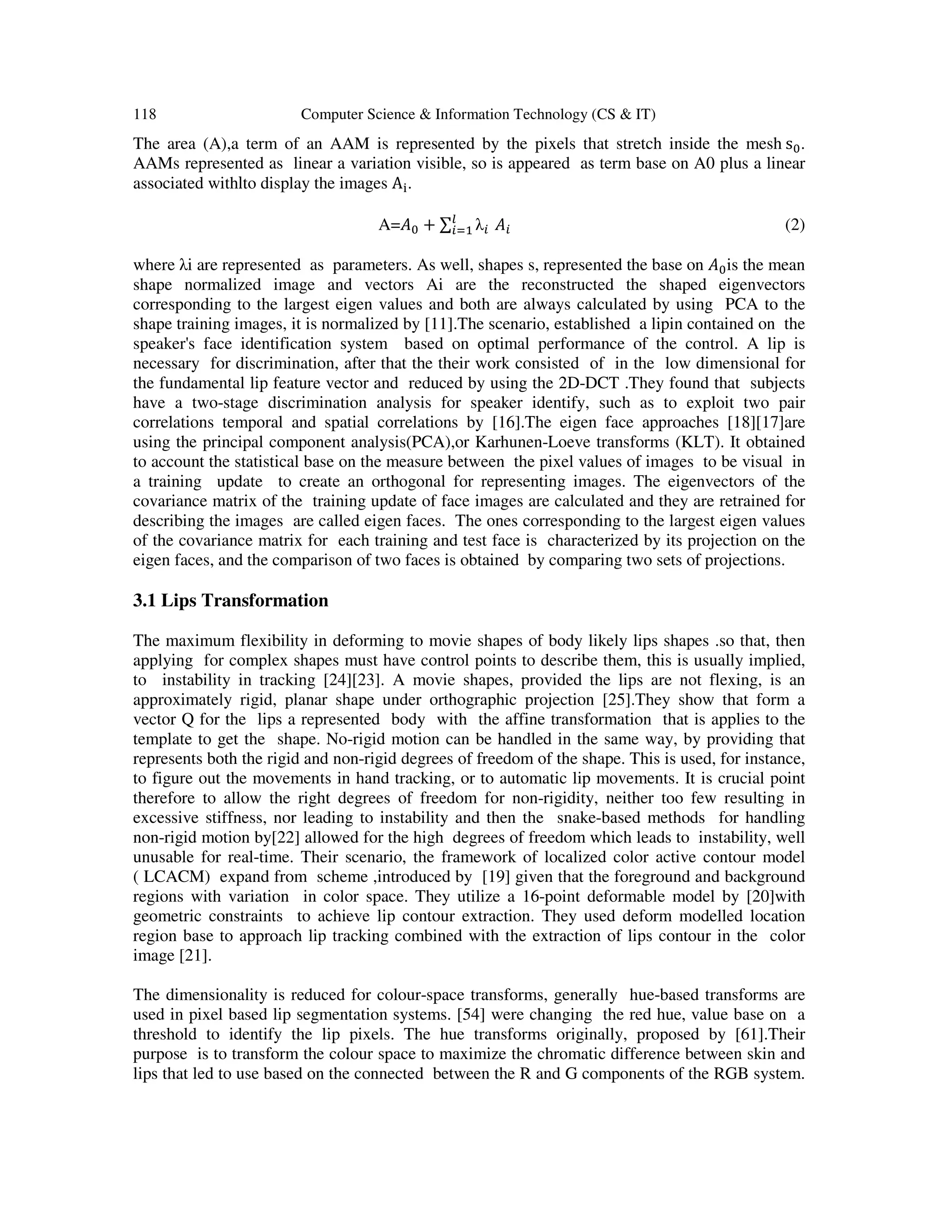 118 Computer Science & Information Technology (CS & IT)
The area (A),a term of an AAM is represented by the pixels that stretch inside the mesh	s .
AAMs represented as linear a variation visible, so is appeared as term base on A0 plus a linear
associated withlto display the images A .
A= + ∑ λ 	 (2)
where λi are represented as parameters. As well, shapes s, represented the base on is the mean
shape normalized image and vectors Ai are the reconstructed the shaped eigenvectors
corresponding to the largest eigen values and both are always calculated by using PCA to the
shape training images, it is normalized by [11].The scenario, established a lipin contained on the
speaker's face identification system based on optimal performance of the control. A lip is
necessary for discrimination, after that the their work consisted of in the low dimensional for
the fundamental lip feature vector and reduced by using the 2D-DCT .They found that subjects
have a two-stage discrimination analysis for speaker identify, such as to exploit two pair
correlations temporal and spatial correlations by [16].The eigen face approaches [18][17]are
using the principal component analysis(PCA),or Karhunen-Loeve transforms (KLT). It obtained
to account the statistical base on the measure between the pixel values of images to be visual in
a training update to create an orthogonal for representing images. The eigenvectors of the
covariance matrix of the training update of face images are calculated and they are retrained for
describing the images are called eigen faces. The ones corresponding to the largest eigen values
of the covariance matrix for each training and test face is characterized by its projection on the
eigen faces, and the comparison of two faces is obtained by comparing two sets of projections.
3.1 Lips Transformation
The maximum flexibility in deforming to movie shapes of body likely lips shapes .so that, then
applying for complex shapes must have control points to describe them, this is usually implied,
to instability in tracking [24][23]. A movie shapes, provided the lips are not flexing, is an
approximately rigid, planar shape under orthographic projection [25].They show that form a
vector Q for the lips a represented body with the affine transformation that is applies to the
template to get the shape. No-rigid motion can be handled in the same way, by providing that
represents both the rigid and non-rigid degrees of freedom of the shape. This is used, for instance,
to figure out the movements in hand tracking, or to automatic lip movements. It is crucial point
therefore to allow the right degrees of freedom for non-rigidity, neither too few resulting in
excessive stiffness, nor leading to instability and then the snake-based methods for handling
non-rigid motion by[22] allowed for the high degrees of freedom which leads to instability, well
unusable for real-time. Their scenario, the framework of localized color active contour model
( LCACM) expand from scheme ,introduced by [19] given that the foreground and background
regions with variation in color space. They utilize a 16-point deformable model by [20]with
geometric constraints to achieve lip contour extraction. They used deform modelled location
region base to approach lip tracking combined with the extraction of lips contour in the color
image [21].
The dimensionality is reduced for colour-space transforms, generally hue-based transforms are
used in pixel based lip segmentation systems. [54] were changing the red hue, value base on a
threshold to identify the lip pixels. The hue transforms originally, proposed by [61].Their
purpose is to transform the colour space to maximize the chromatic difference between skin and
lips that led to use based on the connected between the R and G components of the RGB system.
 