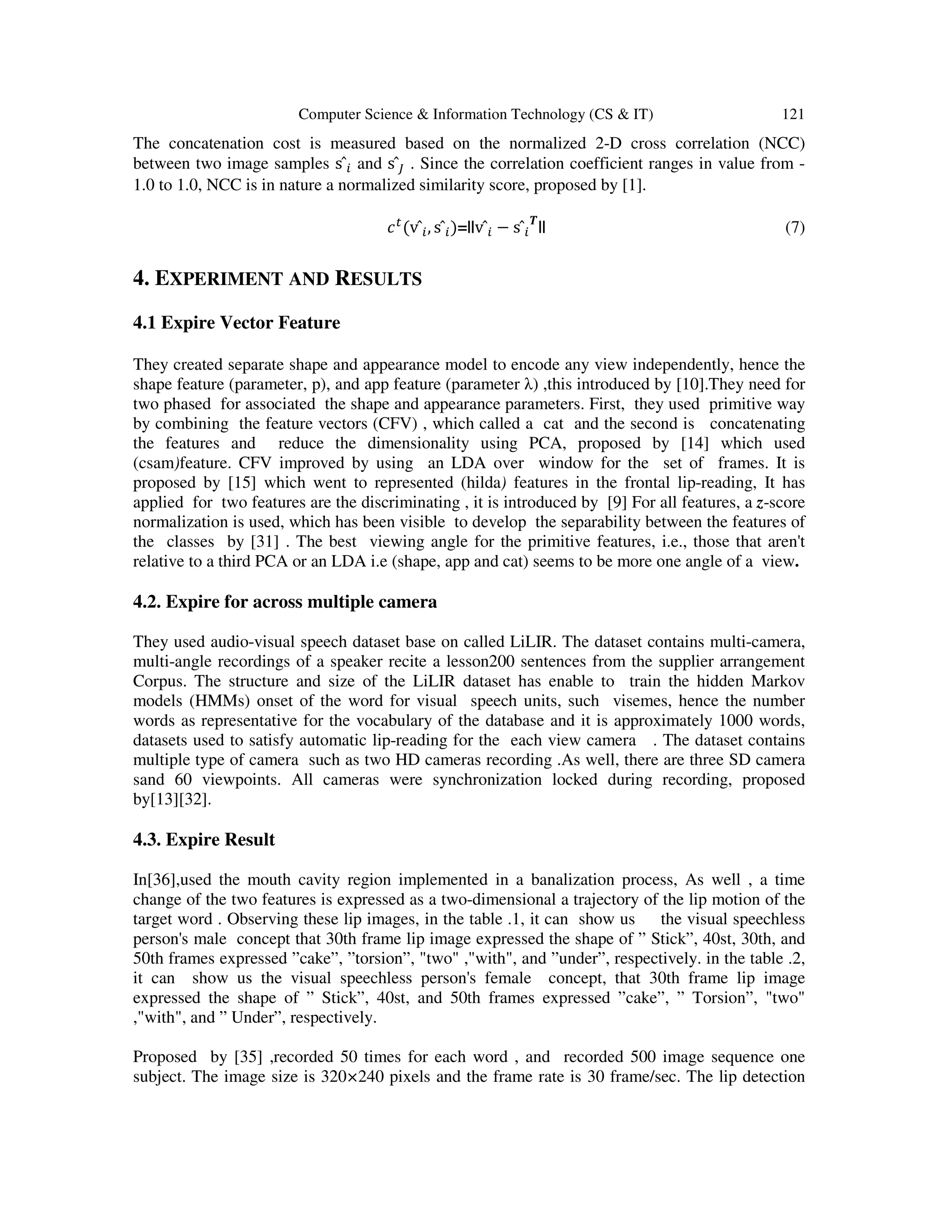 Computer Science & Information Technology (CS & IT) 121
The concatenation cost is measured based on the normalized 2-D cross correlation (NCC)
between two image samples s	̂ and s	̂> . Since the correlation coefficient ranges in value from -
1.0 to 1.0, NCC is in nature a normalized similarity score, proposed by [1].
<:
(v	̂ , s	̂ )=||v	̂ − s	̂ @
|| (7)
4. EXPERIMENT AND RESULTS
4.1 Expire Vector Feature
They created separate shape and appearance model to encode any view independently, hence the
shape feature (parameter, p), and app feature (parameter λ) ,this introduced by [10].They need for
two phased for associated the shape and appearance parameters. First, they used primitive way
by combining the feature vectors (CFV) , which called a cat and the second is concatenating
the features and reduce the dimensionality using PCA, proposed by [14] which used
(csam)feature. CFV improved by using an LDA over window for the set of frames. It is
proposed by [15] which went to represented (hilda) features in the frontal lip-reading, It has
applied for two features are the discriminating , it is introduced by [9] For all features, a z-score
normalization is used, which has been visible to develop the separability between the features of
the classes by [31] . The best viewing angle for the primitive features, i.e., those that aren't
relative to a third PCA or an LDA i.e (shape, app and cat) seems to be more one angle of a view.
4.2. Expire for across multiple camera
They used audio-visual speech dataset base on called LiLIR. The dataset contains multi-camera,
multi-angle recordings of a speaker recite a lesson200 sentences from the supplier arrangement
Corpus. The structure and size of the LiLIR dataset has enable to train the hidden Markov
models (HMMs) onset of the word for visual speech units, such visemes, hence the number
words as representative for the vocabulary of the database and it is approximately 1000 words,
datasets used to satisfy automatic lip-reading for the each view camera . The dataset contains
multiple type of camera such as two HD cameras recording .As well, there are three SD camera
sand 60 viewpoints. All cameras were synchronization locked during recording, proposed
by[13][32].
4.3. Expire Result
In[36],used the mouth cavity region implemented in a banalization process, As well , a time
change of the two features is expressed as a two-dimensional a trajectory of the lip motion of the
target word . Observing these lip images, in the table .1, it can show us the visual speechless
person's male concept that 30th frame lip image expressed the shape of ” Stick”, 40st, 30th, and
50th frames expressed ”cake”, ”torsion”, "two" ,"with", and ”under”, respectively. in the table .2,
it can show us the visual speechless person's female concept, that 30th frame lip image
expressed the shape of ” Stick”, 40st, and 50th frames expressed ”cake”, ” Torsion”, "two"
,"with", and ” Under”, respectively.
Proposed by [35] ,recorded 50 times for each word , and recorded 500 image sequence one
subject. The image size is 320×240 pixels and the frame rate is 30 frame/sec. The lip detection
 