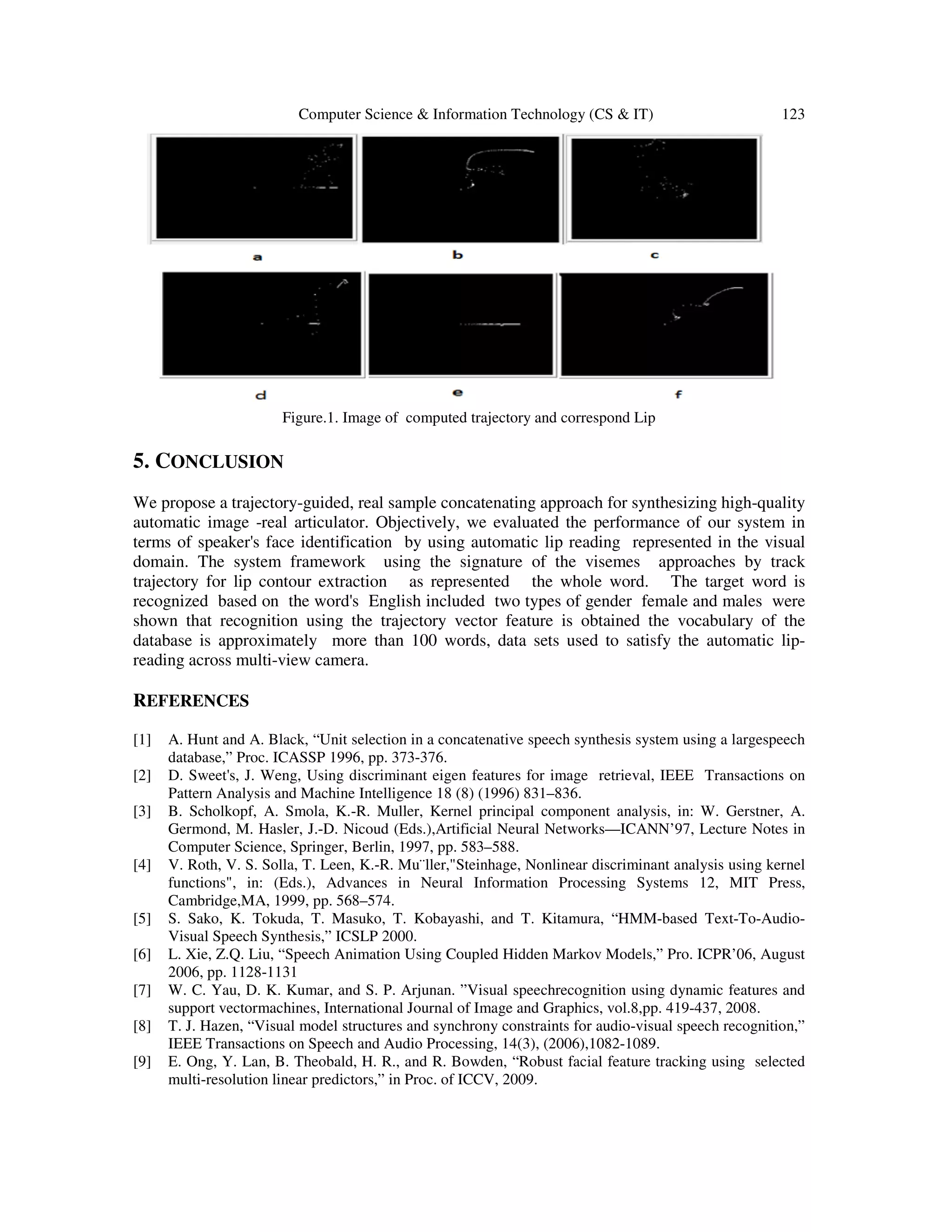 Computer Science & Information Technology (CS & IT) 123
Figure.1. Image of computed trajectory and correspond Lip
5. CONCLUSION
We propose a trajectory-guided, real sample concatenating approach for synthesizing high-quality
automatic image -real articulator. Objectively, we evaluated the performance of our system in
terms of speaker's face identification by using automatic lip reading represented in the visual
domain. The system framework using the signature of the visemes approaches by track
trajectory for lip contour extraction as represented the whole word. The target word is
recognized based on the word's English included two types of gender female and males were
shown that recognition using the trajectory vector feature is obtained the vocabulary of the
database is approximately more than 100 words, data sets used to satisfy the automatic lip-
reading across multi-view camera.
REFERENCES
[1] A. Hunt and A. Black, “Unit selection in a concatenative speech synthesis system using a largespeech
database,” Proc. ICASSP 1996, pp. 373-376.
[2] D. Sweet's, J. Weng, Using discriminant eigen features for image retrieval, IEEE Transactions on
Pattern Analysis and Machine Intelligence 18 (8) (1996) 831–836.
[3] B. Scholkopf, A. Smola, K.-R. Muller, Kernel principal component analysis, in: W. Gerstner, A.
Germond, M. Hasler, J.-D. Nicoud (Eds.),Artificial Neural Networks—ICANN’97, Lecture Notes in
Computer Science, Springer, Berlin, 1997, pp. 583–588.
[4] V. Roth, V. S. Solla, T. Leen, K.-R. Mu¨ller,"Steinhage, Nonlinear discriminant analysis using kernel
functions", in: (Eds.), Advances in Neural Information Processing Systems 12, MIT Press,
Cambridge,MA, 1999, pp. 568–574.
[5] S. Sako, K. Tokuda, T. Masuko, T. Kobayashi, and T. Kitamura, “HMM-based Text-To-Audio-
Visual Speech Synthesis,” ICSLP 2000.
[6] L. Xie, Z.Q. Liu, “Speech Animation Using Coupled Hidden Markov Models,” Pro. ICPR’06, August
2006, pp. 1128-1131
[7] W. C. Yau, D. K. Kumar, and S. P. Arjunan. ”Visual speechrecognition using dynamic features and
support vectormachines, International Journal of Image and Graphics, vol.8,pp. 419-437, 2008.
[8] T. J. Hazen, “Visual model structures and synchrony constraints for audio-visual speech recognition,”
IEEE Transactions on Speech and Audio Processing, 14(3), (2006),1082-1089.
[9] E. Ong, Y. Lan, B. Theobald, H. R., and R. Bowden, “Robust facial feature tracking using selected
multi-resolution linear predictors,” in Proc. of ICCV, 2009.
 
