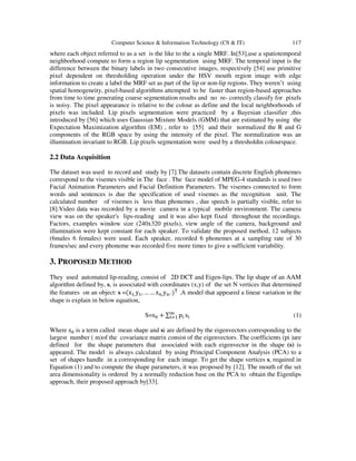 Computer Science & Information Technology (CS & IT) 117
where each object referred to as a set is the like to the a single MRF. In[53],use a spatiotemporal
neighborhood compute to form a region lip segmentation using MRF. The temporal input is the
difference between the binary labels in two consecutive images, respectively [54] use primitive
pixel dependent on thresholding operation under the HSV mouth region image with edge
information to create a label the MRF set as part of the lip or non-lip regions. They weren’t using
spatial homogeneity, pixel-based algorithms attempted to be faster than region-based approaches
from time to time generating coarse segmentation results and no re- correctly classify for pixels
is noisy. The pixel appearance is relative to the colour as define and the local neighborhoods of
pixels was included. Lip pixels segmentation were practiced by a Bayesian classifier ,this
introduced by [56] which uses Gaussian Mixture Models (GMM) that are estimated by using the
Expectation Maximization algorithm (EM) , refer to [55] and their normalized the R and G
components of the RGB space by using the intensity of the pixel. The normalization was an
illumination invariant to RGB. Lip pixels segmentation were used by a thresholdin colourspace.
2.2 Data Acquisition
The dataset was used to record and study by [7].The datasets contain discrete English phonemes
correspond to the visemes visible in The face . The face model of MPEG-4 standards is used two
Facial Animation Parameters and Facial Definition Parameters. The visemes connected to form
words and sentences is due the specification of used visemes as the recognition unit. The
calculated number of visemes is less than phonemes , due speech is partially visible, refer to
[8].Video data was recorded by a movie camera in a typical mobile environment. The camera
view was on the speaker's lips-reading and it was also kept fixed throughout the recordings.
Factors, examples window size (240x320 pixels), view angle of the camera, background and
illumination were kept constant for each speaker. To validate the proposed method, 12 subjects
(6males 6 females) were used. Each speaker, recorded 6 phonemes at a sampling rate of 30
frames/sec and every phoneme was recorded five more times to give a sufficient variability.
3. PROPOSED METHOD
They used automated lip-reading, consist of 2D DCT and Eigen-lips. The lip shape of an AAM
algorithm defined by, s, is associated with coordinates (x,y) of the set N vertices that determined
the features on an object: s =(x ,y , … … x ,y . ) .A model that appeared a linear variation in the
shape is explain in below equation,
S=s + ∑ p s (1)
Where s is a term called mean shape and si are defined by the eigenvectors corresponding to the
largest number ( m)of the covariance matrix consist of the eigenvectors. The coefficients (pi )are
defined for the shape parameters that associated with each eigenvector in the shape (s) is
appeared. The model is always calculated by using Principal Component Analysis (PCA) to a
set of shapes handle in a corresponding for each image. To get the shape vertices s, required in
Equation (1) and to compute the shape parameters, it was proposed by [12]. The mouth of the set
area dimensionality is ordered by a normally reduction base on the PCA to obtain the Eigenlips
approach, their proposed approach by[33].
 